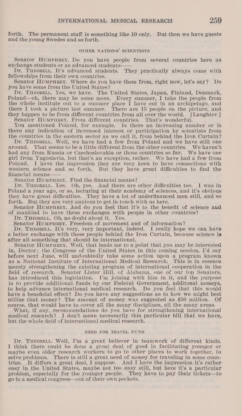 forth. The permanent staff is something like 10 only. But then we have guests and the young Swedes and so forth. OTHER NATIONS’ SCIENTISTS Senator HUMPHREY. Do you have people from several countries here as exchange students or as advanced students Dr. THEORELL. It’s advanced students. They practically always come with fellowships from their own countries. Senator HuMpHREY. Where do you have them from, right now, let’s say? Do you have some from the United States? Dr. 'THEORELL. Yes, we have. The United States, Japan, Finland, Denmark, Poland—oh, there may be some more. Every summer, I take the people from the whole institute out to a summer place I have out in an archipelago, and there I took a picture last summer. There are 15 people on the picture, and they happen to be from different countries from all over the world. [Laughter.] Senator HumMpurREY. From different countries. That’s wonderful. You mentioned Poland, for example. Is there an increasing number or is there any indication of increased interest or participation by scientists from the countries in the eastern sector as we call it, from behind the Iron Curtain? Dr. THEORELL. Well, we have had a few from Poland and we have still one around. That seems to be a little different from the other countries. We haven’t had any from Russia or Czechoslovakia or those countries so far. We have one girl from Yugoslavia, but that’s an exception, rather. We have had a few from Poland. I have the impression they are very keen to have connections with western science and so forth. But they have great difficulties to find the financial means Senator HumMpuRgEY. Find the financial means? Dr. THEORELL. Yes. Oh, yes. And there are other difficulties too. I was in Poland a year ago, or so, lecturing at their academy of sciences, and it’s obvious they have great difficulties. They have a lot of underfinanced men still, and so forth. But they are very anxious to get in touch with us here. Senator HuMpHReEy. And do you feel that it’s to the benefit of science and of mankind to have these exchanges with people in other countries? Dr. THEORELL, Oh, no doubt about it. Yes. Senator HUMPHREY. Freedom of movement and of information? Dr. THEORELL. It’s very, very important, indeed. I really hope we can have a better exchange with these people behind the Iron Curtain, because science is after all something that should be international. Senator HuMPHREY. Well, that leads me to a point that you may be interested in, Doctor; the Congress of the United States in this coming session, I’d say before next June, will undoubtedly take some action upon a program known as a National Institute of International Medical Research. This is in essence merely strengthening the existing program of international cooperation in the field of research. Senator Lister Hill, of Alabama, one of our top Senators, has introduced this legislation. I’m joining with him in it, and the purpose is to provide additional funds by our Federal Government, additonal moneys, to help advance international medical research. Do you feel that this would have a beneficial effect? Do you have any suggestions as to how we might best utilize that money? The amount of money was suggested as $50 million. Of course, that would have to cover ali the many disciplines, all the many areas. What, if any, recommendations do you have for strengthening international] medical research? I don’t mean necessarily this particular bill that we have, but the whole field of international medical research.   NEED FOR TRAVEL FUND Dr. THEORELL. Well, I’m a great believer in teamwork of different kinds. I think there could be done a great deal of good in facilitating younger or maybe even older research workers to go to other places to work together, to solve problems. There is still a great need of money for traveling in some coun- tries. It differs a great deal, I suppose. And I have the impression it’s rather easy in the United States, maybe not too easy still, but here it’s a particular problem, especially for the younger people. They have to pay their tickets—to go to a medical congress—out of their own pockets.