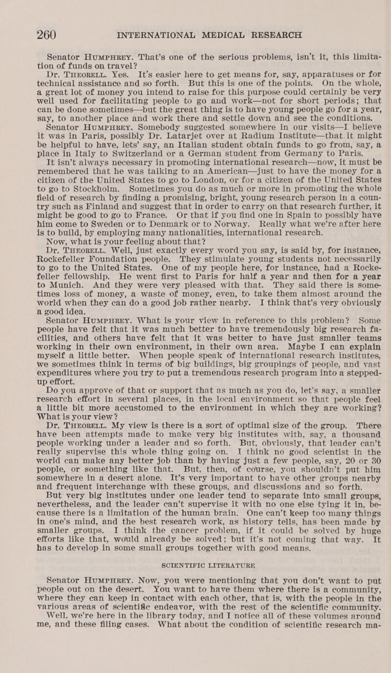 Senator HumpHreY. That’s one of the serious problems, isn’t it, this limita- tion of funds on travel? Dr. THEORELL. Yes. It’s easier here to get means for, say, apparatuses or for technical assistance and so forth. But this is one of the points. On the whole, a great lot of money you intend to raise for this purpose could certainly be very well used for facilitating people to go and work—not for short periods; that can be done sometimes—but the great thing is to have young people go for a year, say, to another place and work there and settle down and see the conditions. Senator HUMPHREY. Somebody suggested somewhere in our visits—I believe it was in Paris, possibly Dr. Latarjet over at Radium Institute—that.it might be helpful to have, lets’ say, an Italian student obtain funds to go from, say, a place in Italy to Switzerland or a German student from Germany to Paris. It isn’t always necessary in promoting international research—now, it must be remembered that he was talking to an American—just to have the money for a citizen of the United States to go to London, or for a citizen of the United States to go to Stockholm. Sometimes you do as much or more in promoting the whole field of research by finding a promising, bright, young research person in a coun- try such as Finland and suggest that in order to carry on that research further, it might be good to go to France. Or that if you find one in Spain to possibly have him come to Sweden or to Denmark or to Norway. Really what we’re after here is to build, by employing many nationalities, international research. Now, what is your feeling about that? Dr. THEORELL. Well, just exactly every word you say, is said by, for instance, Rockefeller Foundation people. They stimulate young students not necessarily to go to the United States. One of my people here, for instance, had a Rocke- feller fellowship. He went first to Paris for half a year and then for a year to Munich. And they were very pleased with that. They said there is some times loss of money, a waste of money, even, to take them almost around the world when they can do a good job rather nearby. I think that’s very obviously a good idea. Senator HuMpHREY. What is your view in reference to this problem? Some people have felt that it was much better to have tremendously big research fa- cilities, and others have felt that it was better to have just smaller teams working in their own environment, in their own area. Maybe I can explain myself a little better. When people speak of international research institutes, we sometimes think in terms of big buildings, big groupings of people, and vast expenditures where you try to put a tremendous research program into a stepped- up effort. Do you approve of that or support that as much as you do, let’s say, a smaller research effort in several places, in the local environment so that people feel a little bit more accustomed to the environment in which they are working? What is your view? Dr. THEORELL. My view is there is a sort of optimal size of the group. There have been attempts made to make very big institutes with, say, a thousand people working under a leader and so forth. But, obviously, that leader can’t really supervise this whole thing going on. I think no good scientist in the world can make any better job than by having just a few people, say, 20 or 30 people, or something like that. But, then, of course, you shouldn’t put him somewhere in a desert alone. It’s very important to have other groups nearby and frequent interchange with these groups, and discussions and so forth. But very big institutes under one leader tend to separate into small groups, nevertheless, and the leader can’t supervise it with no one else tying it in, be- cause there is a limitation of the human brain. One can’t keep too many things in one’s mind, and the best research work, as history tells, has been made by smaller groups. I think the cancer problem, if it could be solved by huge efforts like that, would already be solved; but it’s not coming that way. It has to develop in some small groups together with good means. SCIENTIFIC LITERATURE Senator HumMpHurReEY. Now, you were mentioning that you don’t want to put people out on the desert. You want to have them where there is a community, where they can keep in contact with each other, that is, with the people in the various areas of scientific endeavor, with the rest of the scientific community. Well, we’re here in the library today, and I notice all of these volumes around me, and these filing cases. What about the condition of scientific research ma-