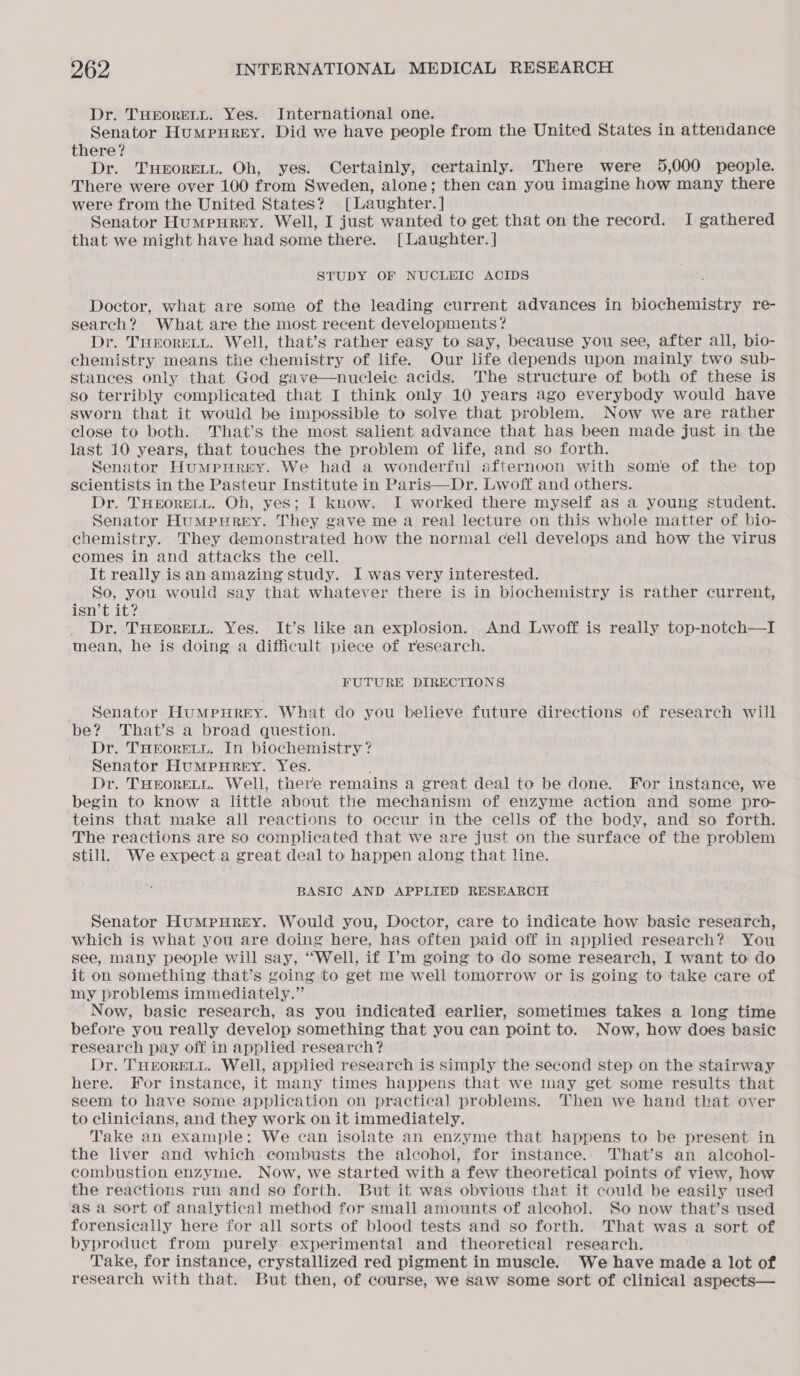 Dr. THEORELL. Yes. International one. Senator Humpurey. Did we have people from the United States in attendance there? Dr. THEORELL. Oh, yes. Certainly, certainly. There were 5,000 people. There were over 100 from Sweden, alone; then can you imagine how many there were from the United States? [Laughter.] — Senator Humpurey. Well, I just wanted to get that on the record. I gathered that we might have had some there. [Laughter. ] STUDY OF NUCLEIC ACIDS Doctor, what are some of the leading current advances in biochemistry re- search? What are the most recent developments? Dr. THEORELL. Well, that’s rather easy to say, because you see, after all, bio- chemistry means the chemistry of life. Our life depends upon mainly two sub- stances only that God gave—nucleie acids. The structure of both of these is so terribly complicated that I think only 10 years ago everybody would have sworn that it would be impossible to solve that problem. Now we are rather close to both. That’s the most salient advance that has been made just in the last 10 years, that touches the problem of life, and so forth. Senator Humpurey. We had a wonderful afternoon with some of the top scientists in the Pasteur Institute in Paris—Dr. Lwoff and others. Dr. THEORELL. Oh, yes; I know. I worked there myself as a young student. Senator Humpurey. They gave me a real lecture on this whole matter of bio- chemistry. They demonstrated how the normal cell develops and how the virus comes in and attacks the cell. It really isan amazing study. I was very interested. So, you would say that whatever there is in biochemistry is rather current, isn’t it? Dr. THEORELL. Yes. It’s like an explosion. And Lwoff is really top-notch—I mean, he is doing a difficult piece of research. FUTURE DIRECTIONS Senator HumMpurey. What do you believe future directions of research will be? That’s a broad question. Dr. THEORELL. In biochemistry? Senator HUMPHREY. Yes. Dr. THEORELL. Well, there remains a great deal to be done. For instance, we begin to know a little about the mechanism of enzyme action and some pro- teins that make all reactions to occur in the cells of the body, and so forth. The reactions are so complicated that we are just on the surface of the problem still. We expect.a great deal to happen along that line. BASIC AND APPLIED RESEARCH Senator HuMpHREY. Would you, Doctor, care to indicate how basic research, which is what you are doing here, has often paid off in applied research? You see, many people will say, “Well, if I’m going to do some research, I want to do it on something that’s going to get me well tomorrow or is going to take care of my problems immediately.” Now, basie research, as you indicated earlier, sometimes takes a long time before you really develop something that you can point to. Now, how does basic research pay off in applied research? Dr. THEORELL. Well, applied research is simply the second step on the stairway here. For instance, it many times happens that we may get some results that seem to have some application on practical problems. ‘Then we hand that over to clinicians, and they work on it immediately. Take an example: We can isolate an enzyme that happens to be present in the liver and which combusts the alcohol, for instance. That’s an alcohol- combustion enzyme. Now, we started with a few theoretical points of view, how the reactions run and so forth. But it was obvious that it could be easily used as a sort of analytical method for small amounts of aleohol. So now that’s used forensically here for all sorts of blood tests and so forth. That was a sort of byproduct from purely experimental and theoretical research. Take, for instance, crystallized red pigment in muscle. We have made a lot of research with that. But then, of course, we saw some sort of clinical aspects—