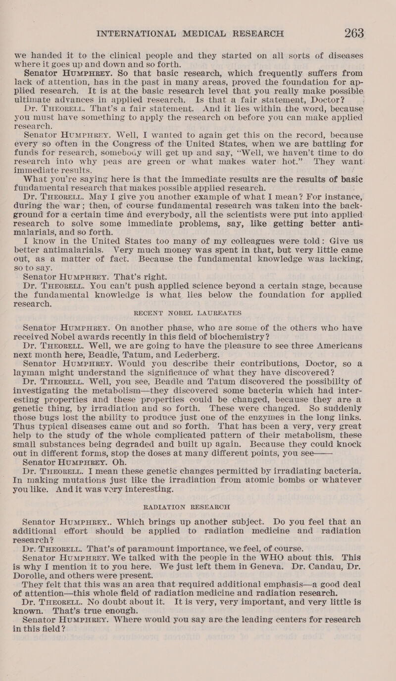 we handed it to the clinical people and they started on all sorts of diseases where it goes up and down and so forth. Senator Humpurey. So that basic research, which frequently suffers from lack of attention, has in the past in many areas, proved the foundation for ap- plied research. It is at the basic research level that you really make possible ultimate advances in applied research, Is that a fair statement, Doctor? Dr. THEORELL. That’s a fair statement. And it lies within the word, because you must have Something to apply the research on before you can make applied research. Senator Humpnurey. Well, I wanted to again get this on the record, because every so often in the Congress of the United States, when we are battling for funds for research, somebody will get up and say, “Well, we haven’t time to do research into why peas are green or what makes water hot.” They want) immediate results. What you’re saying here is that the immediate results are the results of basic fundamental research that makes possible applied research. Dr. THEORELL. May I give you another example of what I mean? For instance: during the war; then, of course fundamental research was taken into the back- ground for a certain time and everybody, all the scientists were put into applied: research to solve some immediate problems, say, like getting better anti- malarials, and so forth. I know in the United States too many of my colleagues were told: Give us better antimalarials. Very much money was spent in that, but very little came out, as a matter of fact. Because the fundamental knowledge was lacking, so to say. Senator HUMPHREY. That’s right. Dr. THEORELL. You can’t push applied science beyond a certain stage, because the fundamental knowledge is what lies below the foundation for applied research. RECENT NOBEL LAUREATES Senator HuMPHREY. On another phase, who are some of the others who have received Nobel awards recently in this field of biochemistry ? Dr. THEORELL. Well, we are going to have the pleasure to see three Americans next month here, Beadle, Tatum, and Lederberg. Senator HumMpHREy. Would you describe their contributions, Doctor, so a layman might understand the significance of what they have discovered? Dr. THEORELL. Well, you see, Beadle and Tatum discovered the possibility of investigating the metabolism—they discovered some bacteria which had inter- esting properties and these properties could be changed, because they are a genetic thing, by irradiation and so forth. These were changed. So suddenly those bugs lost the ability to produce just one of the enzymes in the long links. Thus typical diseases came out and so forth. That has been a very, very great help to the study of the whole complicated pattern of their metabolism, these small substances being degraded and built up again. Because they could knock - out in different forms, stop the doses at many different points, you see—— Senator HUMPHREY. Oh. Dr. THEORELL. I mean these genetic changes permitted by irradiating bacteria. In making mutations just like the irradiation from atomic bombs or whatever you like. Andit was vary interesting. RADIATION RESEARCH Senator Humpurey.. Which brings up another subject. Do you feel that an additional effort should be applied to radiation medicine and radiation research? Dr. THEORELL. That’s of paramount importance, we feel, of course. Senator Humpurey. We talked with the people in the WHO about this. This is why I mention it to you here. We just left them in Geneva. Dr. Candau, Dr. Dorolle, and others were present. They felt that this was an area that required additional emphasis—a good deal of attention—this whole field of radiation medicine and radiation research. Dr. THEORELL. No doubt about it. It is very, very important, and very little is known. That’s true enough. Senator HUMPHREY. Where would you say are the leading centers for research in this field?