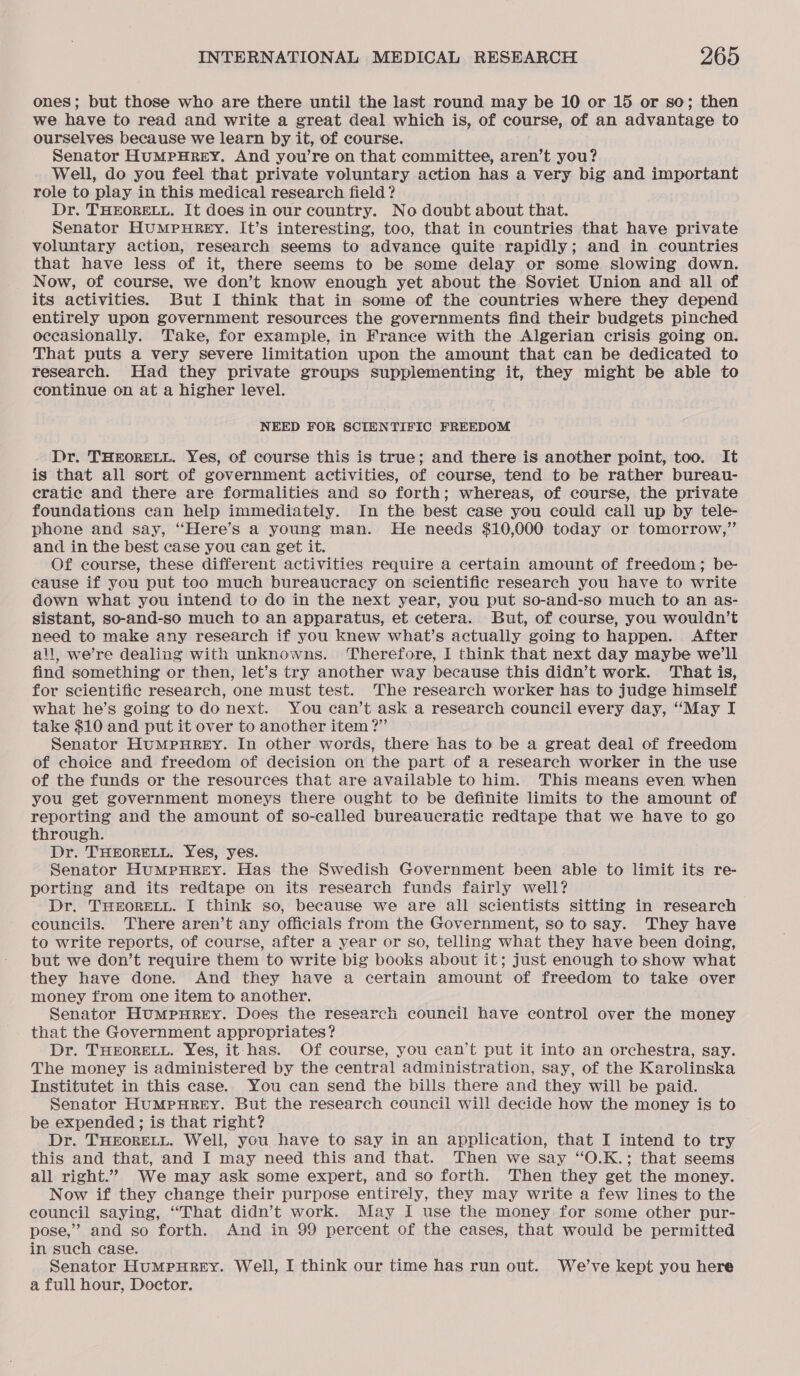 ones; but those who are there until the last round may be 10 or 15 or so; then we have to read and write a great deal which is, of course, of an advantage to ourselves because we learn by it, of course. Senator HumMpHReEY. And you’re on that committee, aren’t you? Well, do you feel that private voluntary action has a very big and important role to play in this medical research field ? Dr. THEORELL. It does in our country. No doubt about that. Senator HuMPHREY. It’s interesting, too, that in countries that have private voluntary action, research seems to advance quite rapidly; and in countries that have less of it, there seems to be some delay or some slowing down. Now, of course, we don’t know enough yet about the Soviet Union and all of its activities. But I think that in some of the countries where they depend entirely upon government resources the governments find their budgets pinched occasionally. Take, for example, in France with the Algerian crisis going on. That puts a very severe limitation upon the amount that can be dedicated to research. Had they private groups supplementing it, they might be able to continue on at a higher level. NEED FOR SCIENTIFIC FREEDOM Dr. THEORELL. Yes, of course this is true; and there is another point, too. It is that all sort of government activities, of course, tend to be rather bureau- eratiec and there are formalities and so forth; whereas, of course, the private foundations can help immediately. In the best case you could call up by tele- phone and say, “Here’s a young man. He needs $10,000 today or tomorrow,” and in the best case you can get it. Of course, these different activities require a certain amount of freedom; be- eause if you put too much bureaucracy on scientific research you have to write down what you intend to do in the next year, you put so-and-so much to an as- sistant, so-and-so much to an apparatus, et cetera. But, of course, you wouldn’t need to make any research if you knew what’s actually going to happen. After all, we’re dealing with unknowns. Therefore, I think that next day maybe we'll find something or then, let’s try another way because this didn’t work. That is, for scientific research, one must test. The research worker has to judge himself what he’s going to do next. You can’t ask a research council every day, ‘“May I take $10 and put it over to another item ?” Senator HumMpuHREY. In other words, there has to be a great deal of freedom of choice and freedom of decision on the part of a research worker in the use of the funds or the resources that are available to him. This means even when you get government moneys there ought to be definite limits to the amount of reporting and the amount of so-called bureaucratic redtape that we have to go through. Dr. THEORELL. Yes, yes. Senator HumpnHrey. Has the Swedish Government been able to limit its re- porting and its redtape on its research funds fairly well? Dr. THEORELL. I think so, because we are all scientists sitting in research councils. There aren’t any officials from the Government, so to say. They have to write reports, of course, after a year or so, telling what they have been doing, but we don’t require them to write big books about it; just enough to show what they have done. And they have a certain amount of freedom to take over money from one item to another. Senator HumpuHrREyY. Does the research council have control over the money that the Government appropriates? Dr. THEORELL. Yes, it has. Of course, you can’t put it into an orchestra, say. The money is administered by the central administration, say, of the Karolinska Institutet in this case. You can send the bills there and they will be paid. Senator HuMpHREY. But the research council will decide how the money is to be expended ; is that right? Dr. THEORELL. Well, you have to say in an application, that I intend to try this and that, and I may need this and that. Then we say “O.K.; that seems all right.”” We may ask some expert, and so forth. Then they get the money. Now if they change their purpose entirely, they may write a few lines to the council saying, “That didn’t work. May I use the money for some other pur- pose,” and so forth. And in 99 percent of the cases, that would be permitted in such case. Senator HuMPHREY. Well, I think our time has run out. We've kept you here a full hour, Doctor.