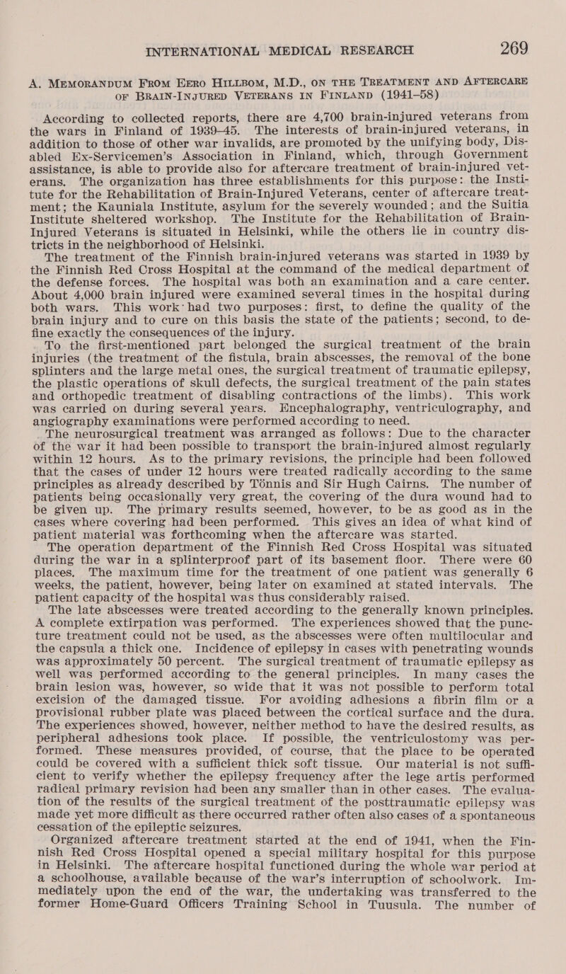 A. MEMORANDUM FROM EERO HILLBOM, M.D., ON THE TREATMENT AND AFTERCARE or BRAIN-INJURED VETERANS IN FINLAND (1941-58) According to collected reports, there are 4,700 brain-injured veterans from the wars in Finland of 1939-45. The interests of brain-injured veterans, in addition to those of other war invalids, are promoted by the unifying body, Dis- abled Ex-Servicemen’s Association in Finland, which, through Government assistance, is able to provide also for aftercare treatment of brain-injured vet- erans. The organization has three establishments for this purpose: the Insti- tute for the Rehabilitation of Brain-Injured Veterans, center of aftercare treat- ment; the Kauniala Institute, asylum for the severely wounded ; and the Suitia Institute sheltered workshop. The Institute for the Rehabilitation of Brain- Injured Veterans is situated in Helsinki, while the others lie in country dis- tricts in the neighborhood of Helsinki. The treatment of the Finnish brain-injured veterans was started in 1939 by _ the Finnish Red Cross Hospital at the command of the medical department of the defense forces. The hospital was both an examination and a care center. About 4,000 brain injured were examined several times in the hospital during both wars. This work: had two purposes: first, to define the quality of the brain injury and to cure on this basis the state of the patients; second, to de- fine exactly the consequences of the injury. To the first-mentioned part belonged the surgical treatment of the brain injuries (the treatment of the fistula, brain abscesses, the removal of the bone splinters and the large metal ones, the surgical treatment of traumatic epilepsy, the plastic operations of skull defects, the surgical treatment of the pain states and orthopedic treatment of disabling contractions of the limbs). This work was carried on during several years. Hncephalography, ventriculography, and angiography examinations were performed according to need. The neurosurgical treatment was arranged as follows: Due to the character of the war it had been possible to transport the brain-injured almost regularly within 12 hours. As to the primary revisions, the principle had been followed that the cases of under 12 hours were treated radically according to the same principles as already described by Tonnis and Sir Hugh Cairns. The number of patients being occasionally very great, the covering of the dura wound had to be given up. The primary results seemed, however, to be as good as in the cases where covering had been performed. This gives an idea of what kind of patient material was forthcoming when the aftercare was started. The operation department of the Finnish Red Cross Hospital was situated during the war in a splinterproof part of its basement floor. There were 60 places. The maximum time for the treatment of one patient was generally 6 weeks, the patient, however, being later on examined at stated intervals. The patient capacity of the hospital was thus considerably raised. The late abscesses were treated according to the generally known principles. A complete extirpation was performed. The experiences showed that the punc- ture treatment could not be used, as the abscesses were often multilocular and the capsula a thick one. Incidence of epilepsy in cases with penetrating wounds was approximately 50 percent. The surgical treatment of traumatic epilepsy as well was performed according to the general principles. In many cases the brain lesion was, however, so wide that it was not possible to perform total excision of the damaged tissue. For avoiding adhesions a fibrin film or a provisional rubber plate was placed between the cortical surface and the dura. The experiences showed, however, neither method to have the desired results, as peripheral adhesions took place. If possible, the ventriculostomy was per- formed. These measures provided, of course, that the place to be operated could be covered with a sufficient thick soft tissue. Our material is not suffi- cient to verify whether the epilepsy frequency after the lege artis performed radical primary revision had been any smaller than in other cases. The evalua- tion of the results of the surgical treatment of the posttraumatic epilepsy was made yet more difficult as.there occurred rather often also cases of a spontaneous cessation of the epileptic seizures. Organized aftercare treatment started at the end of 1941, when the Fin- nish Red Cross Hospital opened a special military hospital for this purpose in Helsinki. The aftercare hospital functioned during the whole war period at a schoolhouse, available because of the war’s interruption of schoolwork. Im- mediately upon the end of the war, the undertaking was transferred to the former Home-Guard Officers Training School in Tuusula. The number of