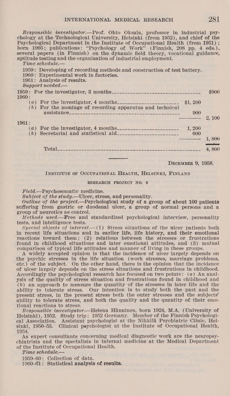 Responsible investigator.—Prof. Ohto Oksala, professor in industrial psy- chology at the Technological University, Helsinki (from 1952), and chief of the Psychological Department in the Institute of Occupational Health (from 1951) ; born 1905; publications: “Psychology of Work’ (Finnish, 208 pp. 4 eds.), several papers (in Finnish) on the dynamic field theory, vocational guidance, aptitude testing and the organization of industrial employment. _ Time schedule.— 1959: Developing of recording methods and construction of test battery. 1960: Experimental work in factories. 1961: Analysis of results. Support needed.— 1950 &gt; For-the-investizator;-3-months- oe $900 1960: (a) For'the investigator, 4 months = $1, 200 (6) For the montage of recording apparatus and technical CSS IS CINCO tee ne oa eres ee i ee ee Se ee 900 ———— 2,100 1961: : (@) Hor tne-investigator,' 4, months... 0 22 1, 200 qb) Secretarial and: statistical, ald. ...-.. + 4. 600 ———— 1,800 qeommaln TE Ot a Ni aes Sn ES 4, 800 DECEMBER 9, 1958. INSTITUTE OF OCCUPATIONAL HEALTH, HELSINKI, FINLAND RESEARCH PROJECT NO. 6 Field.—Psychosomatie medicine. Subject of the study.— Ulcer, stress, and personality. Outline of the project.—Psychological study of a group of about 100 patients suffering from gastric or duodenal ulcer, a group of normal persons and a group of neurotics as control. Methods used.—Free and standardized psychological interview, personality tests, and intelligence tests. Special objects of interest—(1) Stress situations of the ulcer patients both in recent life situations and in earlier life, life history, and their emotional reactions toward them; (2) relations between the stresses or frustrations found in childhood situations and later emotional attitudes, and (8) mutual comparison of typical life attitudes and manner of living in these groups. A widely accepted opinion is that the incidence of ulcer largely depends on the psychic stresses in the life situation (work stresses, marriage problems, ete.) of the subject. On the other hand, there is the opinion that the incidence of ulcer largely depends on the stress situations and frustrations in childhood. Accordingly the psychological research has focused on two points: (@) An anal- ysis of the quality of stress situation and frustrations found in childhood and (b) an approach to measure the quantity of the stresses in later life and the ability to tolerate stress. Our intention is to study both the past and the present stress, in the present stress both the outer stresses and the subjects’ ability to tolerate stress, and both the quality and the quantity of their emo- tional reactions to stress. Responsible investigator—Helena Hinninen, born 1924, M.A. (University of Helsinki), 1952. Study trip: 1952 Germany. Member of the Finnish Psychologi- cal Association. Assistant psychologist at the Nikkil&amp; Psychiatrie Clinic, Hel- sinki, 1950-53. Clinical psychologist at the Institute of Occupational Health, 1954. As expert consultants concerning medical diagnostic work are the neuropsy- chiatrists and the specialists in internal medicine at the Medical Department of the Institute of Occupational Health. Time schedule.— 1959-60: Collection of data. 1960-61: Statistical analysis of results.