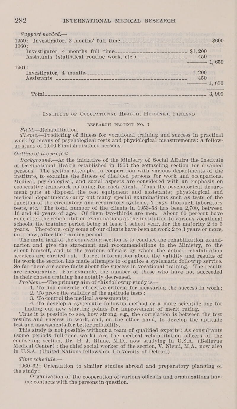   Support needed.— 1959;.. “Investigator, 2 months “tilt times =a ees ee ee $600 1960: Investizator, ‘2° months “fnll'*tinies2o222 ete __ Sees $1, 200 Assistants (statistical routine work, etc.) ------------------ 450 | — 1, 650 1961: Investigator) 4° mon thsi lula) Labs SD0sSs5e or Se eos te Sak 1, 200 Assistants’ o2 22 Soe 32 4 eet nt a eae 450 —— 1, 650 POLE ee a et od es ee 3, 900 INSTITUTE OF OCCUPATIONAL HEALTH, HELSINKI, FINLAND RESEARCH PROJECT NO. 7 Field.—Rehapbilitation. Theme.—Predicting of fitness for vocational training and success in practical work by means of psychological tests and physiological measurements: a follow- up study of 1,000 Finnish disabled persons. Outline of the project Background.—At the initiative of the Ministry of Social Affairs the Institute of Occupational Health established in 1953 the counseling section for disabled persons. The section attempts, in cooperation with various departments of the institute, to examine the fitness of disabled persons for work and occupations. Medical, psychological, and social aspects are considered with an emphasis on cooperative teamwork planning for each client. Thus the psychological depart- ment puts at disposal the test equipment and assistants; physiological and medical departments carry out many special examinations such as tests of the function of the circulatory and respiratory systems, X-rays, thorough laboratory tests, ete. The total number of the clients in 1953-58 has been 2,700, between 16 and 40 years of age. Of them two-thirds are men. About 60 percent have gone after the rehabilitation examinations at the institution to various vocational schools, the training period being at least 1 school year, for the majority 2 to 3 years. Therefore, only some of our clients have been at work 2 to 3 years or more, until now, after the training period. The main task of the counseling section is to conduct the rehabilitation exami- nation and give the statement and recommendations to the Ministry, to the client himself, and to the various officials by whom the actual rehabilitation services are carried out. To get information about the validity and results of its work the section has made attempts to organize a systematic followup service. So far there are some facts about the success in vocational training. The results are encouraging. Kor example, the number of those who have not succeeded in their chosen training has notably decreased. Problem.—The primary aim of this followup study is— 1. To find concrete, objective criteria for measuring the success in work; 2. To prove the validity of the aptitude tests ; 3. To control the medical assessments ; 4, To develop a systematic followup method or a more scientific one for finding out new starting points for improvement of merit rating. Thus it is possible to see, how strong, e.g., the correlation is between the test results and success in work, and, on the other hand, to develop the aptitude test and assessments for better reliability. ; This study is not possible without a team of qualified experts: As consultants (some periods full-time work) are the medical rehabilitation officers of the counseling section, Dr. H. J. Rinne, M.D., now studying in U.S.A. (Bellevue Medical Center) ; the chief social worker of the section, V. Niemi, M.A., now also in U.S.A. (United Nations fellowship, University of Detroit). Time schedule.— . 1960-62: Orientation to similar studies abroad and preparatory planning of the study: _ Organization of the cooperation of various officials and organizations hav- ing contacts with the persons in question.