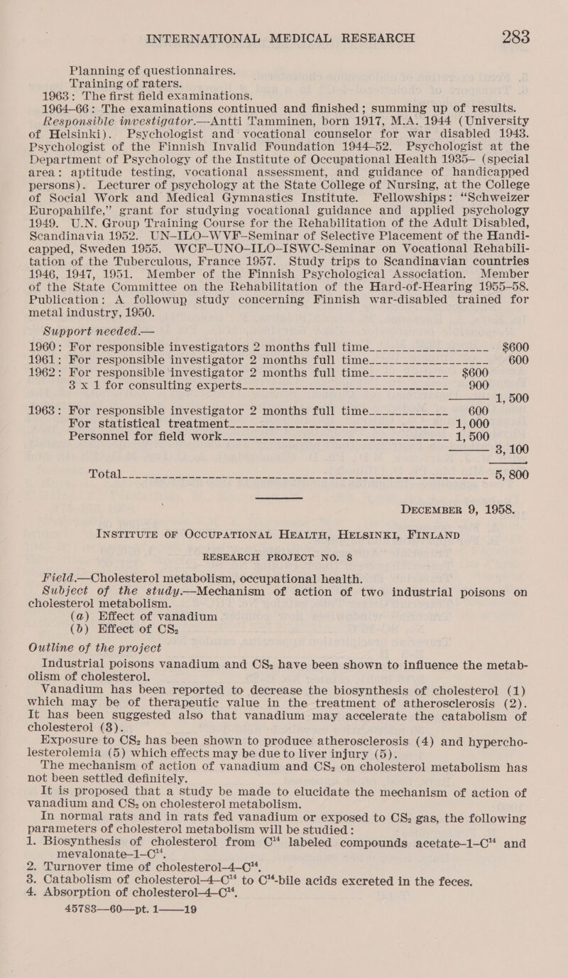 Planning of questionnaires. Training of raters. 1963: The first field examinations. 1964-66: The examinations continued and finished; summing up of results. Responsible investigator.—Antti Tamminen, born 1917, M.A. 1944 (University of Helsinki). Psychologist and vocational counselor for war disabled 1948. Psychologist of the Finnish Invalid Foundation 1944-52. Psychologist at the Department of Psychology of the Institute of Occupational Health 1935-— (special area: aptitude testing, vocational assessment, and guidance of handicapped persons). Lecturer of psychology at the State College of Nursing, at the College of Social Work and Medical Gymnastics Institute. Fellowships: “Schweizer Europahilfe,’ grant for studying vocational guidance and applied psychology 1949. U.N. Group Training Course for the Rehabilitation of the Adult Disabled, Scandinavia 1952. UN-ILO-WVF-Seminar of Selective Placement of the Handi- capped, Sweden 1955. WCF-UNO-ILO-ISWC-Seminar on Vocational Rehabili- tation of the Tuberculous, France 1957. Study trips to Scandinavian countries 1946, 1947, 1951. Member of the Finnish Psychological Association. Member of the State Committee on the Rehabilitation of the Hard-of-Hearing 1955-58. Publication: A followup study concerning Finnish war-disabled trained for metal industry, 1950. Support needed.—    1960: For responsible investigators 2 months full time__________________ $600 1961: For responsible investigator 2 months full time__________________ 600 1962: For responsible ‘investigator 2 months full time____________ $600 ox le tOr CONSULLING (EX POPIS=) oS ahem ee GU eee 900 1, 500 1963: For responsible investigator 2 months full time____________ 600 Mor statistical tredbiment.. 22s eerie’ ove! oe a) 1, 000 Personnel Tor Held work... ooo sese nn tee ee ee 1, 500 3, 100 OO RAE Line I eS a sk Ree SL ee A ENE, A ASRS 5, 800 DECEMBER 9, 1958. INSTITUTE OF OCCUPATIONAL HEALTH, HELSINKI, FINLAND RESEARCH PROJECT NO. 8 Field.—Cholesterol metabolism, occupational health. Subject of the study—Mechanism of action of two industrial poisons on cholesterol metabolism. (a) Effect of vanadium (6) Effect of CS, Outline of the project Industrial poisons vanadium and CS: have been shown to influence the metab- olism of cholesterol. Vanadium has been reported to decrease the biosynthesis of cholesterol (1) which may be of therapeutic value in the treatment of atherosclerosis (2). It has been suggested also that vanadium may accelerate the catabolism of cholesterol (8). Exposure to CS: has been shown to produce atherosclerosis (4) and hypercho- lesterolemia (5) which effects may be due to liver injury (5). The mechanism of action of vanadium and CS, on cholesterol metabolism has not been settled definitely. It is proposed that a study be made to elucidate the mechanism of action of vanadium and C&amp; on cholesterol metabolism. In normal rats and in rats fed vanadium or exposed to CS; gas, the following parameters of cholesterol metabolism will be studied: 1. Biosynthesis of cholesterol from C™* labeled compounds acetate-1-C™ and mevalonate—1-C™. 2. Turnover time of cholesterol4—C. 3. Catabolism of cholesterol-4—C™ to C*-bile acids excreted in the feces. 4. Absorption of cholesterol-4—C™. 45783—60—pt. 1—_—_19