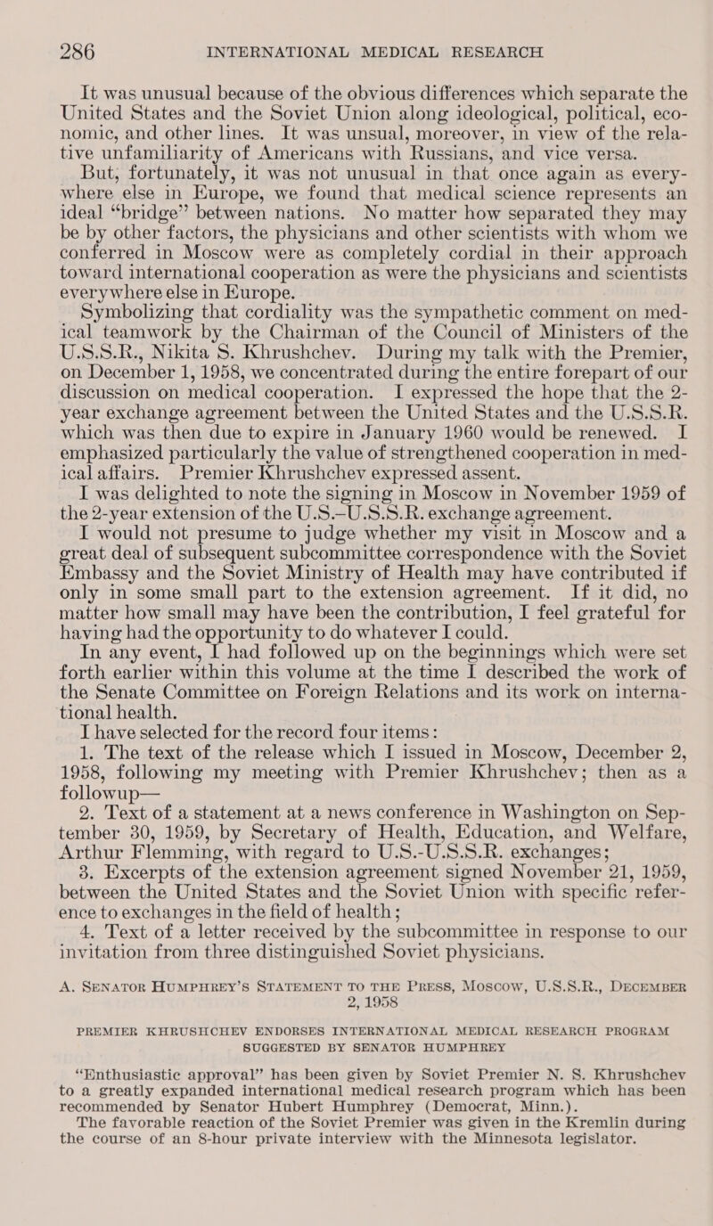 It was unusual because of the obvious differences which separate the United States and the Soviet Union along ideological, political, eco- nomic, and other lines. It was unsual, moreover, in view of the rela- tive unfamiliarity of Americans with Russians, and vice versa. But, fortunately, it was not unusual in that once again as every- where else in Europe, we found that medical science represents an ideal “bridge” between nations. No matter how separated they may be by other factors, the physicians and other scientists with whom we conferred in Moscow were as completely cordial in their approach toward international cooperation as were the physicians and scientists everywhere else in Europe. Symbolizing that cordiality was the sympathetic comment on med- ical teamwork by the Chairman of the Council of Ministers of the U.S.S.R., Nikita S. Khrushchev. During my talk with the Premier, on December 1, 1958, we concentrated during the entire forepart of our discussion on medical cooperation. I expressed the hope that the 2- year exchange agreement between the United States and the U.S.S.R. which was then due to expire in January 1960 would be renewed. I emphasized particularly the value of strengthened cooperation in med- ical affairs. Premier Khrushchev expressed assent. I was delighted to note the signing in Moscow in November 1959 of the 2-year extension of the U.S.-U.S.S.R. exchange agreement. I would not presume to judge whether my visit in Moscow and a great deal of subsequent subcommittee correspondence with the Soviet Embassy and the Soviet Ministry of Health may have contributed if only in some small part to the extension agreement. If it did, no matter how small may have been the contribution, I feel grateful for having had the opportunity to do whatever I could. In any event, I had followed up on the beginnings which were set forth earlier within this volume at the time I described the work of the Senate Committee on Foreign Relations and its work on interna- tional health. | J have selected for the record four items: 1. The text of the release which I issued in Moscow, December 2, 1958, following my meeting with Premier Khrushchev; then as a followup— 2. Text of a statement at a news conference in Washington on Sep- tember 30, 1959, by Secretary of Health, Education, and Welfare, Arthur Flemming, with regard to U.S.-U.S.S.R. exchanges; 3. Excerpts of the extension agreement signed November 21, 1959, between the United States and the Soviet Union with specific refer- ence to exchanges in the field of health ; 4. Text of a letter received by the subcommittee in response to our invitation from three distinguished Soviet physicians. A. SENATOR HUMPHREY’S STATEMENT TO THE PRESS, Moscow, U.S.S.R., DECEMBER 2, 1958 PREMIER KHRUSHCHEV ENDORSES INTERNATIONAL MEDICAL RESEARCH PROGRAM SUGGESTED BY SENATOR HUMPHREY “Enthusiastic approval” has been given by Soviet Premier N. 8S. Khrushchev to a greatly expanded international medical research program which has been recommended by Senator Hubert Humphrey (Democrat, Minn.). The favorable reaction of the Soviet Premier was given in the Kremlin during the course of an 8-hour private interview with the Minnesota legislator.