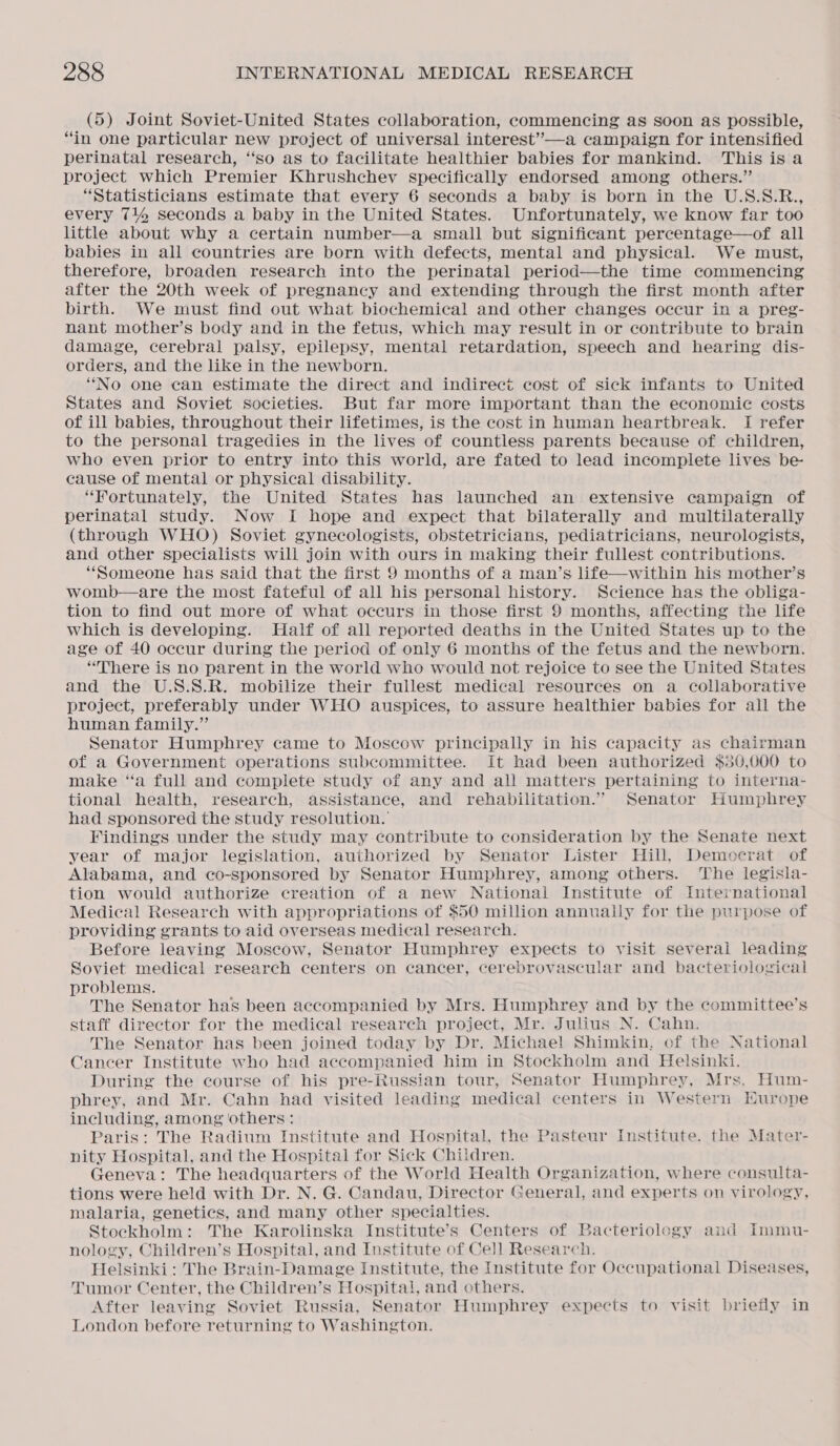 (5) Joint Soviet-United States collaboration, commencing as soon as possible, “in one particular new project of universal interest’”—a campaign for intensified perinatal research, ‘‘so as to facilitate healthier babies for mankind. This isa project which Premier Khrushchev specifically endorsed among others.” “Statisticians estimate that every 6 seconds a baby is born in the U.S.S.R., every 7144 seconds a baby in the United States. Unfortunately, we know far too little about why a certain number—a small but significant percentage—of all babies in all countries are born with defects, mental and physical. We must, therefore, broaden research into the perinatal period—the time commencing after the 20th week of pregnancy and extending through the first month after birth. We must find out what biochemical and other changes occur in a preg- nant mother’s body and in the fetus, which may result in or contribute to brain damage, cerebral palsy, epilepsy, mental retardation, speech and hearing dis- orders, and the like in the newborn. “No one ean estimate the direct and indirect cost of sick infants to United States and Soviet societies. But far more important than the economic costs of ill babies, throughout their lifetimes, is the cost in human heartbreak. I refer to the personal tragedies in the lives of countless parents because of children, who even prior to entry into this world, are fated to lead incomplete lives be- cause of mental or physical disability. “Fortunately, the United States has launched an extensive campaign of perinatal study. Now I hope and expect that bilaterally and multilaterally (through WHO) Soviet gynecologists, obstetricians, pediatricians, neurologists, and other specialists will join with ours in making their fullest contributions. “Someone has said that the first 9 months of a man’s life—within his mother’s womb—are the most fateful of all his personal history. Science has the obliga- tion to find out more of what occurs in those first 9 months, affecting the life which is developing. Half of all reported deaths in the United States up to the age of 40 occur during the period of only 6 months of the fetus and the newborn. “There is no parent in the world who would not rejoice to see the United States and the U.S.S.R. mobilize their fullest medical resources on a collaborative project, preferably under WHO auspices, to assure healthier babies for all the human family.” Senator Humphrey came to Moscow principally in his capacity as chairman of a Government operations subcommittee. It had been authorized $50,000 to make “a full and complete study of any and all matters pertaining to interna- tional health, research, assistance, and rehabilitation.” Senator Humphrey had sponsored the study resolution.’ Findings under the study may contribute to consideration by the Senate next year of major legislation, authorized by Senator Lister Hill, Democrat of Alabama, and co-sponsored by Senator Humphrey, among others. The legisla- tion would authorize creation of a new National Institute of International Medical Research with appropriations of $50 million annually for the purpose of providing grants to aid overseas medical research. Before leaving Moscow, Senator Humphrey expects to visit several leading Soviet medical research centers on cancer, cerebrovascular and bacteriological problems. The Senator has been accompanied by Mrs. Humphrey and by the committee’s staff director for the medical research project, Mr. Julius N. Cahn. The Senator has been joined today by Dr. Michael Shimkin, of the National Cancer Institute who had accompanied him in Stockholm and Helsinki. During the course of his pre-Russian tour, Senator Humphrey, Mrs. Hum- phrey, and Mr. Cahn had visited leading medical centers in Western Hurope including, among others: Paris: The Radium Institute and Hospital, the Pasteur Institute. the Mater- nity Hospital, and the Hospital for Sick Children. Geneva: The headquarters of the World Health Organization, where consulta- tions were held with Dr. N. G. Candau, Director General, and experts on virology, malaria, genetics, and many other specialties. Stockholm: The Karolinska Institute’s Centers of Bacteriology and immu- nology, Children’s Hospital, and Institute of Cell Research. Helsinki: The Brain-Damage Institute, the Institute for Occupational Diseases, Tumor Center, the Children’s Hospital, and others. After leaving Soviet Russia, Senator Humphrey expects to visit briefly in London before returning to Washington.