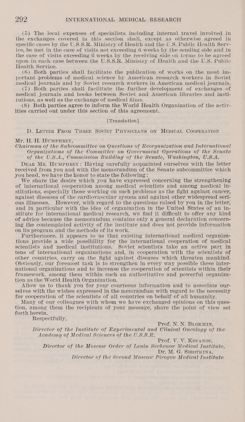 (5) The local expenses of specialists including internal travel involved in the exchanges covered in this section shall, except as otherwise agreed in specific cases by the U.S.S.R. Ministry of Health and the U.S. Public Health Serv- ice, be met in the case of visits not exceeding 6 weeks by the sending side and in the case of visits exceeding 6 weeks by the receiving side on terms to be agreed upon in each case between the U.S.S.R. Ministry of Heaith and the U.S. Public Health Service. (6) Both parties shall facilitate the publication of works on the most im- portant problems of medical science by American research workers in Soviet medical journals and by Soviet research workers in American medical journals. (7) Both parties shall facilitate the further development of exchanges. of medical journals and books between Soviet and American libraries and insti- tutions, as well as the exchange of medical films. (8) Both parties agree to inform the World Health Organization of the activ- ities carried out under this section of this agreement. [Translation ] D. LETTER FROM THREE SOVIET PHYSICIANS ON MEDICAL COOPERATION Mr. H. H. HUMPHREY, Chairman of the Subcommittee on Questions of Reorganization and International Organizations of the Committee on Government Operations of the Senate of the U.S.A., Commission Building of the Senate, Washington, U.S.A. Deak Mr. HuMpHREY: Having carefully acquainted ourselves with the letter received from you and with the memorandum of the Senate subcommittee which you head, we have the honor to state the following: We share the desire which you have expressed concerning the strengthening of international cooperation among medical scientists and among medical in- stitutions, especially those working on such problems as the fight against cancer, against diseases of the cardiovascular system and against other widespread seri- ous illnesses. However, with regard to the questions raised by you in the letter, and in particular with the idea of organization in the United States of an in- stitute for international medical research, we find it difficult to offer any kind of advice because the memorandum contains only a general declaration concern- ing the contemplated activity of the institute and does not provide information on its program and the methods of its work. Furthermore, it appears to us that existing international medical organiza- tions provide a wide possibility for the international cooperation of medical scientists and medical institutions. Soviet scientists take an active part in tens of international organizations and, in cooperation with the scientists of other countries, carry on the fight against diseases which threaten mankind. Obviously, our foremost task is to strengthen in every way possible these inter- national organizations and to increase the cooperation of scientists within their framework, among them within such an authoritative and powerful organiza- tion as the World Health Organization. Allow us to thank you for your courteous information and to associate our- selves with the wishes expressed in the memrandum with regard to the necessity for cooperation of the scientists of all countries on behalf of all humanity. Many of our colleagues with whom we have exchanged opinions on this ques- tion, among them the recipients of your message, share the point of view set forth herein. Respectfully, Prof. N. N. BLOKHIN, Director of the Institute of Experimental and Clinical Oncology of the Academy of Medical Sciences of the U.S.S.R. Prof. V. V. KovaNnoy, Director of the Moscow Order of Lenin Sechenov Medical Institute, Dr. M. G. SIROTKINA, Director of the Second Moscow Pirogov Medical Institute