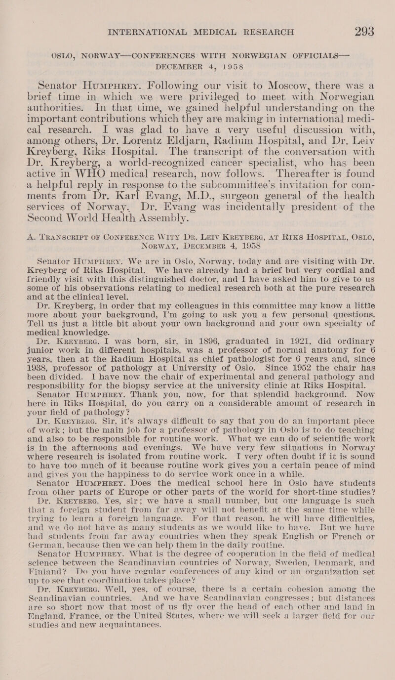 OSLO, NORWAY—-CONFERENCES WITH NORWEGIAN OFFICIALS— DECEMBER 4, 1958 Senator Humpurey. Following our visit to Moscow, there was a brief time in which we were privileged to meet with Norwegian authorities. In that time, we gained helpful understanding on the important contributions which they are making in international medi- cal research. I was glad to have a very useful discussion with, among others, Dr. Lorentz Eldjarn, Radium Hospital, and Dr. Leiv Kreyberg, Riks Hospital. The transcript of the conversation with Dr. Kreyberg, a world-recognized cancer specialist, who has been active in WHO medical research, now follows. Thereafter is found a helpful reply in response to the subcommittee’s invitation for com- ments from Dr. Karl Evang, M.D., surgeon general of the health services of Norway. Dr. Evang was incidentally president of the Second World Heaith Assembly. A. TRANSCRIPT OF CONFERENCE WITY Dr. LEIV KREYBERG, AT RIKS HOSPITAL, OSLO, NORWAY, DECEMBER 4, 1958 Senator HUMPHREY. We are in Oslo, Norway, today and are visiting with Dr. Kreyberg of Riks Hospital. We have already had a brief but very cordial and friendly visit with this distinguished doctor, and I have asked him to give to us some of his observations relating to medical research both at the pure research and at the clinical level. Dr. Kreyberg, in order that my colleagues in this committee may know a little more about your background, I’m going to ask you a few personal questions. Tell us just a little bit about your own background and your own specialty of medical knowledge. Dr. KReEYBERG. I was born, sir, in 1896, graduated in 1921, did ordinary junior work in different hospitals, was a professor of normal anatomy for 6 years, then at the Radium Hospital as chief pathologist for 6 years and, since 1938, professor of pathology at University of Oslo. Since 1952 the chair has been divided. I have now the chair of experimental and general pathology and responsibility for the biopsy service at the university clinic at Riks Hospital. Senator HumMpHrRrEY. Thank you, now, for that splendid background. Now here in Riks Hospital, do you carry on a considerable amount of research in your field of pathology? Dr. KreEYBERG. Sir, it’s always difficult to say that you do an important piece of work; but the main job for a professor of pathology in Oslo is to do teaching and also to be responsible for routine work. What we can do of scientific work is in the afternoons and evenings. We have very few situations in Norway where research is isolated from routine work. I very often doubt if it is sound to have too much of it because routine work gives you a certain peace of mind and gives you the happiness to do service work once in a while. Senator Humpurey. Does the medical school here in Oslo have students from other parts of Europe or other parts of the world for short-time studies? Dr. KREYBERG. Yes, Sir; we have a small number, but our language is such that a foreign student from far away will not benefit at the same time while trying to learn a foreign language. For that reason, he will have difficulties, and we do not have as many students as we would like to have. But we have had students from far away countries when they speak English or French or German, because then we can help them in the daily routine. Senator HumMpuHrREY. What is the degree of cooperation in the field of medical science between the Scandinavian countries of Norway, Sweden, Denmark, and Finland? Do you have regular conferences of any kind or an organization set up to see that coordination takes place? Dr. Kreyserc. Well, yes, of course, there is a certain cohesion among the Scandinavian countries. And we have Scandinavian congresses; but distances are so short now that most of us fly over the head of each other and land in England, France, or the United States, where we will seek a larger field for our studies and new acquaintances.