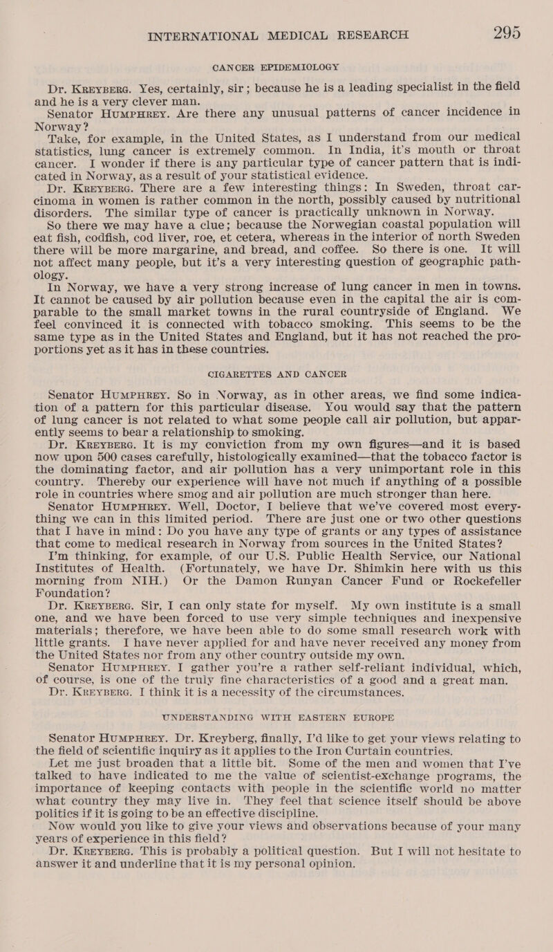 CANCER EPIDEMIOLOGY Dr. Krryserc. Yes, certainly, sir; because he is a leading specialist in the field and he is a very clever man. ; Senator HumpHrey. Are there any unusual patterns of cancer incidence in Norway? ; Take, for example, in the United States, as I understand from our medical statistics, lung cancer is extremely common. In India, it’s mouth or throat cancer. I wonder if there is any particular type of cancer pattern that is indi- eated in Norway, as a result of your statistical evidence. Dr. Kreypera. There are a few interesting things: In Sweden, throat car- cinoma in women is rather common in the north, possibly caused by nutritional disorders. The similar type of cancer is practically unknown in Norway. So there we may have a clue; because the Norwegian coastal population will eat fish, codfish, cod liver, roe, et cetera, whereas in the interior of north Sweden there will be more margarine, and bread, and coffee. So there is one. It will not affect many people, but it’s a very interesting question of geographic path- ology. In Norway, we have a very strong increase of lung cancer in men in towns. It cannot be caused by air pollution because even in the capital the air is com- parable to the small market towns in the rural countryside of England. We feel convinced it is connected with tobacco smoking. This seems to be the same type as in the United States and England, but it has not reached the pro- portions yet as it has in these countries. CIGARETTES AND CANCER Senator HumpnHReEy. So in Norway, as in other areas, we find some indica- tion of a pattern for this particular disease. You would say that the pattern of lung cancer is not related to what some people call air pollution, but appar- ently seems to bear a relationship to smoking. Dr. KReyYBeERG. It is my conviction from my own figures—and it is based now upon 500 cases carefully, histologically examined—that the tobacco factor is the dominating factor, and air pollution has a very unimportant role in this country. Thereby our experience will have not much if anything of a possible role in countries where smog and air pollution are much stronger than here. Senator HUMPHREY. Well, Doctor, I believe that we’ve covered most every- thing we can in this limited period. There are just one or two other questions that I have in mind: Do you have any type of grants or any types of assistance that come to medical research in Norway from sources in the United States? I’m thinking, for example, of our U.S. Public Health Service, our National Institutes of Health. (Fortunately, we have Dr. Shimkin here with us this morning from NIH.) Or the Damon Runyan Cancer Fund or Rockefeller Foundation? Dr. KreysBerc. Sir, I can only state for myself. My own institute is a small one, and we have been forced to use very simple techniques and inexpensive materials; therefore, we have been able to do some small research work with little grants. I have never applied for and have never received any money from the United States nor from any other country outside my own. Senator Humpurey. I gather you’re a rather self-reliant individual, which, of course, is one of the truly fine characteristics of a good and a great man. Dr. KreYBeERG. I think it is a necessity of the circumstances. UNDERSTANDING WITH EASTERN EUROPE Senator HUMPHREY. Dr. Kreyberg, finally, I’d like to get your views relating to the field of scientific inquiry as it applies to the Iron Curtain countries. Let me just broaden that a little bit. Some of the men and women that I’ve talked to have indicated to me the value of scientist-exchange programs, the importance of Keeping contacts with people in the scientific world no matter what country they may live in. They feel that science itself should be above politics if it is going to be an effective discipline. Now would you like to give your views and observations because of your many years of experience in this field? Dr. Kreysere. This is probably a political question. But I will not hesitate to answer it and underline that it is my personal opinion.