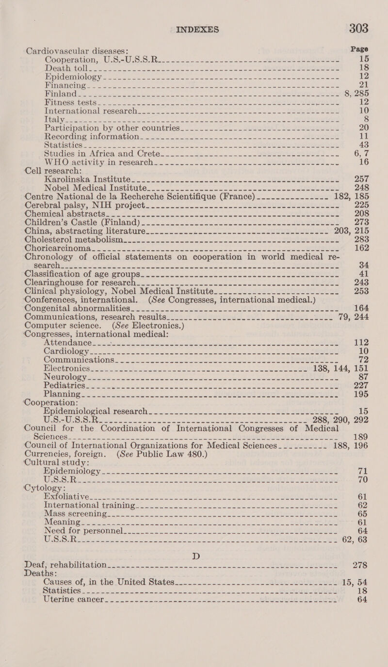 Cardiovascular diseases: Page Cooneravion,.W-5:5U 8:5. Rina sxc owen aoe as nee pein teehee 15 er RN OU ole ee oe ic ale hh ec ee cee one re Set St 18 LCG STINGS, Gy GREP ES Gi a et one gpa eign ep Aplin ph re tat Beh Ava 8 12 LA UPON GLI C2 al A A RIE ek LOR RAEI 2 Sei AN vgn a thas Ape A wy Sede re 21 LC NGS ee ee eae a ean ee Sn Renan anne i Memer a: | Sa ly: Me 2a ils 8, 285 pig es hCSb Ss ea yt oe ee ee es a a ertan ae 12 Hetepiaational Tesearel. . oi cad on oem eo ce eae a eS ee 10 Ge yp eelecen se ee i a a ae ae ede oe Se 8 Particioation by.other countries... ..-&lt;a..+--2s2eIe te oe 20 Recording Information... 2 oe en en wi oo SRS i Ce SMCS ke a Se recieve seh ee ee 43 Sencies in, Atricaand Crete... nse bs oa re SO 6, 7 VelO VA ctivih yt TCSCAnGD. oa. wi. aes ole tens ee SORE wae 16 Cell research: WMerolingka Inctitmtes «5. co. c&lt;sacesenccesuuceded eu mecetues 257 Nebeleiedicab Institute... 21.22. ncecacaduabeeceececunasesut aim 248 Centre National de la Recherche Scientifique (France) .......-------- 182, 185 Cerebral paley, aN UP preiett..... .&lt;ccuccn cece n- ae eee eee 225 ROMeHNCH abs Piette... en uae ae Soe e de bee uneE ES EeeeL 208 @midron.s Castie (Ninland) ci... csLocacucsssancunce~ssusuuTeeoren: 273 Chtaacabstracting literature... ek oe ee RO 208, 215 Sholecterolimetabolism.. 2. oat ne ee ooo bones ence Sa ee 283 @ WORCanCINOM A. on. 2 Jac eH oe eee bes Seaces ene dbus ee 162 Chronology of official statements on cooperation in world medical re- ana mie De Gel ne a Sa ss St ath nahn wanes Sine) 34 G lacciiicatlon ol ave. CrOlips cae nccccccncame oo ackone woncuawetebbteeue 41 Cleanin en Ouse tor feseanels &lt;j cicacpreicoecuuuucwoucwnmawesccescesueene 243 Clinical physiology, Nobel Medical Institute................-.-------- 253 ‘Conferences, international. (See Congresses, international medical.) Wonvenitalcabmormalitics.o.= ones See Le ea ie 164 Communications, research resultesinsut &lt;eusosiew oo. eben 2a 79, 244 Computer science. (See Electronics.) ‘Congresses, international medical: BN TY Cetera vcore ian acto aioe Se 112 OCC ON rr ister oe ee es Sl es 10 Comma micailones 8 socio eoe oe a oon eee ee ee 72 OG RQ TG php ne ER oe gr ee hee ede ULE 138, 144, 151 INTO) See AED Oe SA DO MON MEET MO 9S af AO 87 OU nk COM mire = hoe oe at ee i ee ee ee ee 227 BN RAN NN hi 2 pia chen ees eae st yg ay 195 ‘Cooperation: Epidemiological research... eros we RL Se 15 NE gS rey se ee a ae oe geen a eRe ee 288, 290, 292 Council for the Coordination of International Congresses of Medical MCICN CCS, 5s et a et Pier ei Ae ee 189 Council of International Organizations for Medical Sciences___-____-- 188, 196 Currencies, foreign. (See Public Law 480.) ‘Cultural study: ECON i scene wie ema es oc a SCOR! (iar ee eS a anaes fie Ark aioli ent (ee 70 ‘Cytology: BETS COUN sn a ha ee ee ef a ER 61 intermanioma |-tra Ne ao. ee eh ee cD 62 Me SSAC CCRING oe oe he ee ee ey 65 IE ol ain ei ng a 8 a a as oo ls a Se 61 INecdufom personnel. ae Bee eee 64 LSS TCR) aie Se en ee ny nn dee Mw nu APARNA Se) VE ay A hee 62, 63 D Weat*rehabilitation......-....—-- sai spshicid engi eee ta | Sen See Ree 278 Deaths: ' Causes. of,in the United States... en eee 15, 54 eS SATIS (Gre RRS AI BADE te eal cae. gee ne a ere, RN SOE eT vate -eioeris 18