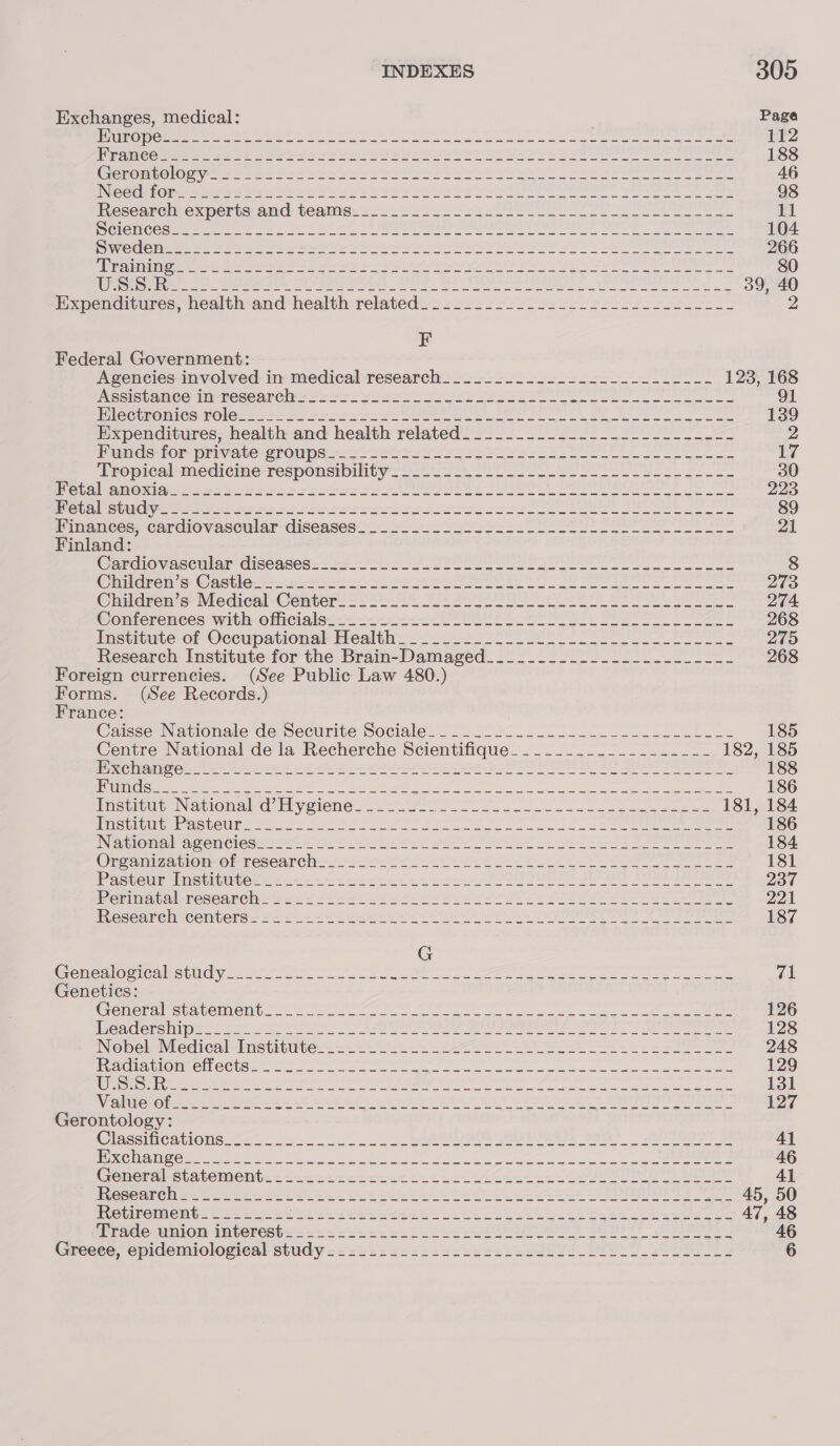 Exchanges, medical: Page LUNE Deven ap pny ea leah le ey OTIS APORERA Dinh ply nahi 112 Ream eme = = ee See eae ae Wee Thy wy eee ee ee ne 188 Cereneolouee + fem 255s bee Vee wee hee eee WoL e Sebo eer ee eee 46 INCCCet Ol = Shes arenes be eee See YEE Sb VS Bere Mee on oes 98 Research: experts: and teatms:s-cl2 ssp ers ents Sel eS 11 SES (CIN GIS see an ai lap li ys had ach ha ca oO MOON andl 104 Dede pees =o fs Ea ee gees oh See hehe Se Se SS eee 266 Siar ETA) oe pee ee ee ree See Se Be eo Write ir ne Re Ae SE Ee ee i 80 PROM ee. eee epee eee eee 8 HOMO: ee oe oe eae 39, 40 Expenditures, health and health related: 2---.=-22--2-+:-s22222ss-2---- F Federal Government: Agencies involved: in medical research__.__.........------------ 123, 168 NESISbAMee En TCCOAROIN +o Se Ses Pee Sse ss ee ee 91 iP LOCtRO MICS ROLE ss en aie a ere I DO EO Ne ee 139 Expenditures; health and health related’.\o- ...1.-.---/.------...&lt;- 2 Tunds-for private sroups wae et ese es ear e ee ee 17 Tropical -mediecine*responsibility -2 Uo etl 30 Wotal anonigi- sa &lt;sros2 rescore ee ee eee eae 223 OCA) Gurr eva te seme roms ee esto r ise CUR BES Bee 89 Finanees, cardiovascular diseases _ yo 23s sae ee 21 Finland: Cardiovaseular diseases= = 27-2 S'S SEI gee 8 © insane se © eit i ene ee OE Se 2O EAS Ow eee 273 Children’s Medical-Center_- 22202 i ee 274 Conferences -with-officiale-—- == 2-02 SSCL teen ee eI 268 Institute-of Occupational Health =...22-- 22 -U Ll ool LL 275 Research Institute for the Brain-Damaged_.___.......-.-.....-_-- 268 Foreign currencies. (See Public Law 480.) Forms. (See Records.) France: Caisse Nationale de mecurite sociale. 2° 222 22 tl Lee fe 185 Centre National de la Recherche Scientifique_.________________- 182, 185 Pc melinets One weer a ee a eer TN TOT 1) ee 188 PRUE Ree ee th ner Be eee ee eS I eo Seas ee eee ae Shane 186 Tnasertug Navionaled Ely eiene= se ee 181, 184 ispirene octets 2272s eee ea Pee Oe To STR cee ee 186 INeplonall-aceniGies= io 9 ce eee ee eee 184 Organi 7a blon- oF researelr ss ee ea es 181 Pasteur-bostitutes == 2--- “sek ce ccc eee DODO U ES Po SE eee 237 Peri waquol-researelys Sou + Ss oe ee Pl ees 2 22 ee ee eee eee SS Ziel. Researel-cemters'= 22 24-2 2 ee eee ee eee 187 G Cones Gite theca es a ae ee Ye ee Se ee ee eae oe 71 Genetics: Crenlemaimeuavelmellus oon eet ae re ee ae ee ae ee 126 Weaderemipn cs 525 fog en Sk SON Ree en ee Oe eee ee 128 Nobel Medical-Inetitate.-.- 2.22.2 ee eee eee 248 Alico ommell COlsetee ee a ee ee ee a ee ae 129 SLO se eet eee wera oe ee ee On ae ae ata ee 131 Vaitter@pl — Bee ee eee RE CRE SEED GS hee a 57 ENS See 127 Gerontology: Clissiiicawonsesc. . oo oe Se =n re 99) eet Al | EDRGUD EN C(O 6 Un Ded Se ie ome geet Ale ods Neer Me Oe OT REN ROEM SE 46 Gonersal statement: &lt;&lt;&lt;. 2-2 cede kee ee a toe 41 Mesearehs 2-22. 2s-22-5 tee eee eee ee ee ee 45, 50 Totiroment =. 2265 -5s: 222k cee eek ee ee ee ee eee 47, 48 ‘Trade-wnion interest= == ++ 222228 222k eee eee 8 Pa kOe 46