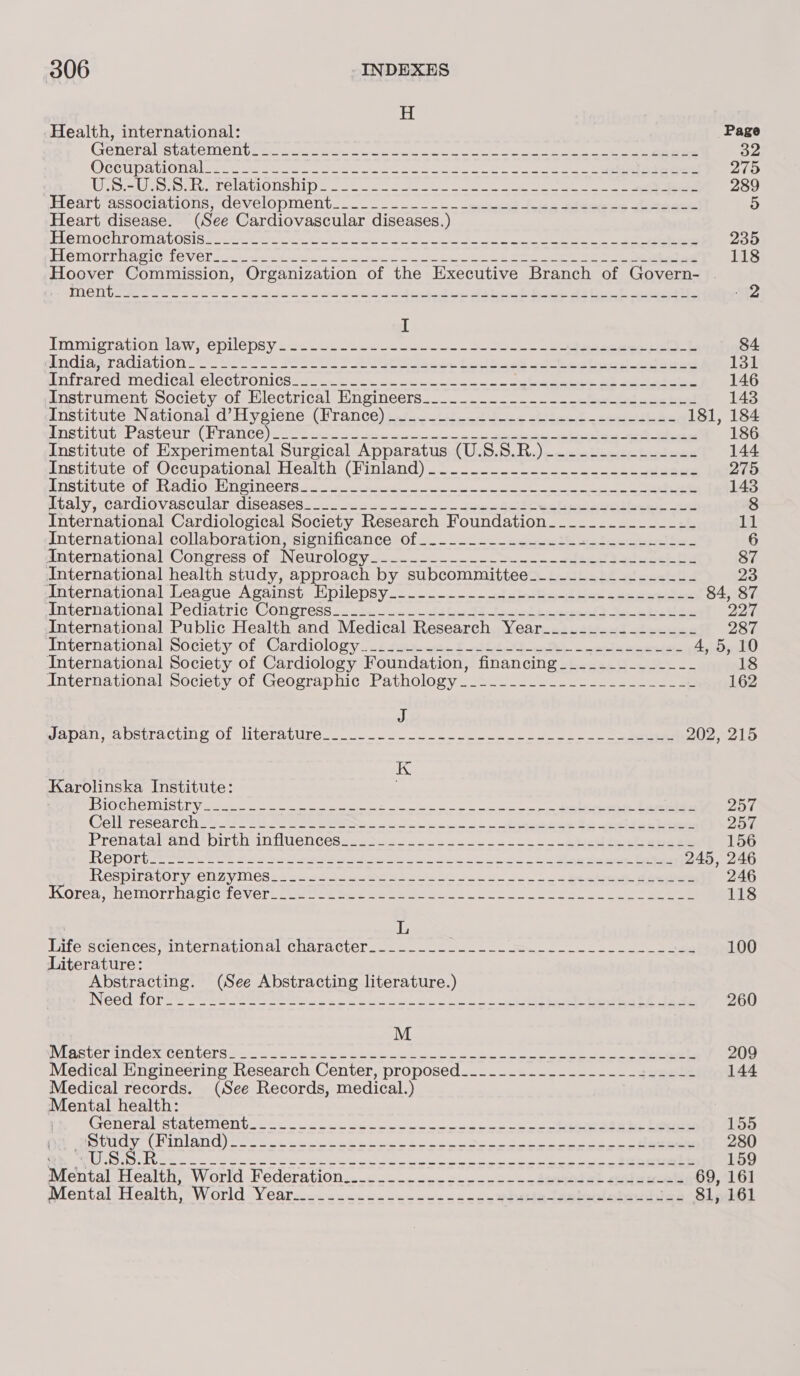 H Health, international: Page Generalistaveniel Wee te ein ecclesia i ee 32 OCCu patios) Se ee eee ea Seek emote nee cot 2 se. re 2105 ToS Sep .ork., PelMmlulOUS OID 250 2s eile « ainte eee ea ae 289 Heart associations, GevelopMment._...--. 16 epee) toe eee eee 5) Heart disease. (See Cardiovascular diseases.) Ve OC UE OIA OS Ibe sore mieten ion patente ohh ioe eee = ae ee 235 EL CIM OFTUBGIC Te VOL som a re te neti eke tt ate eee oe ee ee 118 Hoover Commission, Organization of the Executive Branch of Govern- . y ALC YAY Pikie Salle n Ee eee aoe enema ey Te en semne fc at Se Te ore ers 2 I Immigration laws epilepsy -2&lt;.5 2.2 oe eee 84 Indiad TAGIAGION. O AeP BOSS Se ae fe ee oo Reheat ene ee 131 Wnfrared inecdical CleGtronl Csi on eet ete in win = oie ee Se ae eee 146 Instrument Society-ol Electrical Engineers... .. =. - -- -e sae bee 143 Institute National -d’Hyeiene (lTance) t.ho tiene ties chica! --eee we 181, 184 AMSTIPIEME ASU UL CH TANCE et cae ten ere resnctcriat oicjalen anal RR eee apes gee es 186 Institute of Experimental Surgical Apparatus (U.S.S.R.)_.--..--------- 144 instituve of Occupational Health. (Hinland) ook w eee ee ee 275 MNSTICULE OF Te ACIO RNG NCCT Saeco a ee 143 Wtaly MCardlOV aSsClULAL CISCASCS saccade toes el eee eae 8 International Cardiological Society Research Foundation___..._._______- 11 International ‘collaboration sienificaricelots) —. 2 &lt;a ode eee 6 amternational Congress-of Neurology 2.2.4 ee ee 87 International health study, approach by subcommittee___._._.._._-----_-- 23 cLngernational League Against. Eipilepsy—_...-——.---ofobiGe oie ope eee ee 84, 87 ANLCTNALIONAL FeCIAtLTiC CONQTCSS o. 2. tae t ee eskeet &gt; Sk bes ee 227 International Public Health and Medical Research Year__..-_-_._--___- 287 International ociety Ol Cardiology sa! Aga acts Sth ON a ete 4,5, 10 International Society of Cardiology Foundation, financing____-_________ 18 International Society of Geographic Pathology__&gt;....-.-__.-_..__.-_ 162 4) Ja pensapetraculug Ol -liLelapUlre.. 20 Gen oe oe ee! 202, 215 K Karolinska Institute: URS KONG SLEN GEN ICYA aye cee ies tan a Cs Ce eS — = notre Croan 257 Cell Tesear Ghivts.ts 2 eke Me yh imi = ee Se epee a ee tert 257, Prenataland'* birth imiluenceseess..2- 002.0. ool ceep eee epee ee 156 REPOT Ee eee Ok Sana ee ani a eee Saat coal a Sl ee ee ea 245, 246 Respiratory CN zyMeSre a= 2s Secs Se Seas. S le ene does 246 Korenmhentorrha ci@ve ver. sae emer Sere oie oe Se Mee oe ee en 118 L Lifesciences international character 122. col ea5 2 oe es. oe ee ee 100 Literature: Abstracting. (See Abstracting literature.) Need {Ore esi. URE Re bee ewe. oe ee ee Oe ie Oe eee 260 M WIASTCTENOGS CONDENS so oo aes Pee wee Gate wee ie awe ee Oe a eee 209 Medical Engineering Research Center, proposed_........---------=----- 144 Medical records. (See Records, medical.) Mental health: Creneral ‘statement. .= &lt;2. - 2uc ceo ck wee nie ede Eee 155 Agel hig Ge bal Vas |p aL ae ON ee ee eRe ee Ce eae ee 280 Re ye Poe coe ceases ot ee ees eRe a eS 159 Mental Health, World Federation............---..=-.-ses@44i qeugucels 69, 161 Mental Health; “World Year..........-..-..-.-&lt;-9ssHetesbeulolswhlas 81, 161