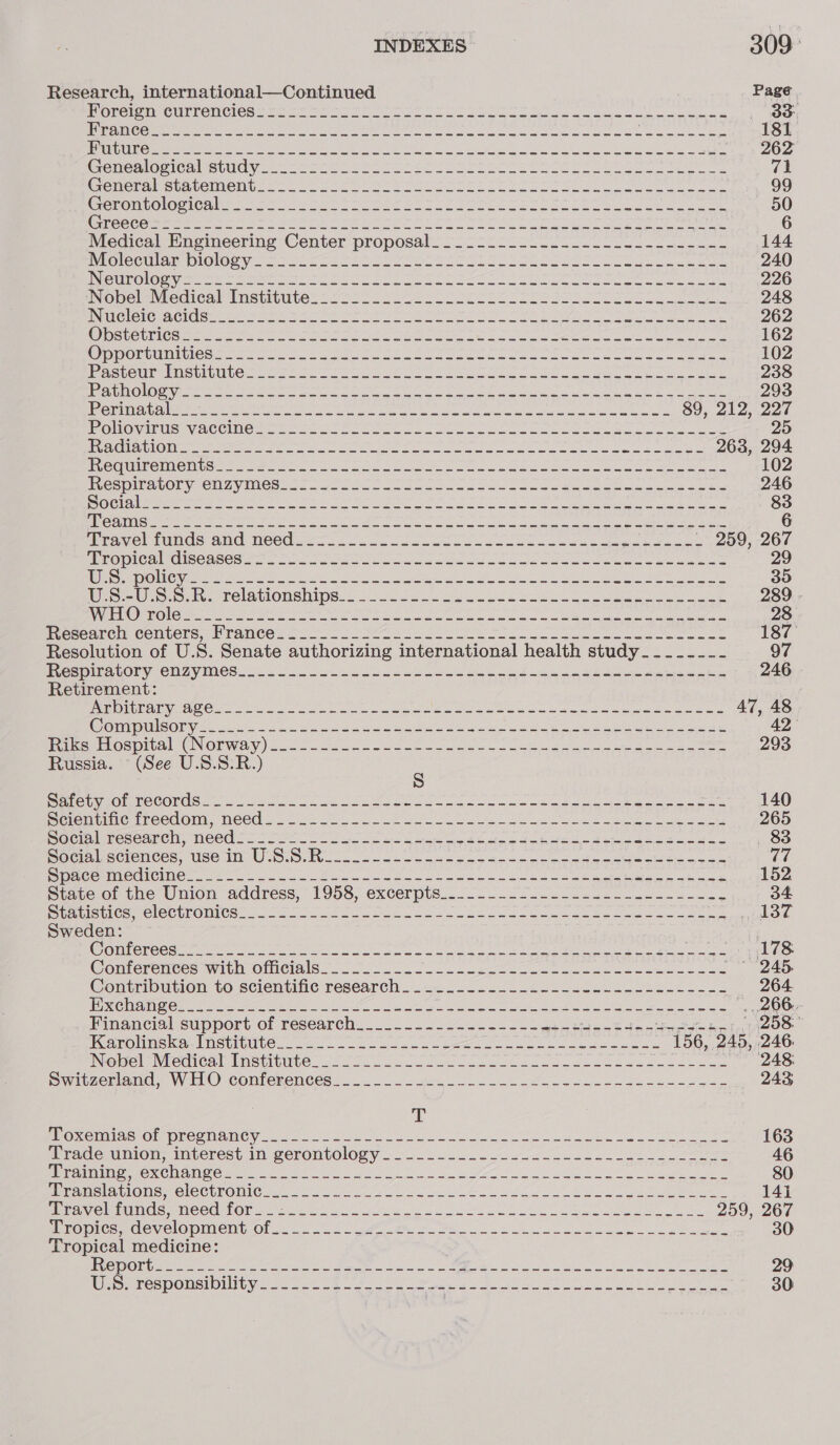 INDEXES 309° Research, international—Continued Page fF OnOtaNcUhlemClesg — 5 2— enters roto SINS aS Bo a ols dae cals awe ene , Oey LAPS ON NGS aS A BAR RUN 2 a ERS ia 2 ese nag MA li SN ae aR 181 UU Ibo meena heirs Ra, Soe le ae ee ak (a ae 262 GeMmealogicarebuiyo. 2 tere otto Ths ere TS Eee Ne ee a ee 71 Conoraisstatemontes tet ae sate ee ese Se See ee ee 99 Ceronmiomelcale ssn h een et ee OS ry Sao hia ole Soe «650 BROCCO mre aves a a EN Ree the OP ee Co eo oe eee ee ee, 6 Medical: Hnemeering Center proposals oo. fi. 2c lel lec lee aS so 144 DGC CU any IOIO Oy a te be ee ie are a So ee ee 240 IS GUT TRO SF sgh Se a hoi ag Rn at AI A a i ae ne A OR Ngee 2 DPE RON PS 226 NouciaViccnear THSuInlte: OL oro ce lee aoe He SS esse see SoS ae 248 NUYS SES Gs he dite ac cn i BO hg Pa RC Cl I Pe ME AGH Ras ARs NR 262 CORSICA 6 (SS a ln ack ein Bap etl RAPD ee epORS NP a” eae SHAAN NIN 162 Pramorcmiiticcemant teas nee ate oe ees See oe eos aes 102 1 RUS San TSU 7103 mt ae gig ae URN ti ne pak RR Sed 238 ac Moigonget eye ween ane Ren oe eer SON kes aoe eee Ree a eee 293 ASSOLE GES LL At 9 i 9a ed) MDa Boal lB a Po A 89, 212, 227 J ECTS CORSET RU IS3&gt; AYE SI) (jog i&gt; Ae en SU ee a ar Se AD oR el WOU PY SAD Se IR 25 TRUS | EE G1 ON gues ee cerns aha ey cup oa Ly RA ae BLD An En MR PP VRS 263, 294 iequineimonusi.. Men oo. Sashes ee RL oes ee eee 102 ieee PICnvOnIMely VINe sang io a eg 3 oe Wh eas era te 246 SO Clete re or ee ong Soe on a en eo AS oe ole au eae eee cde 83 PINe Ae mee tee ee Set Sis hee yes ee es ele eee Be ee ee 6 Huea Vel Lume crane: Need aso. oo Se eae ee 259, 267 PRO DICR cise s aa le a me oe ooo eee aa wearers 29 ROR Shoei nar ee scare Fe ee ee ee ee ee et 39 Wee lre.o, he relatlonelips:. .2 0025. ek bos So seekc oetamaet ease 289 - ‘Os UCD) SE, Tal go Rs a De eh ee Ne TA SURO gr ets RE. a Hg 28. BLesoaeelr Combote es rAncOr ie ona a ee ree ee ewer ee 187° Resolution of U.S. Senate authorizing international health study_....-_- 97 esOIeatOry CUuyIMes. 6 oa aoe ee Reh ee ee ge eee ces 246 Retirement: Pima yes Oe MS ete eee ee a Now wae wee emanate S 47, 48 Ce CULE OUST SO alae meee ee gpa anar Riper ns Bole Nbr Rl ee ed Sed eRe ays amt ee ey 42 Riks Hospital Gioia) LO AAI 9 OD Se Sana EP CEPT UNIS Bh OS PEED OR TE ge Ne as 293 Russia. (See U.S.S.R.) : MOLeUNEOIECCORUG I uae ok. de coe oa mete a we oS eee eee ames 140 PrloMM mum reetoll. NCE a. os ons... oh eee da as Le ee ae ee ee ee 265 Bocilmescarel. Needs. 22 oo tes eng a heed eee as 683 Doc ecieutces, Wise US. S.No ane oan oie nae oes eer eee ees wee ce ACO MIR CTC Ie] 2 ca Ae ate che ens Soe Sane oe ete eee ek ahaa 152 puate.of the Union address, 1958, excerpts... 225 oo oe eee toe e 34 Seacistice -ClOCEhOMese |. 2 ra eee Se an bee ae ee ee oe We 574 Sweden: : (AION M2 oS al Sr ik eo Sain a) OPE ney eka See 178 Comerenctes with OlleINIS oo ol2 2.6 lke eee oe ese Sena eae eee Contribution to scientiie research... 2222 223 lee een SS 264 1 RDG SSE nfo Pg MAI ee See SIR ae le SIRE eh sina Get le |e Cee eee ene een eg . 266. Financial support of research. .2. 22-2220 25 ook ee ae echo bam fp, TAOS WCOPOMHSKA LMSthUUtC 22. 0 ogee we pees eas cna iises pelia Rees 156, 245, 246 NepelcVviiedical Tnstrimteo8 202. oe ce oe ee eee SB Si oes 248; Suntzerieanie. Wir © Combenences. 2). 222 es eo Sa ee ey 243 T PrONCIisIae Oe pROGMaMCy 96 u. 20 ee OS ike Ce ae ate wane eee Te 163 wrade,umion, interest il gerontology VW. eee ee ee res 46 CURES Se CN TELS 0 a RC alam OG a &gt; 7% Pa a ee 0 80 Myncmglatione™ CleCtlommne A. C0. oe a UA ee oe 141 Gere re lepaNiGle wMC COO. sa en a ae ee eh et Se eee eo 259, 267 PTO Mies mOlevielopineny, Of oo. Lr me ee ee 30 Tropical medicine: Eco DOR ee ne eee ie ae ee ae eh GUE ee 29 Us; responsibility. 222-2222. sft Sha ate alae aie ee eee 30