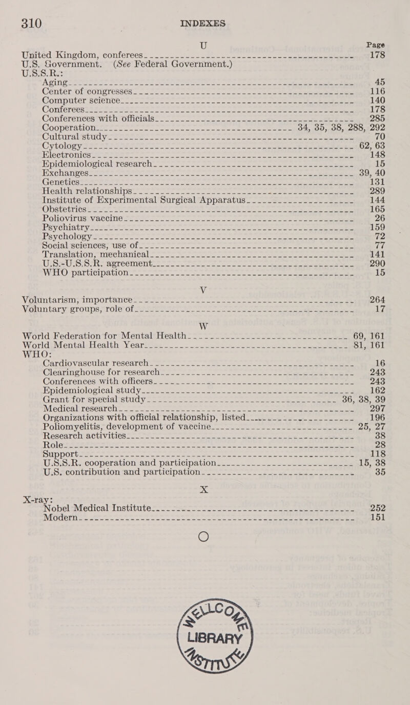 U Page Usted: Kingdom, conferees). see he ee en et ee 178 U.S. Government. (See Federal Government.) en kS ARTI M Aarne S Seow Se il Soe ee ace aia 2 ee re 45 CentbtrOrrconcrenses (0 (a fe oe ond oe ace 116 Gontputer science. 2a sale oe eee cee ee eee ae See ee 140 CONTEI Ces Stat eee eee ee oe che os oe a ee 178 CONTEFEICUS TWIT OMICTA Son Fn es i ccc ee 285 GOODPTA TONES Sn ne ee ena ee 34, 35, 38, 288, 292 Go bles 8 vee cy 10 08 ye cy ys aap eee ey 8S yyy by oR tae Wt 70 CrTOIO SY Se ee ee os aie oe ph ee ee eee 62, 63 TUS CPEONIOS Oe etree ne reer a ee re ae ee et ee ee 148 HPiertiOlovicnlwteseurcn oo ee oe ne oe oe re ee a ee 15 TIRCTIA POS Meee ote ee eae ek tere ay ela ate ee 39, 40 (CFEDE TICS Ie Be re en a oe eine eres Geta ah cane ee 131 Heal tierelaclons nips a. se cen es es es ae 289 Institute of Experimental Surgical Apparatus________._____-_-___- 144 ODSVEIICSE 3 Se ee Ee ee eee oe a ee ee 165 LEA TRE aiau a bicon VES Cy 14 8 (ote nied, 25 arpa een ene Nara paPthnoy Sooarer ne iibtyy fe ~ er 26 PS VC IPCI RID vets ae ee oe et a a 159 SVCUOlOR VERO Sere oc ec cee Bora a eee ee ee eee 72 BOCINRELICIICUS; Ust Ol, oe ee ese ee ee a PLP ATISTAGTON NTSUITHIT CA en eee 141 USS SUS SRS arreeitent 5 a ee 290 VEEL) POU E STOLL OT) ae ce es et ey 15 V NORDIC ATISIIN TA IIISOS UA Ce Sn ee ee ee ie a ee 264 VE ntaryaergnps 7 Oller ofemeieret tr ne ean ee A W WorldsPederationfor;Mentalsiteal th &gt; 69, 161 WoarldiMentaleiealth Veartttee - sete oe eee eee 81, 161 WHO: Cardiovascular TESearcn ee oe ee ee 16 Clearinghouse for 1eséedrch (72 ee ee 243 Conferencesswi tho MiGerss Bei a le i oe 243 Bpidemiolovical study sf 222 ne 162 GreniGionmpeciaiteulay 2220 cee ae eee ee ee ee 36, 38, 39 MECCA ESeeTC oo a eee te ee ae oe ee ne ALMecU a Organizations with official relationship, listed__..........-._____-_- 196 Polionryélitis’ development of Vatcine._ 3 ee 2D, 26 RESGATCTOECUIVITIOS To ce ne a a ee ce 0 38 RiGee re oe a a ret ee eer 28 SUD PORGee eee ea oe ee ee ee os Soe 118 WesiSaR scooperavionwand participation a. oe eee 15, 38 LENCO CMOULOLIaU Par licipaiuOne uo) We 5 ee ee ee 35 x X-ray: Nobel altenicalt nstitute 9s. oo ous eee ot ae reece ge 252 Tas 635 5g 0 Re arly lr lglg Senile speedier este Barty Soe Pomc 5 151 