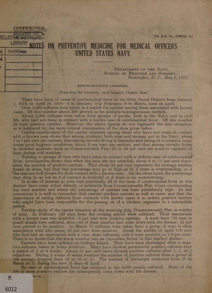   [M. &amp; S. No, 129655—1.] $ ON PREVENTIVE MEDICINE FOR MEDICAL OFFICERS UNITED STATES NAVY. = Mh + . - . DerarrMent or tHE Navy, - Bureau or MEDICINE AND SURGERY, | Washington, D. C., May 3, 1918. MENINGOCOCCUS: CARRIERS. (Notes from the laboratory, naval hospital, Chelsea, Mass.) There have been 15 cases of cerebrospinal fever in the First Naval District from January 1, 1918, to April 20, 1918—4 in January, 5 in February, 6 in March, none in April. Over 3,000 cultures were taken in a search for carriers among those associated with known cases. Of this number about 300 proved to be positive meningococcus carriers. — About 1,000 cultures were taken from groups of people, both m-the Navy and in civil life, who had not come in contact with a known case of cerebrospinal fever. Of this number 49 were positive carriers. However, the above figures do not represent the true situation, as is indicated by the more critical examination of the data given below. Careful examination of the carrier situation among those who have not come in contact with a known case shows that among students, both men and women, not in the Navy, about 1 to 2 per cent are carriers, that among recruits living in barracks and eating at a common mess, under good hygienic conditions, about 9 per cent are carriers, and that among recruits living in crowded quarters, such as Commonwealth Pier, 20 to 26 per cent are positive carriers, at least during cold weather. fever, investigation shows that when the men are not crowded, about 6 to 11 per cent repre- sents the number of positive carriers. That about 20 per cent represents the average number found on ships, but that this percentage may go as high as 35 if there is overcrowding, or if ~ the men are well chosen for their contact with a known case. On the other hand, the percentage ~ may drop to as low as 8 if contact is doubtful or if there is no overcrowding. It is also of interest to note that practically all of the cases of cerebrospinal fever in this district have come either directly or indirectly from Commonwealth Pier, where overcrowding has been marked and where the percentage of carriers has been persistently high. In this connection it is well to remember that carriers produce carriers as well as cases, and that the importance of taking cultures from contacts with known cases is to isolate positive carriers who might have been responsible for the passing on of a virulent organism to a susceptible : erson. ro Further study of the carrier situation at the receiving ship, Commonwealth Pier, is worthy | of note. In February 135 men from the cooking school were cultured. Their association with a known case was doubtful—8 per cent were positive carriers. A week later 176 men in guard details were cultured, after one of their number had come down with the disease; 22 per cent proved to be positive. In March 72 cultures were taken from a group of men in close association with two cases; 20 per cent were positive. About the middle of April 110 men who had had no association with a case, were cultured; only 2 were positive, or 1.8 per cent. There is no doubt that the warm weather was an important factor in this marked decline. Carriers have been isolated on Gallops Island. They have been discharged after 4 nega- tive cultures, taken at 5-day intervals. Many have showed persistently positive cultures over a period of 5 or 6 weeks. About 25 per cent have showed positive cultures after 1, 2, or 3 negatives. During 3 weeks of warm weather the number of positive cultures from a group of ~ 100 carriers dropped from 50 to 10 or 12. The number of discharges increased from 29 in _ March to 71 during the first 15 days of April. ease of cerebrospinal fever has occurred in the 4,000 people cultured. None of the _ 300 or more positive carriers has subsequently come down with the disease, M — :      aah  foe