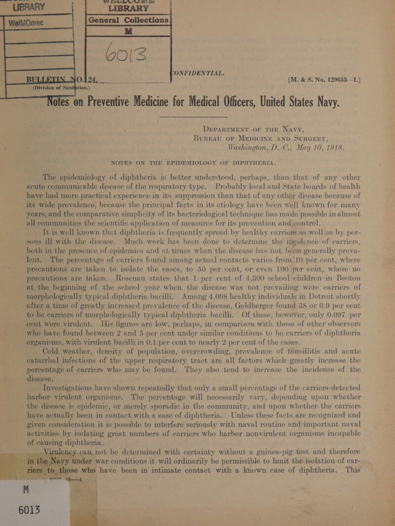   ONFIDENTIAL. [M. &amp; S. No. 129655—1.]    Preventive Medicine for Medical Officers, United States Navy. oles On DEPARTMENT OF THE Navy, Bureau OF MEDICINE. AND SURGERY, Washington, D. C., May 10, 1918. NOTES ON THE EPIDEMIOLOGY OF DIPHTHERIA. The epidemiology of diphtheria is better understood, perhaps, than that of any other acute communicable disease of the respiratory type. Probably local and State boards of health have had more practical experience in its suppression than that of any other disease because of its wide prevalence, because the principal facts in its etiology have been well known for many years, and the comparative simplicity of its bacteriological technique has made possible in almost all communities the scientific application of measures for its prevention and control. It is well known that diphtheria is frequently spread by healthy carriers as well as by per- sons ill with the disease. Much work has been done to determine the ine¢idence of carriers, both in the presence of epidemics and at times when the disease has not been g generally preva- lent. The percentage of carriers found among actual contacts varies from.10 per cent, where precautions are taken to isolate the cases, to 50 per cent, or even 100 per cent, mire no precautions are taken. Rosenau states that 1 per cent of 4,500 school children in Boston at the beginning of the school year when the disease was not prevailing were carriers of morphologically typical diphtheria bacilli. Among 4,098 healthy individuals in Detroit shortly after a time of greatly increased prevalence of the disease, Goldberger found 38 or 0.9 per cent to be carriers of morphologically typical diphtheria bacilli. Of these, however, only 0.097 per cent were virulent. His figures are low, perhaps, in comparison with those of other observers who have found between 2 and 5 per cent under similar conditions to be carriers of diphtheria organisms, with virulent bacilli in 0.1 per cent to nearly 2 per cent of the cases. Cold weather, density of population, overcrowding, prevalence of tonsillitis and acute catarrhal infections of the upper respiratory tract are all factors. which greatly increase the percentage of carriers who may be found. They also tend to increase the incidence. of the disease. Investigations have shown repeatedly that only a small percentage of the carriers detected harbor virulent organisms.’ The percentage will necessarily vary, depending wpon whether the disease is epidemic, or merely sporadic in the community, and upon whether the carriers have actually been in contact with a case of diphtheria. Unless these facts are recognized and given consideration it is possible to interfere seriously with naval routine and important naval activities by isolating great numbers of carriers who harbor nonvirulent organisms incapable of causing Aiphthteien: eed can not be determined with certainty without a guinea-pig test and therefore avy under war conditions it will ordinarily be permissible to limit the isolation of car- ; ose who have been in intimate contact with a known case of diphtheria. This Sanet Ait M vide te ee 