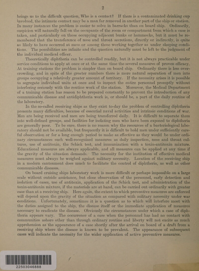 brings us to the difficult question, Who is a contact? If there is a contaminated drinking cup involved, the intimate contact may be a man far removed in another part of the ship or station. In many instances the problem is easier to solve in barracks than on board ship. Ordinarily, suspicion will naturally fall on the occupants of the room or compartment from which a case is taken, and particularly on those occupying adjacent bunks or hammocks, but it must be re- membered that the transference of nose and throat secretions, directly or indirectly, is quite as likely to have occurred at mess or among those working together as under sleeping condi- tions. The possibilities are infinite and the question naturally must be left to the judgment of the individual medical officer. Theoretically diphtheria can be controlled readily, but it.1s not always practicable under service conditions to apply at once or at the same time the several measures of proven efficacy. At training stations the problem is stmpler than on board ship. Ordinarily there is less over- crowding, and in spite of the greater numbers there is more natural separation of men into groups occupying a relatively greater amount of territory. If the necessity arises it is possible to segregate individual units at once and. to inspect the entire personnel promptly without interfering seriously with the routine work of the station. Moreover, the Medical Department of a training station has reason to be prepared constantly to prevent the introduction of any communicable disease and antidiphtheria work is, or should be, a part of the daily routine of the laboratory. In the so-called receiving ships as they exist to-day the problem of controlling diphtheria presents many difficulties, because of essential naval activities and intrinsic conditions of war. Men are being received and men are being transferred daily. It is difficult to separate them into well-defined groups, and facilities for isolating men who have been exposed to diphtheria are generally poor. To be sure, there is no reason why the resources of a bacteriological labo- ratory should not be available, but frequently it is difficult to hold men under sufficiently care- ful observation or for a long enough period to make as effective as they would be under ordi- nary circumstances such well-recognized measures as daily inspection, nose and throat cul- tures, use of antitoxin, the Schick test, and immunization with a toxin-antitoxin mixture. Educational measures are always applicable, and all measures can be applied at any time if the gravity of the situation demands. The necessity for the institution of effective medical measures must always be weighed against military necessity. Location of the receiving ship in a modern cantonment does much to facilitate the control of diphtheria, as well as other communicable diseases. “a On board cruising ships laboratory work is more difficult or perhaps impossible on a large scale without outside assistance, but close observation of the personnel, early detection and isolation of cases, use of antitoxin, application of the Schick test, and administration of the toxin-antitoxin mixture, if the materials are at hand, can be carried out ordinarily with greater _ ease than at a receiving ship. Here again, the extent to which preventive measures are enforced will depend upon the gravity of the situation as compared with military necessity under war conditions. Unfortunately, sometimes it is a question as to which will interfere most with the duties assigned to the ship, the disease itself or the immediate application of measures — necessary to eradicate the disease. Obviously the circumstances under which a case of diph- theria appears vary. The occurrence of a case when the personnel has had no contact with communities ashore other than through ordinary routine and liberty will not excite as much apprehension asthe appearance of a case shortly after the arrival on board of a draft froma ~ receiving ship where the disease is known to be prevalent. The appearance of subsequent — cases will indicate the necessity for the wider application of active preventive measures, — OMA” 22503046888 