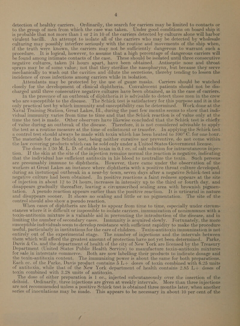 detection of healthy carriers. Ordinarily, the search for carriers may be limited to contacts or to the group of men from which the case was taken. Under good conditions on board ship it is probable that not more than 1 or 2 in 10 of the carriers detected by cultures alone will harbor virulent bacilli. An attempt to isolate all of the carriers who may be detected by wholesale culturing may possibly interfere seriously with the routine and movements of the ship when, if the truth were known, the carriers may not be sufficiently dangerous to warrant such a vrocedure. It is logical, however, to assume that a high percentage of dangerous carriers will bs found among intimate contacts of the case. These shadia be isolated until three consecutive negative cultures, taken 24 hours apart, have been obtained. Antiseptic nose and throat sprays may be of some value; not that they sterilize the nasopharynx, but because they serve mechanically to wash out the cavities and dilute the secretions, thereby tending to lessen the incidence of cross infections among carriers while in isolation. Attendants may be protected by the use of gauze masks. Carriers should be watched closely for the development of clinical diphtheria. Convalescent patients should not be dis- charged until three consecutive negative cultures have been obtained, as in the case of carriers. in the presence of an outbreak of diphtheria it is advisable to detect those men in the crew who are susceptible to the disease. The Schick test is satisfactory for this purpose and it is the only practical test by which immunity and susceptibility can be determined. Work done at the Naval Training Station, Great Lakes, Ill., during the past few months seems to show that indi- vidual immunity varies from time to time and that the Schick reaction is of value only at the time the test is made. Other observers have likewise concluded that the Schick test is chiefly of value during an outbreak of the disease. Therefore, it is not considered advisable to apply the test as a routine measure at the time of enlistment or transfer. In applying the Schick test a control test should always be made with toxin which has been heated to 100° C. for one hour. . The materials for the Schick test, being neither curative nor preventive, do not come within the law covering products which can be sold only under a United States Government license. The dose is 1/50 M. L. D. of stable toxin in 0.1 cc. of salt solution for intracutaneous injec- tion. If the skin at the site of the injection remains normal the reaction is negative, indicating . that the individual has sufficient antitoxin in his blood to neutralize the toxin. Such persons are presumably immune to diphtheria. However, there came under the observation of the workers at Great Lakes an instance where diphtheria with a positive throat culture developed, during an instutional outbreak in a near-by town, seven days after a negative Schick-test and negative culture had been obtained. In positive reactions a faint redness appears at the site of injection in about 12 to 24 hours, increases in intensity up to the third or fourth day, and disappears gradually thereafter, leaving a circumscribed scaling area with brownish pigmen- tation. A pseudo reaction appears earlier than the positive reaction. It is urticarial in nature and disappears sooner. It shows no scaling and little or no pigmentation. The site of the control should also show a pseudo reaction. ‘ When cases of diphtheria are likely to appear from time to time, especially under cireum- stances where it is difficult or impossible to isolate carriers, immunization of nonimmunes with a toxin-antitoxin mixture is a valuable aid in preventing the introduction of the disease, and in limiting the number of secondary cases.. Immunity is acquired slowly. Fortunately, the more susceptible individuals seem to develop resistance with sufficient rapidity to make the procedure useful, particularly in institutions for the care of children. Toxin-antitoxin immunization is not entirely out of the experimental stage. The number of injections and the intervals between them which will afford the greatest amount of protection have not yet been determined. Parke, Davis &amp; Co. and the department of health of the city of New York are licensed by the Treasury Department (United States Public Health Service) to manufacture toxin-antitoxin mixtures for sale in interstate commerce. Both are now labelling their products to indicate dosage and the toxin-antitoxin content. The immunizing power is about the same for both preparations. Each cc. of the Parke, Davis product contains 5 L+ doses of toxin combined with 6.25 units of antitoxin, while that of the New York department of health contains 2.85 L+ doses of toxin combined with 3.28 units of antitoxin. The dose of either preparation is 1 cc., injected subcutaneously over the insertion of the deltoid. Ordinarily, three injections are given at weekly intervals. More than three injections are not recommended unless a positive Schick test is obtained three months later, when another series of inoculations may be made. This appears to be necessary in about 10 per cent of the 