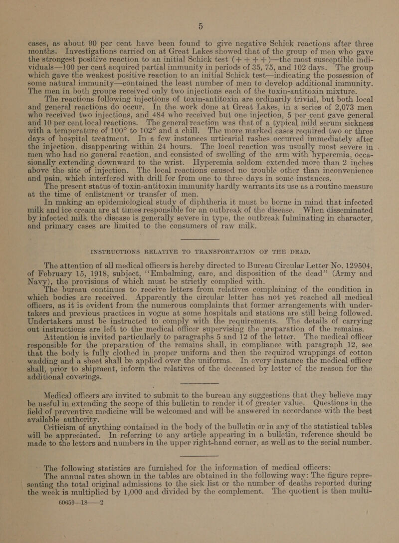 cases, as about 90 per cent have been found to give negative Schick reactions after three months. Investigations carried on at Great Lakes showed that of the group of men who gave the strongest positive reaction to an initial Schick test (+ ++ +)—the most susceptible indi- viduals—100 per cent acquired partial immunity in periods of 35, 75, and 102 days. The group which gave the weakest positive reaction to an initial Schick test—indicating the possession of some natural immunity—contained the least number of men to develop additional immunity. The men in both groups received only two injections each of the toxin-antitoxin mixture. The reactions following injections of toxin-antitoxin are ordinarily trivial, but both local and general reactions do occur. In the. work done at Great Lakes, in a series of 2,073 men who received two injections, and 484 who received but one injection, 5 per cent gave general and 10 per cent local reactions. The general reaction was that of a typical mild serum sickness with a temperature of 100° to 102° and a chill. The more marked cases required two or three days of hospital treatment. In a few instances urticarial rashes occurred immediately after the injection, disappearing within 24 hours. The local reaction was usually most severe in . men who had no general reaction, and consisted of swelling of the arm with hyperemia, occa- sionally extending downward to the wrist. Hyperemia seldom extended more than 2 inches above the site of injection. The local reactions caused no trouble other than inconvenience and pain, which interfered with drill for from one to three days in some instances. The present status of toxin-antitoxin immunity hardly warrants its use as a routine measure at the time of enlistment or transfer of men. In making an epidemiological study of diphtheria it must be borne in mind that infected milk and ice cream are at times responsible for an outbreak of the disease. When disseminated by infected milk the disease is generally severe in type, the outbreak fulminating in character, and primary cases are limited to the consumers of raw milk. INSTRUCTIONS RELATIVE TO TRANSPORTATION OF THE DEAD. The attention of all medical officers is hereby directed to Bureau Circular Letter No. 129504, of February 15, 1918, subject, ‘‘Embalming, care, and disposition of the dead”? (Army and Navy), the provisions of which must be strictly complied with. The bureau continues to receive letters from relatives complaining of the condition in which bodies are received. Apparently the circular letter has not yet reached all medical officers, as it is evident from the numerous complaints that former arrangements with under- takers and previous practices in vogue at some hospitals and stations are still being followed. Undertakers must be instructed to comply with the requirements. The details of carrying out instructions are left to the medical officer supervising the preparation of the remains. Attention is invited particularly to paragraphs 5 and 12 of the letter. The medical officer responsible for the preparation of the remains shall, in compliance with paragraph 12, see that the body is fully clothed in proper uniform and then the required wrappings of cotton wadding and a sheet shall be applied over the uniforms. In every instance the medical officer shall, prior to shipment, inform the relatives of the deceased by letter of the reason for the additional coverings. Medical officers are invited to submit to the bureau any suggestions that they believe may be useful in extending the scope of this bulletin to render it of greater value. Questions in the field of preventive medicine will be welcomed and will-be answered in accordance with the best available authority. i) Criticism of anything contained in the body of the bulletin or in any of the statistical tables will be appreciated. In referring to any article appearing in a bulletin, reference should be made to ike letters and numbers in the upper right-hand corner, as well as to the serial number. The following statistics are furnished for the information of medical officers: The annual rates shown in the tables are obtained in the following way: The figure repre- senting the total original admissions to the sick list or the number of deaths reported during the week is multiplied by 1,000 and divided by the complement. The quotient 1s then multi- 60659—18——2