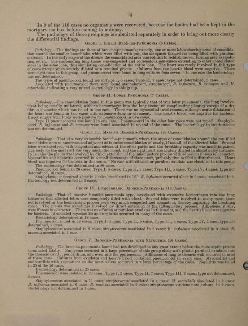 i In 9 of the 116 cases no organisms were recovered, because the bodies had been kept in the mortuary ice box before coming to autopsy. : The pathology of these groupings is submitted separately in order to bring out more clearly the differential findings. . Grovur I. Smmere Broncno-PNEumonta (8 Cases). Pathology.—The findings are those of broncho-pneumonia; namely, one or more lobes showing areas of consolida- tion around the smaller bronchioles which were filled with pus, the air spaces themselves being filled with purulent material. In the early stages of the disease the consolidated area was reddish to reddish brown, turning gray as resolu- tion set in. The surrounding lung tissue was congested and oedematous sometimes extending to other consolidated areas in the same lobe, thus simulating consolidation of the entire lobe. The heart was rarely involved in this type of cases except when acutely dilated as a terminal process. Cultures from the heart’s blood were negative.. There were eight cases in this group, and pneumococci were found in lung cultures from seven: In one case the bacteriology was not determined. RID TIS Of fd se . pe The types of pneumococci found were: Type I, 3 cases; Type II, 2 cases; type not determined, 2 cases. Associated with pneumococci there were Fouil stapholococci, streptococci, B. influenze, B. mucosus, and M. catarrhalis, indicating a very mixed bacteriology in this group. | Group. 11,.LOBAR PNeumonrA (7 Cases). Pathology.—The consolidation found in this group was typically that of true lobar pneumonia, the lung involve- ment being usually unilateral, with no hemorrhages into the lung tissue, no'complicating pleurisy except of a dry fibrous character which was found in one case. “There was no myocardial involvement, although acute dilatation of the heart was found in two cases with extensive:lung involvement, The heart’s. blood was negative for bacteria. Direct smears from lungs were positive for pneumococci in five cases. ; Type II pneumococcus was found in one case. Pneumococci in the other four cases were not typed. Staphylo- cocci, B. influenze and B. mucosus were found associated in several of the cases. The bacteriology in two instances was not determined. 3 Ps i. is Group III. Masstve Broncono-PNEUMONIA (33 CASES). : Pathology.—That of a very extensive broncho-pneumonia where the areas of consolidation around the pus filled bronchioles were so numerous and adjacent 48 to cause consolidation of nearly, if not all, of the affected lebe. Several lobes were involved, with congestion and edema of the other parts; and the. breathing capacity was much impaired. The body for the most part was very much discolored, and the right. heart was acutely dilated in almost every instance. In 14 cases the pleura was involved by direct.extension of the inflammatory process with adhesions fibrous in character. Myocarditis and. nephritis occurred in a small percentage of these cases, probably due to febrile disturbances. Heart blood was negative for bacteria in this series. “No case with-effusion or purulent exudate was classified in this group. The bacteriology was determined -in 30 cases. .-9.°0. : rs psit id. te Pneumococci found in 26 cases: Type,J, 5 cases; Type II, 2 cases; Type III, 5 cases; Type LV, 4 cases; type not determined, 10 cases. . ; : ; Staphylococcus occurred alone in 2 cases, associated in 12.’ B. influenze occurred alone in 2 cases, associated in 9. Bacteriology not determined in 3 ¢ases. hd Groupe IV. Hemorruacic BroncHo-PNEUMONIA (18 Cass). Pathology.—That of massive broncho-pneumonia type, associated with extensive hemorrhages into the lung tissues so that affected lobes were completely filled with blood, Several lobes were involved in many cases; those not involved in the hemorrhagic process were very much congested and edematous, thereby impairing the breathing space. The pleura was sometimes involved by direct extension of the inflammatory process. Adhesions, if any, were fibrous in character. There was no effusion or purulent exudates in this series, and the heart’s blood was negative for bacteria. - Associated myocarditis and nephritis occurred in many of the cases. Bacteriology determined in 18 cases. Pneumococci found in 18 cases: Type J, 1 case; Type. I,.5 cases; Type III, 4 cases; Type IV, 1 case; type not determined, 7 cases. ; ; Staphylococcus associated in 9 cases; streptococcus associated in 3 cases; B. influenzxe associated in 3 cases; B. mucosus associated in 1 case. Group V. BroncHo-PNEUMONIA wiTH SEPTICEMIA (26 CASES). Pathology.—The broncho-pneumonia found had not devéloped to any great extent before the more septic process terminated fatally. Empyema occurred in a large percentage of this group along with plastic purulent exudates into the thoracic cavity, pericardium, and even into the peritoneum. Adhesions of lung to thoracic wall occurred in most of these cases. Cultures from exudates and heart’s blood contained pneumococci in every case. Myocarditis and endocarditis with vegetations on the heart valves occurred in ‘a large percentage of the cases. Nephritis was found in 20 of the 26 cases. Bacteriology determined in 25 cases. 9a ; Pneumococci were isolated in 23 cases: Type I, 2 cases; Type II, 7 cases; Type III, 6 cases; type not determined, 8 cases. Staphylococcus associated in 11 cases; streptococcus associated in 4 cases; M. catarrhalis associated in 2 cases; B. influenzz associated in 6 cases; B. mucosus associated in 2 cases; streptococcus viridens pure culture, in 2 cases. Bacteriology not determined in 1 case. '