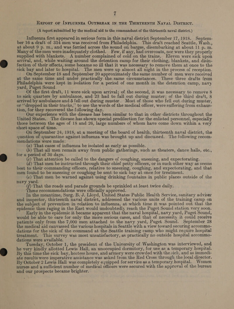 Report oF INFLUENZA OUTBREAK IN THE THIRTEENTH Nava. DISTRICT. (A report submitted by the medical aid to the commandant of the thirteenth naval district.) Influenza first appeared in serious form in this naval district September 17, 1918. Septem- ber 16 a draft of 334 men was received from Philadelphia. This draft reached Seattle, Wash., at about 9 p. m., and was ferried across the sound on barges, disembarking at about 11 p. m. Many of the men were inadequately clothed. Few, if any, had overcoats, nor were they properly supplied with blankets. A number complained of cold on the trains. Eleven were sick upon arrival, and, while waiting around the detention camp for their clothing, blankets, and disin- fection of their effects, some became so ill that it was necessary to remove them at once to the sick bay and later to hospital. The men were up almost all night in the process of reception. On September 18 ety September 20 approximately the same number of men were received at the same time and under practically the same circumstances. These three drafts from Philadelphia were kept in isolation for a period of one month in the detention camp, navy yard, Puget Sound. Of the first draft, 11 were sick upon arrival; of the second, it was necessary to remove 8 to sick quarters by ambulance, and 23 had to fall out during muster; of the third draft, 8 arrived by ambulance and 5 fell out during muster.. Most of those who fell out during muster, or ‘dropped in their tracks,’’ to use the words of the medical officer, were suffering from exhaus- tion, for they recovered the following day. Our experience with the disease has been similar to that in other districts throughout the United States. The disease has shown special predilection for the enlisted personnel, especially those between the ages of 18 and 26, large numbers of whom have come down within a very short space of time. . On September 24, 1918, at. a meeting of the board of health, thirteenth naval district, the question of quarantine against influenza was brought up and discussed. The following recom- mendations were made: (a) That cases of influenza be isolated as early as possible. (6) That all men remain away from public gatherings, such as theaters, dance halls, etc., for a period of 30 days. (c) That attention be called to the dangers of coughing, sneezing, and expectorating. (d) That men be instructed through their chief petty officers, or in such other way as seems best to their commanding officers, relative to sneezing, coughing, and expectorating, and that men found to be sneezing or coughing be sent to sick bay at once for treatment. (ec) That men be warned against using drinking fountains in public places outside of the navy yard. Xp That the roads and parade grounds be sprinkled at least twice daily. ‘These recommendations were officially approved. In the meantime, Surg. B. J. Lloyd, United States Public Health Service, sanitary adviser and inspector, thirteenth naval district, addressed the various units of the training camp on the subject of prevention in relation to influenza, at which time it was pointed out that the epidemic then raging in the Kast would undoubtedly reach the Puget Sound station very soon. Early in the epidemic it became apparent that the naval hospital, navy yard, Puget Sound, would be able to care for only the more serious cases, and that of necessity it could receive patients only from the 7,000 men attached to the navy yard, Puget Sound. September 28 the medical aid canvassed the various hospitals in Seattle with a view toward securing accommo- dations for the sick of the command at the Seattle training camp who might require hospital treatment. This survey was most unsatisfactory, as practically no outside hospital accommo- dations were available. ' Tuesday, October 1, the president of the University of Washington was interviewed, and he very kindly allotted Lewis Hall, an unoccupied dormitory, for use as a temporary hospital. By this time the sick bay, hostess house, and armory were crowded with the sick, and as immedi- ate results were imperative assistance was asked from the Red Cross through the local director. By October 2 Lewis Hall was completely equipped for service as a temporary hospital. Women nurses and a sufficient number of medical officers were secured with the approval of the bureau and our prospects became brighter.