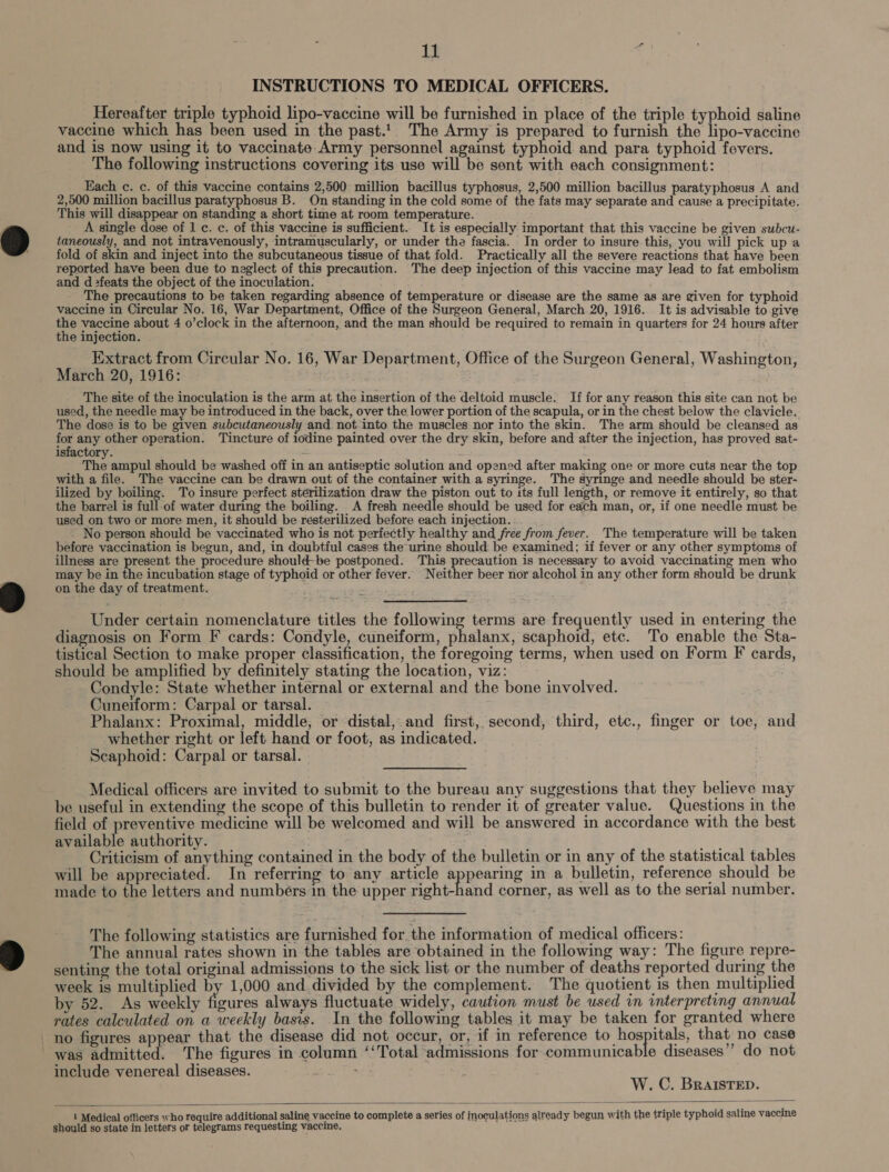 } i $. INSTRUCTIONS TO MEDICAL OFFICERS. Hereafter triple typhoid lipo-vaccine will be furnished in place of the triple typhoid saline vaccine which has been used in the past.1| The Army is prepared to furnish the lipo-vaccine and is now using it to vaccinate Army personnel against typhoid and para typhoid fevers. The following instructions covering its use will be sent with each consignment: Each c. c. of this vaccine contains 2,500 million bacillus typhosus, 2,500 million bacillus paratyphosus A and 2,500 million bacillus paratyphosus B. On standing in the cold some of the fats may separate and cause a precipitate. This will disappear on standing a short time at room temperature. A single dose of 1 c. c. of this vaccine is sufficient. It is especially important that this vaccine be given subcu- taneously, and not intravenously, intramuscularly, or under the fascia. In order to insure this, you will pick up a fold of skin and inject into the subcutaneous tissue of that fold. Practically all the severe reactions that have been reported have been due to neglect of this precaution. The deep injection of this vaccine may lead to fat embolism and d &gt;feats the object of the inoculation. The precautions to be taken regarding absence of temperature or disease are the same as are given for typhoid vaccine in Circular No. 16, War Department, Office of the Surgeon General, March 20, 1916. It is advisable to give the vaccine about 4 o’clock in the afternoon, and the man should be required to remain in quarters for 24 hours after the injection. Extract from Circular No. 16, War Department, Office of the Surgeon General, Washington, March 20, 1916: The site of the inoculation is the arm at the insertion of the deltoid muscle. If for any reason this site can not be used, the needle may be introduced in the back, over the lower portion of the scapula, or in the chest below the clavicle. The dose is to be given subcutaneously and not into the muscles nor into the skin. The arm should be cleansed as id any other operation. Tincture of iodine painted over the dry skin, before and after the injection, has proved sat- isfactory. The ampul should be washed off in an antiseptic solution and opened after making one or more cuts near the top with a file. The vaccine can be drawn out of the container with a syringe. The syringe and needle should be ster- ilized by boiling. To insure perfect sterilization draw the piston out to its full length, or remove it entirely, so that the barrel is full-of water during the boiling. A fresh needle should be used for each man, or, if one needle must be used on two or more men, it should be resterilized before each injection. ; No person should be vaccinated who is not perfectly healthy and free from fever. The temperature will be taken before vaccination is begun, and, in doubtful cases the urine should be examined; if fever or any other symptoms of illness are present the procedure should-be postponed. This precaution is necessary to avoid vaccinating men who may be in the incubation stage of typhoid or other fever. Neither beer nor alcohol in any other form should be drunk on the day of treatment. i Under certain nomenclature titles the following terms are frequently used in entering the diagnosis on Form F cards: Condyle, cuneiform, phalanx, scaphoid, etc. To enable the Sta- tistical Section to make proper classification, the foregoing terms, when used on Form F cards, should be amplified by definitely stating the location, viz: Condyle: State whether internal or external and the bone involved. Cuneiform: Carpal or tarsal. Phalanx: Proximal, middle, or ‘distal, and first, second, third, etc., finger or toe, and whether right or left hand or foot, as indicated. Scaphoid: Carpal or tarsal. Medical officers are invited to submit to the bureau any suggestions that they believe may be useful in extending the scope of this bulletin to render it of greater value. Questions in the field of preventive medicine will be welcomed and will be answered in accordance with the best available authority. | Fis Criticism of anything contained in the body of the bulletin or in any of the statistical tables will be appreciated. In referring to any article appearing in a bulletin, reference should be made to the letters and numbers in the upper right-hand corner, as well as to the serial number. The following statistics are furnished for, the information of medical officers: The annual rates shown in the tables are obtained in the following way: The figure repre- senting the total original admissions to the sick list or the number of deaths reported during the week is multiplied by 1,000 and divided by the complement. The quotient is then multiplied by 52. As weekly figures always fluctuate widely, caution must be used in interpreting annual rates calculated on a weekly basis. In the following tables it may be taken for granted where no figures appear that the disease did not occur, or, if in reference to hospitals, that no case was admitted. The figures in column ‘‘Total admissions for communicable diseases”’ do not include venereal diseases. W. C. BRaISTED.   1 Medical officers who require additional saline vaccine to complete a series of inoculations already begun with the triple typhoid saline vaccine should so state in letters or telegrams requesting vaccine.