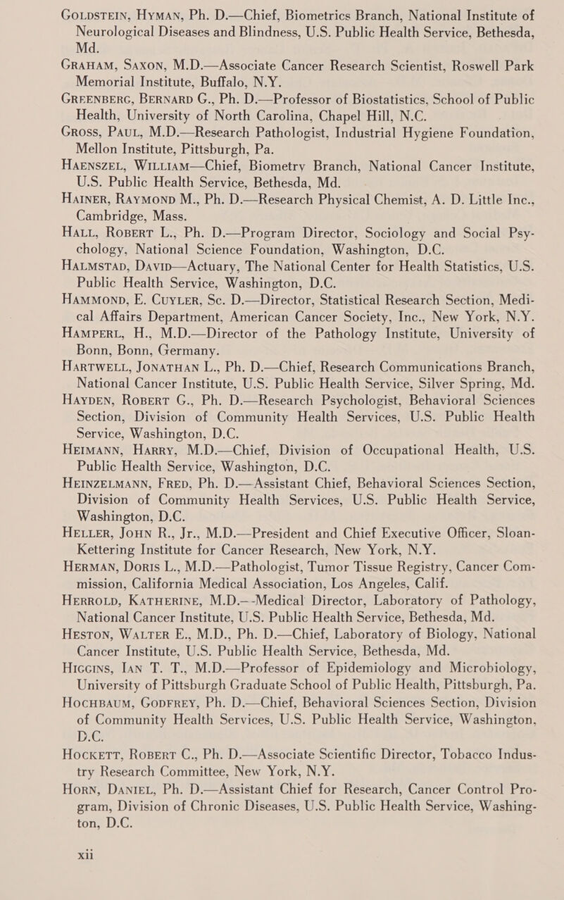 GoLpsTEIN, HyMAN, Ph. D.—Chief, Biometrics Branch, National Institute of Neurological Diseases and Blindness, U.S. Public Health Service, Bethesda, Md. GRAHAM, Saxon, M.D.—Associate Cancer Research Scientist, Roswell Park Memorial Institute, Buffalo, N.Y. GREENBERG, BERNARD G., Ph. D.—Professor of Biostatistics, School of Public Health, University of North Carolina, Chapel Hill, N.C. Gross, Pau, M.D.—Research Pathologist, Industrial Hygiene Foundation, Mellon Institute, Pittsburgh, Pa. HAENSZEL, Wi1LL1AM—Chief, Biometry Branch, National Cancer Institute, U.S. Public Health Service, Bethesda, Md. Harner, Raymonp M., Ph. D.—Research Physical Chemist, A. D. Little Inc., Cambridge, Mass. Hatt, Ropert L., Ph. D.—Program Director, Sociology and Social Psy- chology, National Science Foundation, Washington, D.C. Haumstap, Davip—Actuary, The National Center for Health Statistics, U.S. Public Health Service, Washington, D.C. Hammonp, E. Cuyter, Sc. D.—Director, Statistical Research Section, Medi- cal Affairs Department, American Cancer Society, Inc., New York, N.Y. Hampert, H., M.D.—Director of the Pathology Institute, University of Bonn, Bonn, Germany. HARTWELL, JONATHAN L., Ph. D.—Chief, Research Communications Branch, National Cancer Institute, U.S. Public Health Service, Silver Spring, Md. HayYpEN, RoBert G., Ph. D.—Research Psychologist, Behavioral Sciences Section, Division of Community Health Services, U.S. Public Health Service, Washington, D.C. HEmMANN, Harry, M.D.—Chief, Division of Occupational Health, U.S. Public Health Service, Washington, D.C. HEINZELMANN, FRED, Ph. D.—Assistant Chief, Behavioral Sciences Section, Division of Community Health Services, U.S. Public Health Service, Washington, D.C. HELLER, JouNn R., Jr., M.D.—President and Chief Executive Officer, Sloan- Kettering Institute for Cancer Research, New York, N.Y. HERMAN, Doris L., M.D.—Pathologist, Tumor Tissue Registry, Cancer Com- mission, California Medical Association, Los Angeles, Calif. HERROLD, KATHERINE, M.D.—-Medical Director, Laboratory of Pathology, National Cancer Institute, U.S. Public Health Service, Bethesda, Md. Heston, Water E., M.D., Ph. D.—Chief, Laboratory of Biology, National Cancer Institute, U.S. Public Health Service, Bethesda, Md. Hiccins, Ian T. T., M.D.—Professor of Epidemiology and Microbiology, University of Pittsburgh Graduate School of Public Health, Pittsburgh, Pa. Hocusaum, GopFrey, Ph. D.—Chief, Behavioral Sciences Section, Division of Community Health Services, U.S. Public Health Service, Washington, D.C. Hocketr, Rosert C., Ph. D.—Associate Scientific Director, Tobacco Indus- try Research Committee, New York, N.Y. Horn, DanteL, Ph. D.—Assistant Chief for Research, Cancer Control Pro- gram, Division of Chronic Diseases, U.S. Public Health Service, Washing- ton, D.C.