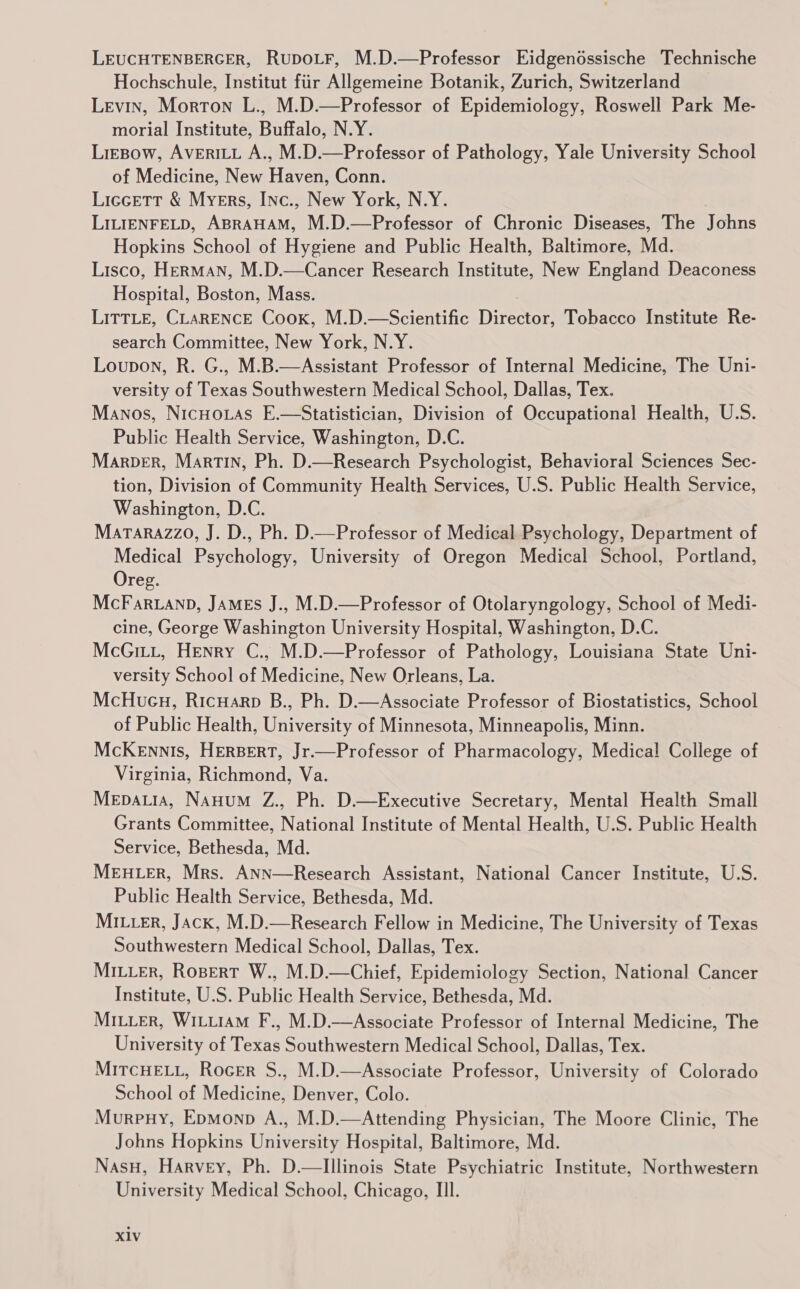 LEUCHTENBERGER, RupoLF, M.D.—Professor Eidgendssische Technische Hochschule, Institut fiir Allgemeine Botanik, Zurich, Switzerland Levin, Morton L., M.D.—Professor of Epidemiology, Roswell Park Me- morial Institute, Buffalo, N.Y. LieBow, AVERILL A., M.D.—Professor of Pathology, Yale University School of Medicine, New Haven, Conn. LicceTt &amp; Myers, INnc., New York, N.Y. LILIENFELD, ABRAHAM, M.D.—Professor of Chronic Diseases, The Johns Hopkins School of Hygiene and Public Health, Baltimore, Md. Lisco, HerMAN, M.D.—Cancer Research Institute, New England Deaconess Hospital, Boston, Mass. LITTLE, CLARENCE Cook, M.D.—Scientific Director, Tobacco Institute Re- search Committee, New York, N.Y. Loupon, R. G., M.B.—Assistant Professor of Internal Medicine, The Uni- versity of Texas Southwestern Medical School, Dallas, Tex. Manos, Nicuoias E.—Statistician, Division of Occupational Health, U.S. Public Health Service, Washington, D.C. Marpber, Martin, Ph. D.—Research Psychologist, Behavioral Sciences Sec- tion, Division of Community Health Services, U.S. Public Health Service, Washington, D.C. Matarazzo, J. D., Ph. D—Professor of Medical Psychology, Department of Medical Psychology, University of Oregon Medical School, Portland, Oreg. McFar.anp, JAMES J., M.D.—Professor of Otolaryngology, School of Medi- cine, George Washington University Hospital, Washington, D.C. McGitt, Henry C., M.D.—Professor of Pathology, Louisiana State Uni- versity School of Medicine, New Orleans, La. McHueu, RicHarp B., Ph. D.—Associate Professor of Biostatistics, School of Public Health, University of Minnesota, Minneapolis, Minn. McKennis, HERBERT, Jr.—Professor of Pharmacology, Medical College of Virginia, Richmond, Va. Mepauia, Nauum Z., Ph. D.—Executive Secretary, Mental Health Small Grants Committee, National Institute of Mental Health, U.S. Public Health Service, Bethesda, Md. MEHLER, Mrs. ANN—Research Assistant, National Cancer Institute, U.S. Public Health Service, Bethesda, Md. MILLER, Jack, M.D.—Research Fellow in Medicine, The University of Texas Southwestern Medical School, Dallas, Tex. MILLER, Ropert W., M.D.—Chief, Epidemiology Section, National Cancer Institute, U.S. Public Health Service, Bethesda, Md. Miuuer, Witu1AM F., M.D.—Associate Professor of Internal Medicine, The University of Texas Southwestern Medical School, Dallas, Tex. MITcHELL, Rocer S., M.D.—Associate Professor, University of Colorado School of Medicine, Denver, Colo. Murpuy, Epmonp A., M.D.—Attending Physician, The Moore Clinic, The Johns Hopkins University Hospital, Baltimore, Md. Nasu, Harvey, Ph. D.— Illinois State Psychiatric Institute, Northwestern University Medical School, Chicago, IIl.