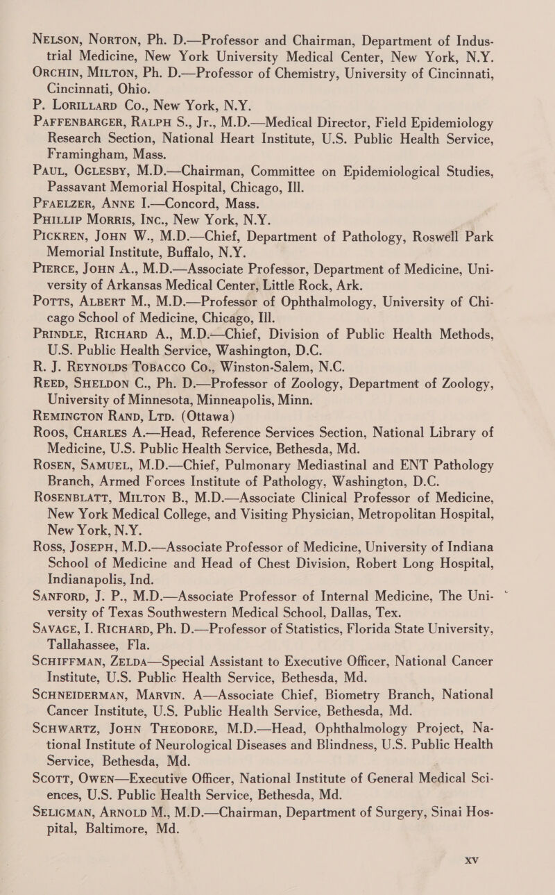 NeEtson, Norton, Ph. D.—Professor and Chairman, Department of Indus- trial Medicine, New York University Medical Center, New York, N.Y. OrcHIN, Mitton, Ph. D.—Professor of Chemistry, University of Cincinnati, Cincinnati, Ohio. P. LoriLLtarp Co., New York, N.Y. PAFFENBARGER, Rapu S., Jr., M.D.—Medical Director, Field Epidemiology Research Section, National Heart Institute, U.S. Public Health Service, Framingham, Mass. PauL, OcLEssy, M.D.—Chairman, Committee on Epidemiological Studies, Passavant Memorial Hospital, Chicago, III. PFAELZER, ANNE I.—Concord, Mass. PuHiLiip Morris, INc., New York, N.Y. PicKREN, Joun W., M.D.—Chief, Department of Pathology, Roswell Park Memorial Institute, Buffalo, N.Y. PrERcE, Joun A., M.D.—Associate Professor, Department of Medicine, Uni- versity of Arkansas Medical Center, Little Rock, Ark. Potts, ALBERT M., M.D.—Professor of Ophthalmology, University of Chi- cago School of Medicine, Chicago, III. PRINDLE, RicHAaRD A., M.D.—Chief, Division of Public Health Methods, U.S. Public Health Service, Washington, D.C. R. J. REYNoutps Tosacco Co., Winston-Salem, N.C. REED, SHELDON C., Ph. D.—Professor of Zoology, Department of Zoology, University of Minnesota, Minneapolis, Minn. REMINGTON Ranp, Ltp. (Ottawa) Roos, CHartes A.—Head, Reference Services Section, National Library of Medicine, U.S. Public Health Service, Bethesda, Md. Rosen, SAMUEL, M.D.—Chief, Pulmonary Mediastinal and ENT Pathology Branch, Armed Forces Institute of Pathology, Washington, D.C. ROSENBLATT, Mitton B., M.D.—Associate Clinical Professor of Medicine, New York Medical College, and Visiting Physician, Metropolitan Hospital, New York, N.Y. Ross, JosepuH, M.D.—Associate Professor of Medicine, University of Indiana School of Medicine and Head of Chest Division, Robert Long Hospital, Indianapolis, Ind. versity of Texas Southwestern Medical School, Dallas, Tex. SavacE, I. RicHarp, Ph. D.—Professor of Statistics, Florida State University, Tallahassee, Fla. SCHIFFMAN, ZELDA—Special Assistant to Executive Officer, National Cancer Institute, U.S. Public Health Service, Bethesda, Md. SCHNEIDERMAN, Marvin. A—Associate Chief, Biometry Branch, National Cancer Institute, U.S. Public Health Service, Bethesda, Md. SCHWARTZ, JoHN THEODORE, M.D.—Head, Ophthalmology Project, Na- tional Institute of Neurological Diseases and Blindness, U.S. Public Health Service, Bethesda, Md. | Scott, OwEN—Executive Officer, National Institute of General Medical Sci- ences, U.S. Public Health Service, Bethesda, Md. SELIGMAN, ARNOLD M., M.D.—Chairman, Department of Surgery, Sinai Hos- pital, Baltimore, Md.