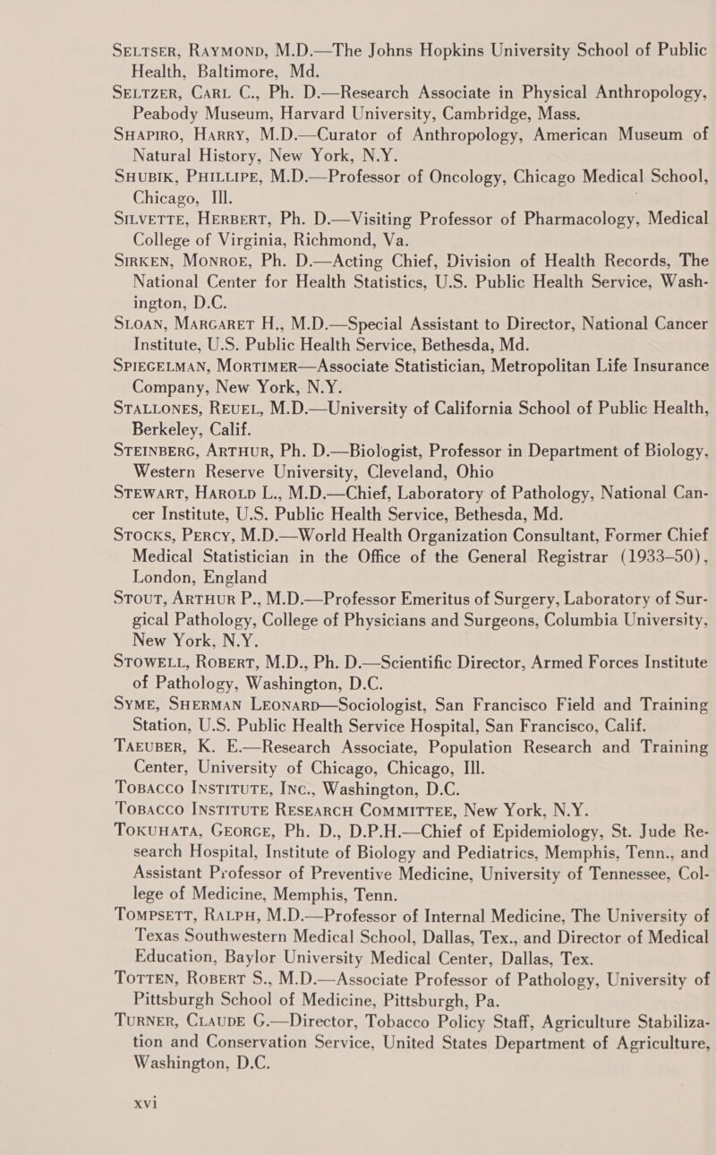 SELTSER, Raymonp, M.D.—The Johns Hopkins University School of Public Health, Baltimore, Md. SELTZER, Cart C., Ph. D.—Research Associate in Physical Anthropology, Peabody Museum, Harvard University, Cambridge, Mass. SHAPIRO, Harry, M.D.—Curator of Anthropology, American Museum of Natural History, New York, N.Y. SHUBIK, PHILLIPE, M.D.—Professor of Oncology, Chicago Medical School, Chicago, Ill. SILVETTE, HERBERT, Ph. D.—Visiting Professor of Pharmacology, Medical College of Virginia, Richmond, Va. SiIRKEN, Monroe, Ph. D.—Acting Chief, Division of Health Records, The National Center for Health Statistics, U.S. Public Health Service, Wash- ington, D.C. SLOAN, Marcaret H., M.D.—Special Assistant to Director, National Cancer Institute, U.S. Public Health Service, Bethesda, Md. SPIEGELMAN, MorTIMER—Associate Statistician, Metropolitan Life Insurance Company, New York, N.Y. STALLONES, REVEL, M.D.—University of California School of Public Health, Berkeley, Calif. STEINBERG, ARTHUR, Ph. D.—Biologist, Professor in Department of Biology, Western Reserve University, Cleveland, Ohio STEWART, Harovp L., M.D.—Chief, Laboratory of Pathology, National Can- cer Institute, U.S. Public Health Service, Bethesda, Md. Stocks, Percy, M.D.—World Health Organization Consultant, Former Chief Medical Statistician in the Office of the General Registrar (1933-50), London, England Stout, ARTHUR P., M.D.—Professor Emeritus of Surgery, Laboratory of Sur- gical Pathology, College of Physicians and Surgeons, Columbia University, New York, N.Y. | STOWELL, RoBERT, M.D., Ph. D.—Scientific Director, Armed Forces Institute of Pathology, Washington, D.C. SYME, SHERMAN LEoNARD—Sociologist, San Francisco Field and Training Station, U.S. Public Health Service Hospital, San Francisco, Calif. TAEUBER, K. E.—Research Associate, Population Research and Training Center, University of Chicago, Chicago, Il. Topacco InstituTE, INc., Washington, D.C. Tospacco INSTITUTE RESEARCH ComMITTEE, New York, N.Y. TokuHaTA, GrEorcE, Ph. D., D.P.H.—Chief of Epidemiology, St. Jude Re- search Hospital, Institute of Biology and Pediatrics, Memphis, Tenn., and Assistant Professor of Preventive Medicine, University of Tennessee, Col- lege of Medicine, Memphis, Tenn. TompsetTT, Ratpu, M.D.—Professor of Internal Medicine, The University of Texas Southwestern Medical School, Dallas, Tex., and Director of Medical Education, Baylor University Medical Center, Dallas, Tex. TortTEN, Rosert S., M.D.—Associate Professor of Pathology, University of. Pittsburgh School of Medicine, Pittsburgh, Pa. Turner, CLaupE G.—Director, Tobacco Policy Staff, Agriculture Stabiliza- tion and Conservation Service, United States Department of Agriculture, Washington, D.C.