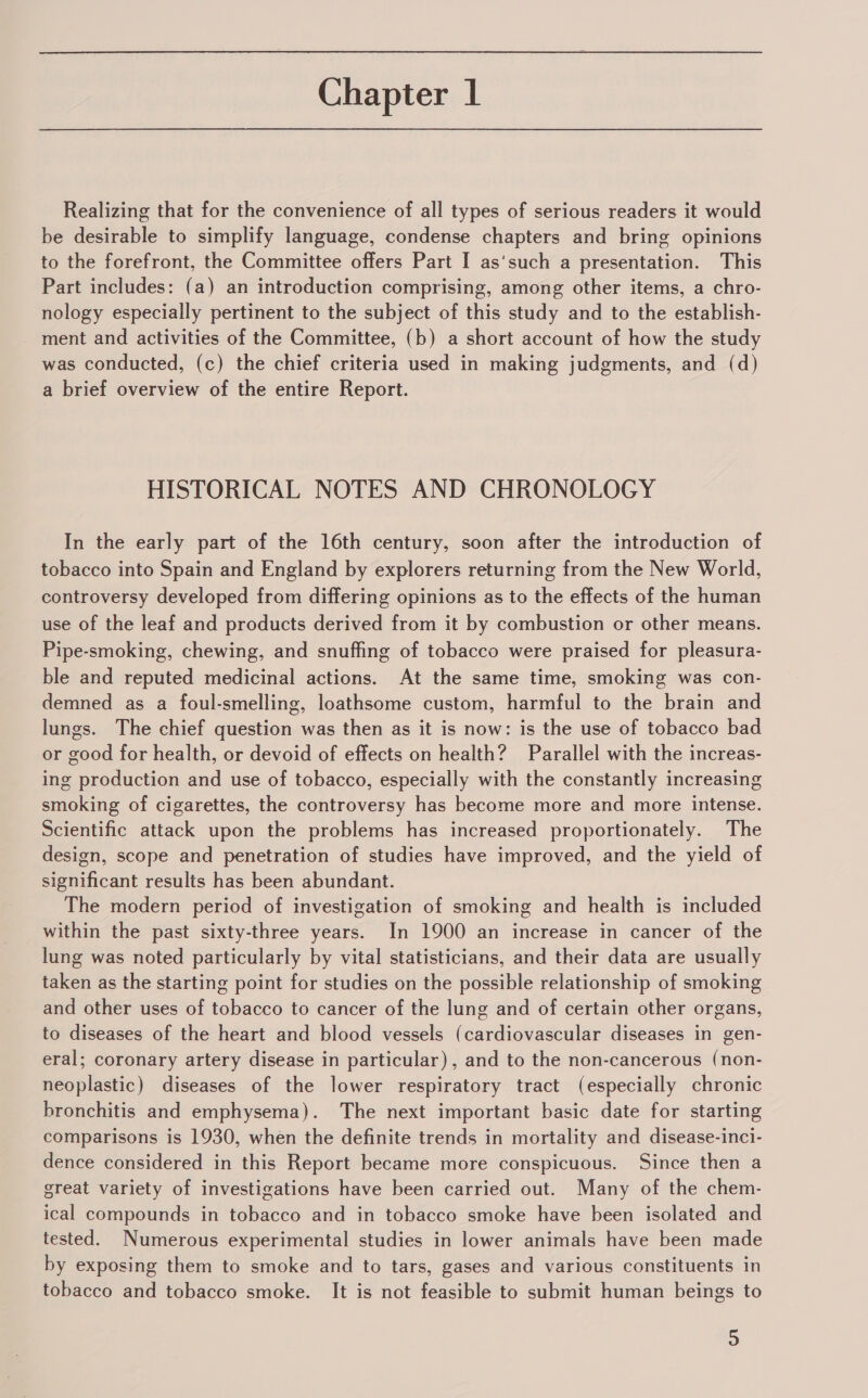 Realizing that for the convenience of all types of serious readers it would be desirable to simplify language, condense chapters and bring opinions to the forefront, the Committee offers Part I as‘such a presentation. This Part includes: (a) an introduction comprising, among other items, a chro- nology especially pertinent to the subject of this study and to the establish- _ ment and activities of the Committee, (b) a short account of how the study was conducted, (c) the chief criteria used in making judgments, and (d) a brief overview of the entire Report. HISTORICAL NOTES AND CHRONOLOGY In the early part of the 16th century, soon after the introduction of tobacco into Spain and England by explorers returning from the New World, controversy developed from differing opinions as to the effects of the human use of the leaf and products derived from it by combustion or other means. Pipe-smoking, chewing, and snuffing of tobacco were praised for pleasura- ble and reputed medicinal actions. At the same time, smoking was con- demned as a foul-smelling, loathsome custom, harmful to the brain and lungs. The chief question was then as it is now: is the use of tobacco bad or good for health, or devoid of effects on health? Parallel with the increas- ing production and use of tobacco, especially with the constantly increasing smoking of cigarettes, the controversy has become more and more intense. Scientific attack upon the problems has increased proportionately. The design, scope and penetration of studies have improved, and the yield of significant results has been abundant. The modern period of investigation of smoking and health is included within the past sixty-three years. In 1900 an increase in cancer of the lung was noted particularly by vital statisticians, and their data are usually taken as the starting point for studies on the possible relationship of smoking and other uses of tobacco to cancer of the lung and of certain other organs, to diseases of the heart and blood vessels (cardiovascular diseases in gen- eral; coronary artery disease in particular), and to the non-cancerous (non- neoplastic) diseases of the lower respiratory tract (especially chronic bronchitis and emphysema). The next important basic date for starting comparisons is 1930, when the definite trends in mortality and disease-inci- dence considered in this Report became more conspicuous. Since then a great variety of investigations have been carried out. Many of the chem- ical compounds in tobacco and in tobacco smoke have been isolated and tested. Numerous experimental studies in lower animals have been made by exposing them to smoke and to tars, gases and various constituents in tobacco and tobacco smoke. It is not feasible to submit human beings to Bs)