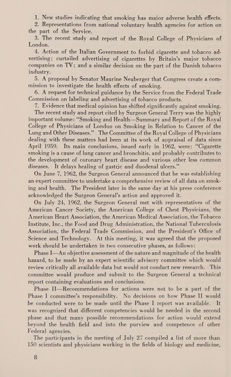 1. New studies indicating that smoking has major adverse health effects. 2. Representations from national voluntary health agencies for action on the part of the Service. 3. The recent study and report of the Royal College of Physicians of London. 4. Action of the Italian Government to forbid cigarette and tobacco ad- vertising; curtailed advertising of cigarettes by Britain’s major tobacco companies on TV; and a similar decision on the part of the Danish tobacco industry. 9. A proposal by Senator Maurine Neuberger that Congress create a com- mission to investigate the health effects of smoking. 6. A request for technical guidance by the Service from the Federal Trade Commission on labeling and advertising of tobacco products. 7. Evidence that medical opinion has shifted significantly against smoking. The recent study and report cited by Surgeon General Terry was the highly important volume: “Smoking and Health—Summary and Report of the Royal College of Physicians of London on Smoking in Relation to Cancer of the Lung and Other Diseases.” The Committee of the Royal College of Physicians dealing with these matters had been at its work of appraisal of data since April 1959. Its main conclusions, issued early in 1962, were: “Cigarette smoking is a cause of lung cancer and bronchitis, and probably contributes to the development of coronary heart disease and various other less common diseases. It delays healing of gastric and duodenal ulcers.” On June 7, 1962, the Surgeon General announced that he was establishing an expert committee to undertake a comprehensive review of all data on smok- ing and health. The President later in the same day at his press conference acknowledged the Surgeon General’s action and approved it. On July 24, 1962, the Surgeon General met. with representatives of the American Cancer Society, the American College of Chest Physicians, the American Heart Association, the American Medical Association, the Tobacco Institute, Inc., the Food and Drug Administration, the National Tuberculosis Association, the Federal Trade Commission, and the President’s Office of Science and Technology. At this meeting, it was agreed that the proposed work should be undertaken in two consecutive phases, as follows: Phase I—An objective assessment of the nature and magnitude of the health hazard, to be made by an expert scientific advisory committee which would review critically all available data but would not conduct new research. This committee would produce and submit to the Surgeon General a technical report containing evaluations and conclusions. Phase II—Recommendations for actions were not to be a part of the Phase I committee’s responsibility. No decisions on how Phase II would be conducted were to be made until the Phase I report was available. It was recognized that different competencies would be needed in the second phase and that many possible recommendations for action would extend beyond the health field and into the purview and competence of other Federal agencies. The participants in the meeting of July 27 compiled a list of more than 150 scientists and physicians working in the fields of biology and medicine,
