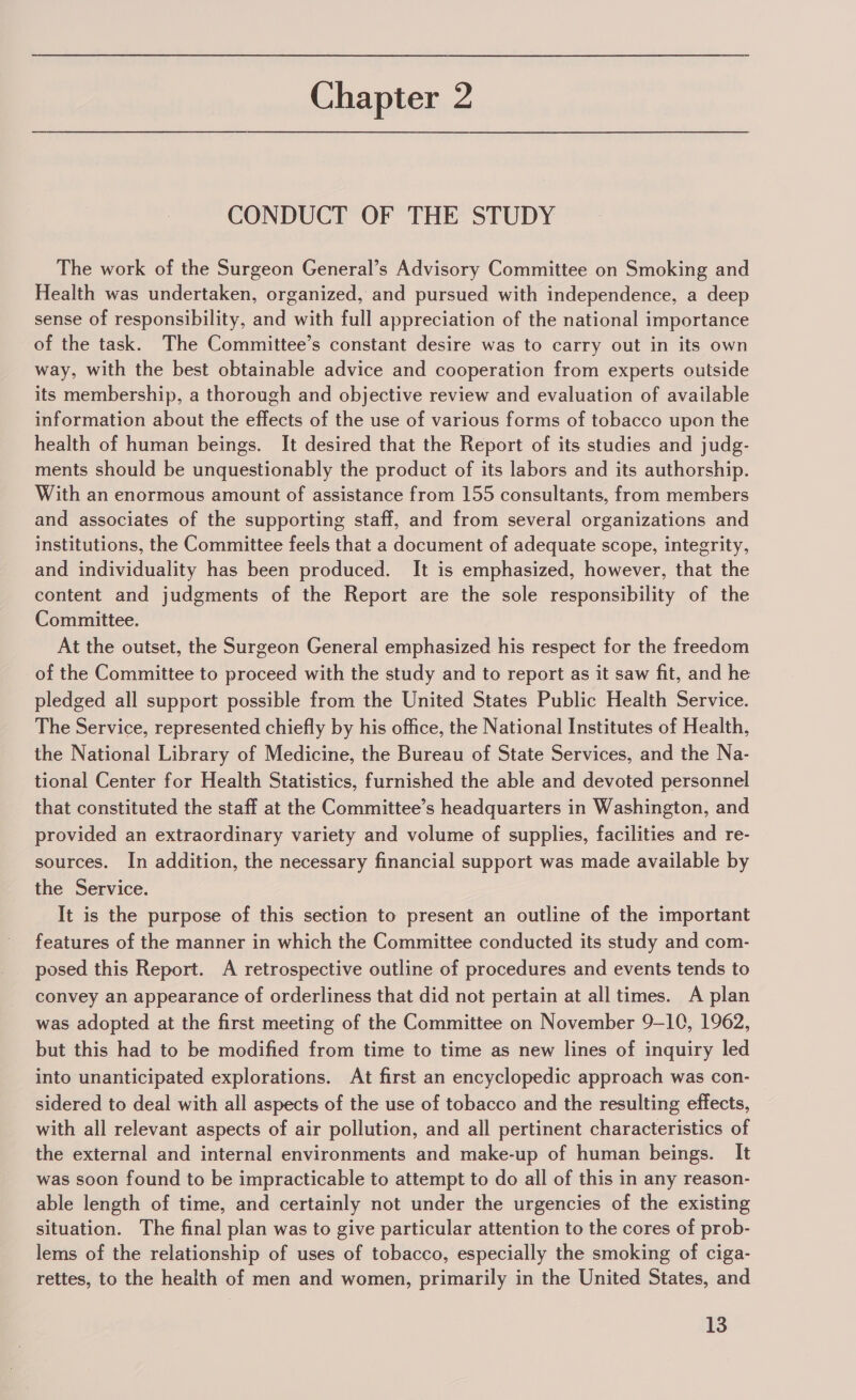 CONDUCT OF THE STUDY The work of the Surgeon General’s Advisory Committee on Smoking and Health was undertaken, organized, and pursued with independence, a deep sense of responsibility, and with full appreciation of the national importance ‘of the task. The Committee’s constant desire was to carry out in its own way, with the best obtainable advice and cooperation from experts outside its membership, a thorough and objective review and evaluation of available information about the effects of the use of various forms of tobacco upon the health of human beings. It desired that the Report of its studies and judg- ments should be unquestionably the product of its labors and its authorship. With an enormous amount of assistance from 155 consultants, from members and associates of the supporting staff, and from several organizations and institutions, the Committee feels that a document of adequate scope, integrity, and individuality has been produced. It is emphasized, however, that the content and judgments of the Report are the sole responsibility of the Committee. At the outset, the Surgeon General emphasized his respect for the freedom of the Committee to proceed with the study and to report as it saw fit, and he pledged all support possible from the United States Public Health Service. The Service, represented chiefly by his office, the National Institutes of Health, the National Library of Medicine, the Bureau of State Services, and the Na- tional Center for Health Statistics, furnished the able and devoted personnel that constituted the staff at the Committee’s headquarters in Washington, and provided an extraordinary variety and volume of supplies, facilities and re- sources. In addition, the necessary financial support was made available by the Service. It is the purpose of this section to present an outline of the important features of the manner in which the Committee conducted its study and com- posed this Report. A retrospective outline of procedures and events tends to convey an appearance of orderliness that did not pertain at all times. A plan was adopted at the first meeting of the Committee on November 9-10, 1962, but this had to be modified from time to time as new lines of inquiry led into unanticipated explorations. At first an encyclopedic approach was con- sidered to deal with all aspects of the use of tobacco and the resulting effects, with all relevant aspects of air pollution, and all pertinent characteristics of the external and internal environments and make-up of human beings. It was soon found to be impracticable to attempt to do all of this in any reason- able length of time, and certainly not under the urgencies of the existing situation. The final plan was to give particular attention to the cores of prob- lems of the relationship of uses of tobacco, especially the smoking of ciga- rettes, to the health of men and women, primarily in the United States, and