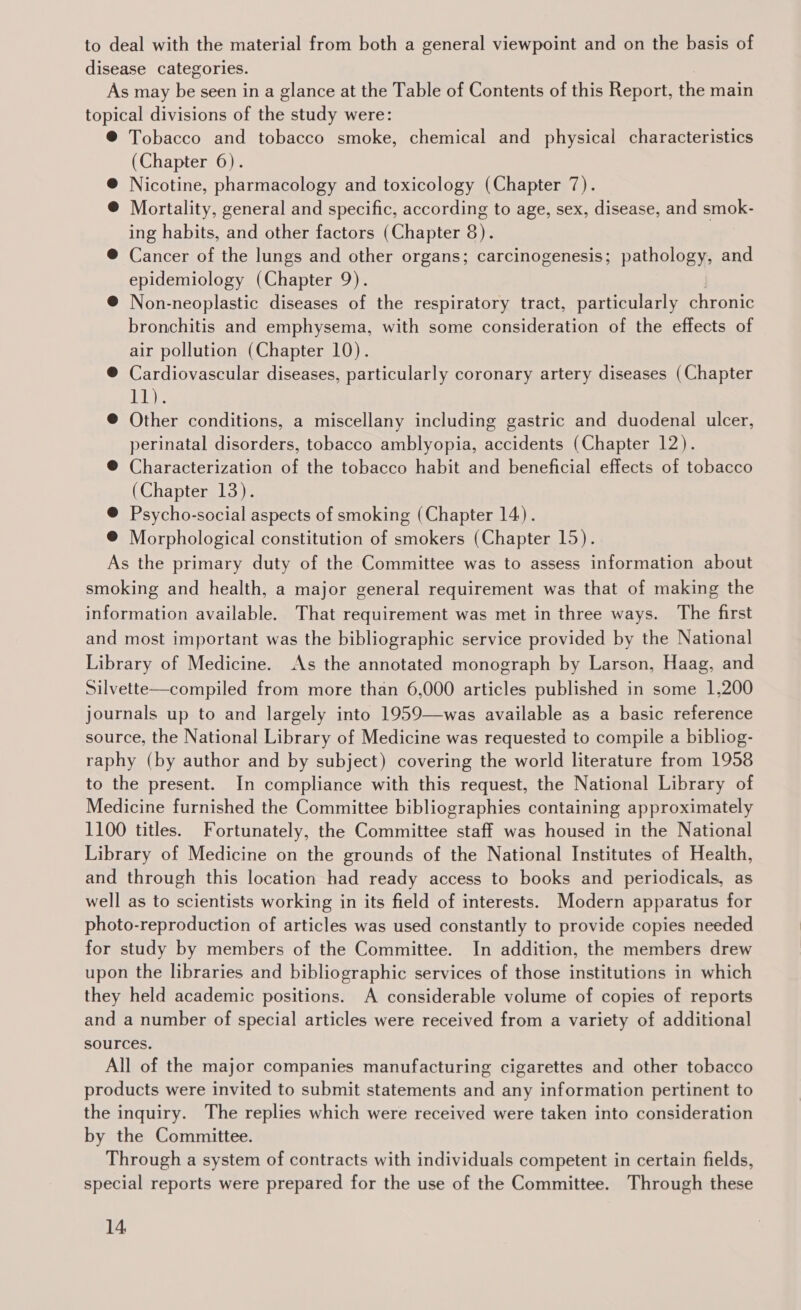 to deal with the material from both a general viewpoint and on the basis of disease categories. As may be seen in a glance at the Table of Contents of this Report, the main topical divisions of the study were: ® Tobacco and tobacco smoke, chemical and physical characteristics (Chapter 6). @ Nicotine, pharmacology and toxicology (Chapter 7). @ Mortality, general and specific, according to age, sex, disease, and smok- ing habits, and other factors (Chapter 8). ® Cancer of the lungs and other organs; carcinogenesis; panera and epidemiology (Chapter 9). @ Non-neoplastic diseases of the respiratory tract, particularly chronic bronchitis and emphysema, with some consideration of the effects of air pollution (Chapter 10). ® Cardiovascular diseases, particularly coronary artery diseases (Chapter ET ®@ Other conditions, a miscellany including gastric and duodenal ulcer, perinatal disorders, tobacco amblyopia, accidents (Chapter 12). @ Characterization of the tobacco habit and beneficial effects of tobacco (Chapter 13). @ Psycho-social aspects of smoking (Chapter 14). ® Morphological constitution of smokers (Chapter 15). As the primary duty of the Committee was to assess information about smoking and health, a major general requirement was that of making the information available. That requirement was met in three ways. The first and most important was the bibliographic service provided by the National Library of Medicine. As the annotated monograph by Larson, Haag, and Silvette—compiled from more than 6,000 articles published in some 1,200 journals up to and largely into 1959—was available as a basic reference source, the National Library of Medicine was requested to compile a bibliog- raphy (by author and by subject) covering the world literature from 1958 to the present. In compliance with this request, the National Library of Medicine furnished the Committee bibliographies containing approximately 1100 titles. Fortunately, the Committee staff was housed in the National Library of Medicine on the grounds of the National Institutes of Health, and through this location had ready access to books and periodicals, as well as to scientists working in its field of interests. Modern apparatus for photo-reproduction of articles was used constantly to provide copies needed for study by members of the Committee. In addition, the members drew upon the libraries and bibliographic services of those institutions in which they held academic positions. A considerable volume of copies of reports and a number of special articles were received from a variety of additional sources. All of the major companies manufacturing cigarettes and other tobacco products were invited to submit statements and any information pertinent to the inquiry. The replies which were received were taken into consideration by the Committee. Through a system of contracts with individuals competent in certain fields, special reports were prepared for the use of the Committee. Through these