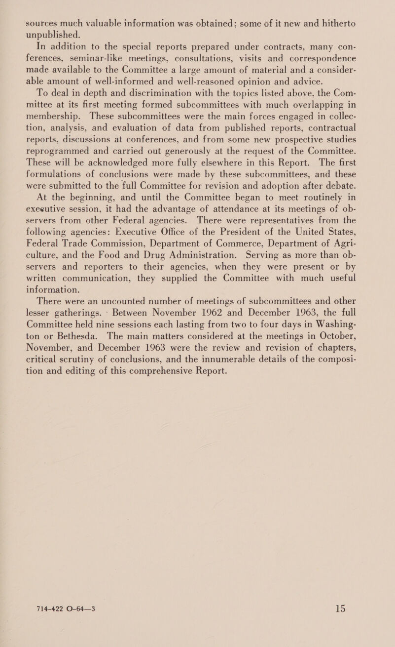 sources much valuable information was obtained; some of it new and hitherto unpublished. In addition to the special reports prepared under contracts, many con- ferences, seminar-like meetings, consultations, visits and correspondence made available to the Committee a large amount of material and a consider- able amount of well-informed and well-reasoned opinion and advice. To deal in depth and discrimination with the topics listed above, the Com- mittee at its first meeting formed subcommittees with much overlapping in membership. These subcommittees were the main forces engaged in collec- tion, analysis, and evaluation of data from published reports, contractual reports, discussions at conferences, and from some new prospective studies reprogrammed and carried out generously at the request of the Committee. These will be acknowledged more fully elsewhere in this Report. The first formulations of conclusions were made by these subcommittees, and these were submitted to the full Committee for revision and adoption after debate. At the beginning, and until the Committee began to meet routinely in executive session, it had the advantage of attendance at its meetings of ob- servers from other Federal agencies. There were representatives from the following agencies: Executive Office of the President of the United States, Federal Trade Commission, Department of Commerce, Department of Agri- culture, and the Food and Drug Administration. Serving as more than ob- servers and reporters to their agencies, when they were present or by written communication, they supplied the Committee with much useful information. There were an uncounted number of meetings of subcommittees and other lesser gatherings. Between November 1962 and December 1963, the full Committee held nine sessions each lasting from two to four days in Washing- ton or Bethesda. The main matters considered at the meetings in October, November, and December 1963 were the review and revision of chapters, critical scrutiny of conclusions, and the innumerable details of the composi- tion and editing of this comprehensive Report.