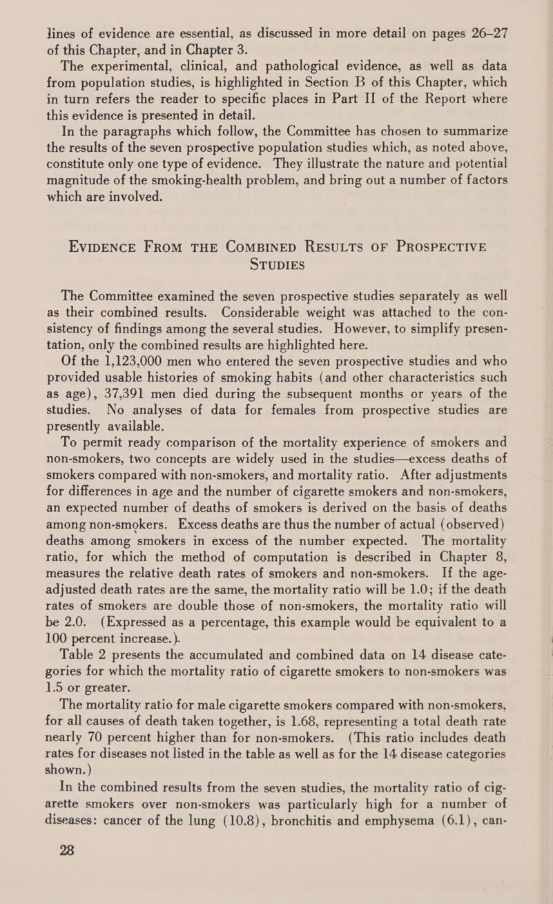 lines of evidence are essential, as discussed in more detail on pages 26-27 of this Chapter, and in Chapter 3. The experimental, clinical, and pathological evidence, as well as data from population studies, is highlighted in Section B of this Chapter, which in turn refers the reader to specific places in Part II of the Report where this evidence is presented in detail. In the paragraphs which follow, the Committee has chosen to summarize the results of the seven prospective population studies which, as noted above, constitute only one type of evidence. They illustrate the nature and potential magnitude of the smoking-health problem, and bring out a number of factors which are involved. EVIDENCE FROM THE COMBINED RESULTS OF PROSPECTIVE STUDIES The Committee examined the seven prospective studies separately as well as their combined results. Considerable weight was attached to the con- sistency of findings among the several studies. However, to simplify presen- tation, only the combined results are highlighted here. Of the 1,123,000 men who entered the seven prospective studies and who provided usable histories of smoking habits (and other characteristics such as age), 37,391 men died during the subsequent months or years of the studies. No analyses of data for females from prospective studies are presently available. To permit ready comparison of the mortality experience of smokers and non-smokers, two concepts are widely used in the studies—excess deaths of smokers compared with non-smokers, and mortality ratio. After adjustments for differences in age and the number of cigarette smokers and non-smokers, an expected number of deaths of smokers is derived on the basis of deaths among non-smokers. Excess deaths are thus the number of actual (observed) deaths among smokers in excess of the number expected. The mortality ratio, for which the method of computation is described in Chapter 8, measures the relative death rates of smokers and non-smokers. If the age- adjusted death rates are the same, the mortality ratio will be 1.0; if the death rates of smokers are double those of non-smokers, the mortality ratio will be 2.0. (Expressed as a percentage, this example would be equivalent to a 100 percent increase. ). Table 2 presents the accumulated and combined data on 14 disease cate- gories for which the mortality ratio of cigarette smokers to non-smokers was 1.5 or greater. The mortality ratio for male cigarette smokers compared with non-smokers, for all causes of death taken together, is 1.68, representing a total death rate nearly 70 percent higher than for non-smokers. (This ratio includes death rates for diseases not listed in the table as well as for the 14 disease categories shown. ) In the combined results from the seven studies, the mortality ratio of cig- arette smokers over non-smokers was particularly high for a number of diseases: cancer of the lung (10.8), bronchitis and emphysema (6.1), can-