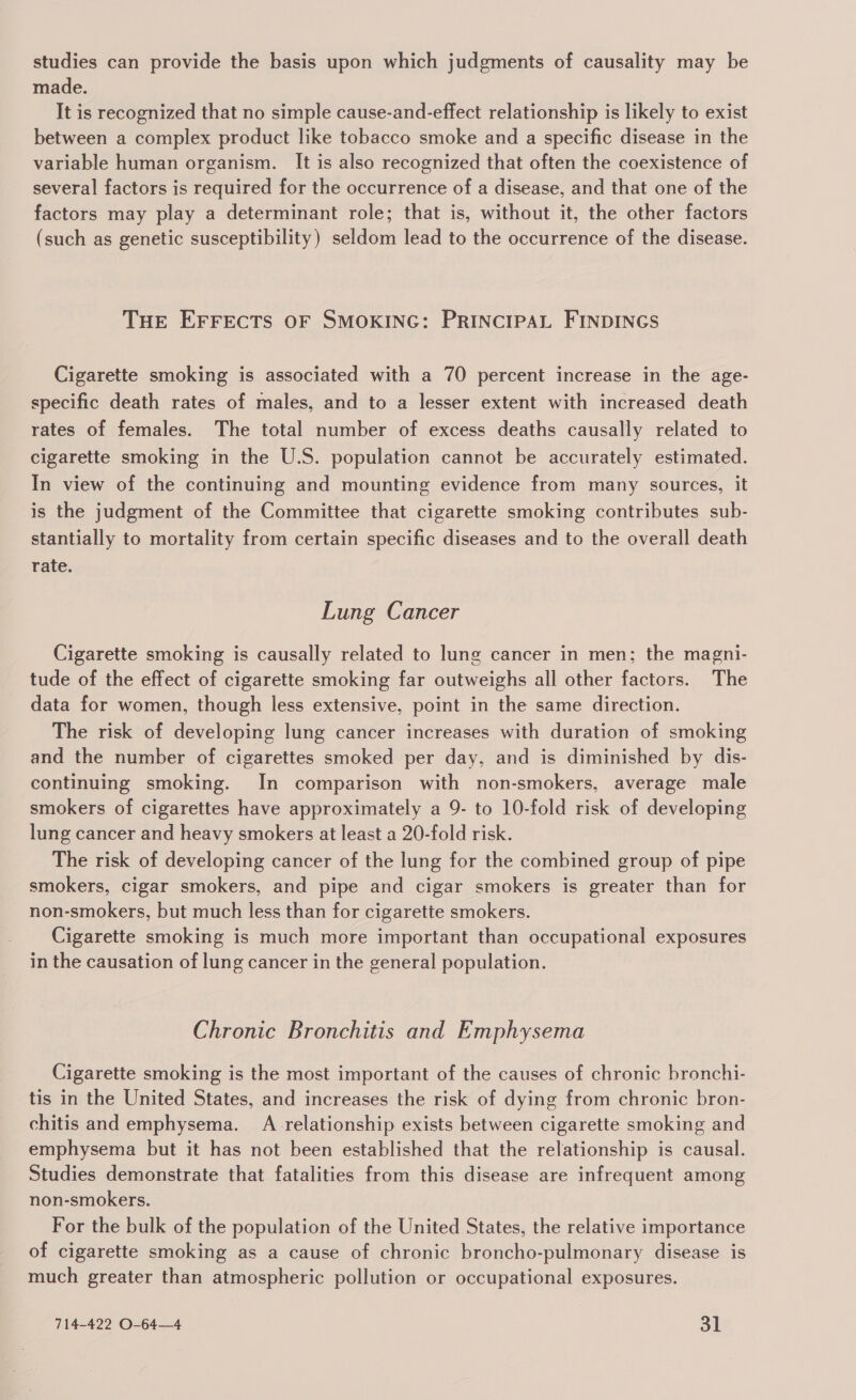 studies can provide the basis upon which judgments of causality may be made. It is recognized that no simple cause-and-effect relationship is likely to exist between a complex product like tobacco smoke and a specific disease in the variable human organism. It is also recognized that often the coexistence of several factors is required for the occurrence of a disease, and that one of the factors may play a determinant role; that is, without it, the other factors (such as genetic susceptibility) seldom lead to the occurrence of the disease. THE EFFECTS OF SMOKING: PRINCIPAL FINDINGS Cigarette smoking is associated with a 70 percent increase in the age- specific death rates of males, and to a lesser extent with increased death rates of females. The total number of excess deaths causally related to cigarette smoking in the U.S. population cannot be accurately estimated. In view of the continuing and mounting evidence from many sources, it is the judgment of the Committee that cigarette smoking contributes sub- stantially to mortality from certain specific diseases and to the overall death rate. Lung Cancer Cigarette smoking is causally related to lung cancer in men; the magni- tude of the effect of cigarette smoking far outweighs all other factors. The data for women, though less extensive, point in the same direction. The risk of developing lung cancer increases with duration of smoking and the number of cigarettes smoked per day, and is diminished by dis- continuing smoking. In comparison with non-smokers, average male smokers of cigarettes have approximately a 9- to 10-fold risk of developing lung cancer and heavy smokers at least a 20-fold risk. The risk of developing cancer of the lung for the combined group of pipe smokers, cigar smokers, and pipe and cigar smokers is greater than for non-smokers, but much less than for cigarette smokers. Cigarette smoking is much more important than occupational exposures in the causation of lung cancer in the general population. Chronic Bronchitis and Emphysema Cigarette smoking is the most important of the causes of chronic bronchi- tis in the United States, and increases the risk of dying from chronic bron- chitis and emphysema. A_relationship exists between cigarette smoking and emphysema but it has not been established that the relationship is causal. Studies demonstrate that fatalities from this disease are infrequent among non-smokers. For the bulk of the population of the United States, the relative importance of cigarette smoking as a cause of chronic broncho-pulmonary disease is much greater than atmospheric pollution or occupational exposures.