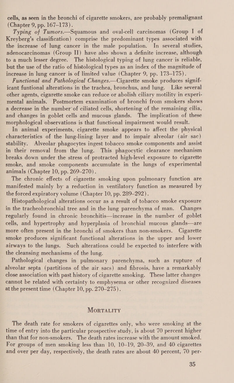 cells, as seen in the bronchi of cigarette smokers, are probably premalignant (Chapter 9, pp. 167-173). Typing of Tumors.—Squamous and oval-cell carcinomas (Group I of Kreyberg’s classification) comprise the predominant types associated with the increase of lung cancer in the male population. In several studies, adenocarcinomas (Group II) have also shown a definite increase, although to a much lesser degree. The histological typing of lung cancer is reliable, but the use of the ratio of histological types as an index of the magnitude of increase in lung cancer is of limited value (Chapter 9, pp. 173-175). Functional and Pathological Changes.—Cigarette smoke produces signif- icant funtional alterations in the trachea, bronchus, and lung. Like several other agents, cigarette smoke can reduce or abolish ciliary motility in experi- mental animals. Postmortem examination of bronchi from smokers shows a decrease in the number of ciliated cells, shortening of the remaining cilia, and changes in goblet cells and mucous glands. The implication of these morphological observations is that functional impairment would result. In animal experiments, cigarette smoke appears to affect the physical characteristics of the lung-lining layer and to impair alveolar (air sac) stability. Alveolar phagocytes ingest tobacco smoke components and assist in their removal from the lung. This phagocytic clearance mechanism breaks down under the stress of protracted high-level exposure to cigarette smoke, and smoke components accumulate in the lungs of experimental animals (Chapter 10, pp. 269-270). The chronic effects of cigarette smoking upon pulmonary function are manifested mainly by a reduction in ventilatory function as measured by the forced expiratory volume (Chapter 10, pp. 289-292). Histopathological alterations occur as a result of tobacco smoke exposure in the tracheobronchial tree and in the lung parenchyma of man. Changes regularly found in chronic bronchitis—increase in the number of goblet cells, and hypertrophy and hyperplasia of bronchial mucous glands—are more often present in the bronchi of smokers than non-smokers. Cigarette smoke produces significant functional alterations in the upper and lower airways to the lungs. Such alterations could be expected to interfere with the cleansing mechanisms of the lung. Pathological changes in pulmonary parenchyma, such as rupture of alveolar septa (partitions of the air sacs) and fibrosis, have a remarkably close association with past history of cigarette smoking. These latter changes cannot be related with certainty to emphysema or other recognized diseases at the present time (Chapter 10, pp. 270-275). MorTALITY The death rate for smokers of cigarettes only, who were smoking at the time of entry into the particular prospective study, is about 70 percent higher than that for non-smokers. The death rates increase with the amount smoked. For groups of men smoking less than 10, 10-19, 20-39, and 40 cigarettes and over per day, respectively, the death rates are about 40 percent, 70 per-