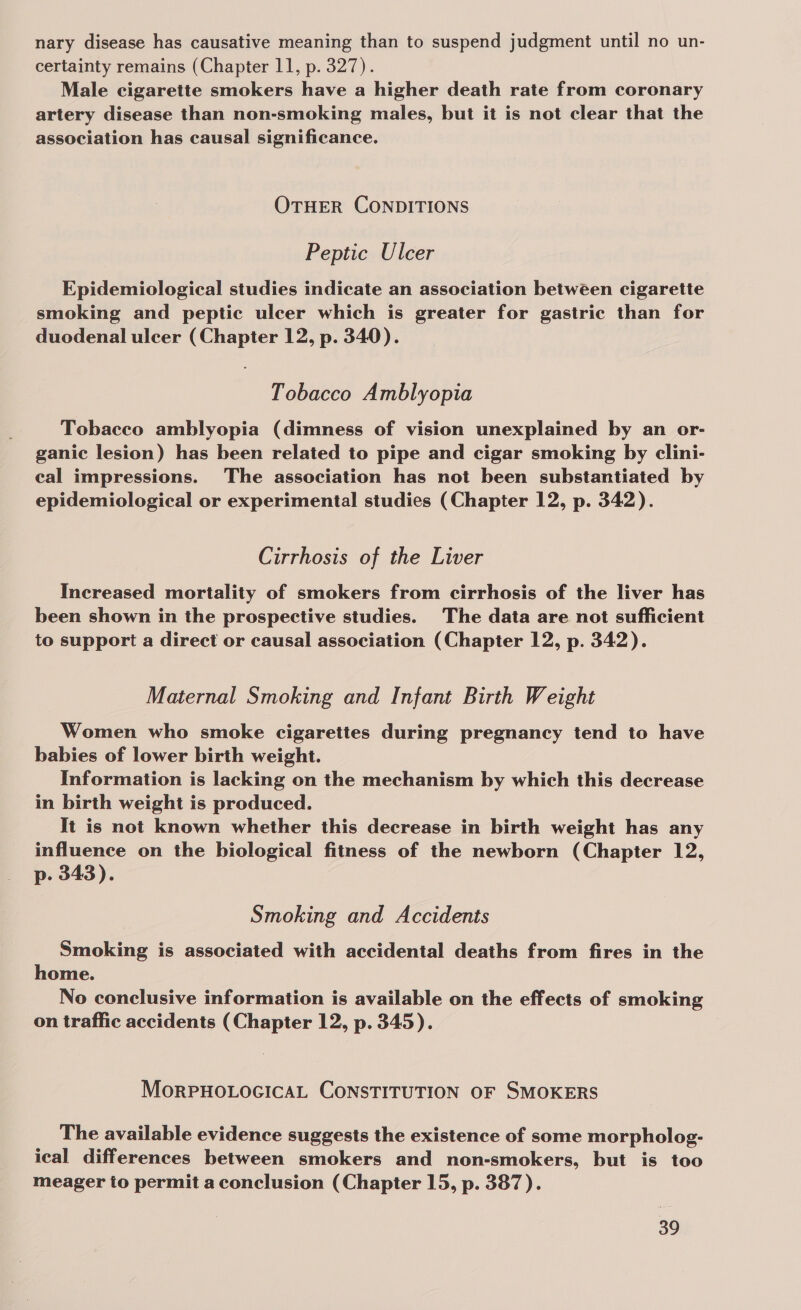 nary disease has causative meaning than to suspend judgment until no un- certainty remains (Chapter 11, p. 327). Male cigarette smokers have a higher death rate from coronary artery disease than non-smoking males, but it is not clear that the association has causal significance. OTHER CONDITIONS Peptic Ulcer Epidemiological studies indicate an association between cigarette smoking and peptic ulcer which is greater for gastric than for duodenal ulcer (Chapter 12, p. 340). Tobacco Amblyopia Tobacco amblyopia (dimness of vision unexplained by an or- ganic lesion) has been related to pipe and cigar smoking by clini- cal impressions. The association has not been substantiated by epidemiological or experimental studies (Chapter 12, p. 342). Cirrhosis of the Liver Increased mortality of smokers from cirrhosis of the liver has been shown in the prospective studies. The data are not sufficient to support a direct or causal association (Chapter 12, p. 342). Maternal Smoking and Infant Birth Weight Women who smoke cigarettes during pregnancy tend to have babies of lower birth weight. Information is lacking on the mechanism by which this decrease in birth weight is produced. It is not known whether this decrease in birth weight has any influence on the biological fitness of the newborn (Chapter 12, p. 343). Smoking and Accidents Smoking is associated with accidental deaths from fires in the home. | No conclusive information is available on the effects of smoking on traffic accidents (Chapter 12, p. 345). MoRPHOLOGICAL CONSTITUTION OF SMOKERS The available evidence suggests the existence of some morpholog- ical differences between smokers and non-smokers, but is too meager to permit a conclusion (Chapter 15, p. 387).