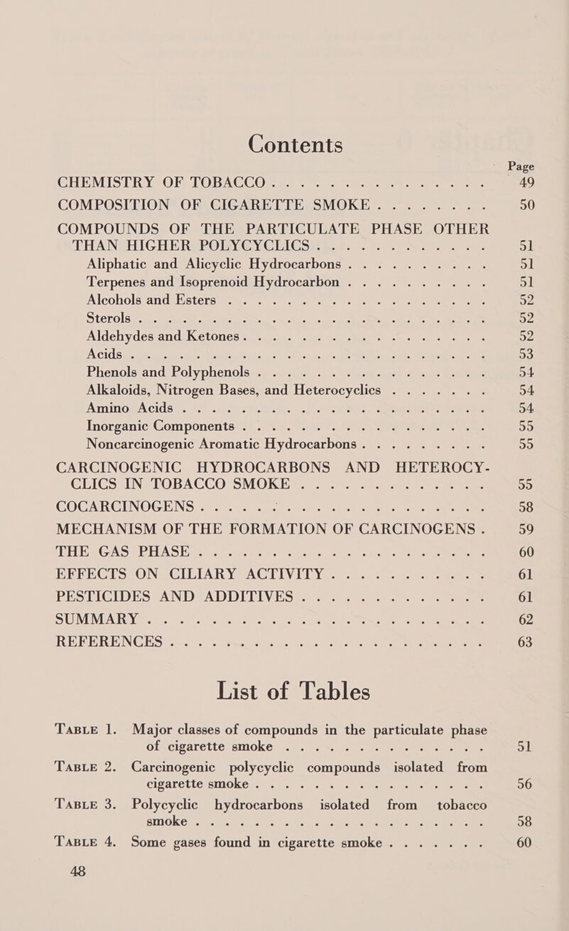 Contents CHEMISTRY, OFSTORACC OR gsi. hn tte etree. mee COMPOSITION OF CIGARETTE SMOKE........ COMPOUNDS OF THE PARTICULATE PHASE OTHER CHANGHIGHE RevODY CY CEICSi a e-0- 9: sw ee Aliphatic and Alicyclic Hydrocarbons. ......... Terpenes and Isoprenoid Hydrocarbon. ......... Alcoholstandilistersinages.) 0 eee, eee ee Sterols geo. ieee ge ee sa et ke ee ee Aldehydes and Ketones: \ ......4 4 -u &gt; 7. 1.4. A CIOS bs ptm met lac Seer een. oaks dere ee el ear ee ee Bhenolstand:Bolyphenols&lt;.0 asy .1 7. Aes en ee 9 Alkaloids, Nitrogen Bases, and Heterocyclics . ...... AminosA cids a. EY .x.2e Ve y.* seo Ne eee eee Inorganic;@omponentss. .ye. tee secs eee es Noncarcinogenic Aromatic Hydrocarbons. . ...... . CARCINOGENIC HYDROCARBONS AND HETEROCY- CLICS INSTOBACCOPSMORL C3 ee ee COCARCINOGENS...... PRB ie a Ps eg rae es MECHANISM OF THE FORMATION OF CARCINOGENS . PE Hee GAS OE HAS Hie eit ets Pena cue eee ee BERECGTS ON CILIARYSACTIVITY .2.) 0. 3-5 Jae PES TICIDESTAND ADDITIVES &lt;2. 5... os eee S CUNVEIVUAR Ye cats P08 08? haeta AN cdr eo be oeecein aes kes trance fuuen Walle, ee Cee TE BERING ES irs ore) 5) ate Pesan) eo aces! fet doer este ee eee eee List of Tables TaBLE 1. Major classes of compounds in the particulate phase olecivareite: smoke &gt;.&lt;) suns. ies eee ee iets TABLE 2. Carcinogenic polycyclic compounds isolated from cigalelteismokess: 0. 22% 0.0 vane re ee TABLE 3. Polycyclic hydrocarbons isolated from tobacco BINGE 2 Wn. wipes tee cea aan) Lot they rae ee TABLE 4. Some gases found in cigarette smoke. ..... . 48 49 20 OL ol ol a2 aye a2 93 o4 o4 o4 a D9 29 38 29 60 61 61 62 63 ol 26 38 60