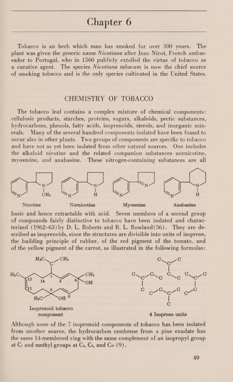 Tobacco is an herb which man has smoked for over 300 years. The plant was given the generic name Nicotiana after Jean Nicot, French ambas- sador to Portugal, who in 1560 publicly extolled the virtue of tobacco as a curative agent. The species Nicotiana tabacum is now the chief source of smoking tobacco and is the only species cultivated in the United States. CHEMISTRY OF TOBACCO The tobacco leaf contains a complex mixture of chemical components: cellulosic products, starches, proteins, sugars, alkaloids, pectic substances, hydrocarbons, phenols, fatty acids, isoprenoids, sterols, and inorganic min- erals. Many of the several hundred components isolated have been found to occur also in other plants. Two groups of components are specific to tobacco and have not as yet been isolated from other natural sources. One includes the alkaloid nicotine and the related companion substances nornicotine, myosmine, and anabasine. These nitrogen-containing substances are all  Nicotine Nornicotine Myosmine Anabasine basic and hence extractable with acid. Seven members of a second group of compounds fairly distinctive to tobacco have been isolated and charac- terized (1962-63) by D. L. Roberts and R. L. Rowland(36). They are de- scribed as isoprenoids, since the structures are divisible into units of isoprene, the building principle of rubber, of the red pigment of the tomato, and of the yellow pigment of the carrot, as illustrated in the following formulas:  H;C CHs C C H CH C C C C C sC 3 erage Ne! Se OH | . | C C Cc C H3C OH | ; C Isoprenoid tobacco — component 4 Isoprene units Although none of the 7 isoprenoid components of tobacco has been isolated from another source, the hydrocarbon cembrene from a pine exudate has the same 14-membered ring with the same complement of an isopropyl group at C: and methyl groups at C:, Cs, and Cx (9).