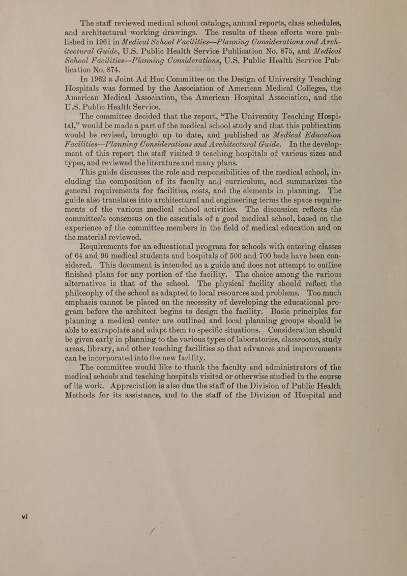 The staff reviewed medical school catalogs, annual reports, class schedules, and architectural working drawings. The results of these efforts were pub- lished in 1961 in Medical School Facilities—Planning Considerations and Arch- itectural Guide, U.S. Public Health Service Publication No. 875, and Medical School Facilities—Planning Considerations, U.S. Public Health Service Pub- lication No, 874. In 1962 a Joint Ad Hoc Committee on the Design of University Teaching Hospitals was formed by the Association of American Medical Colleges, the American Medical Association, the American Hospital Association, and the U.S. Public Health Service. The committee decided that the report, “The University Teaching Hospi- tal,’ would be made a part of the medical school study and that this publication would be revised, brought up to date, and published as Medical Education Facilities—Planning Considerations and Architectural Guide. In the develop- ment of this report the staff visited 9 teaching hospitals of various sizes and types, and reviewed the literature and many plans. This guide discusses the role and responsibilities of the medical school, in- cluding the composition of its faculty and curriculum, and summarizes the general requirements for facilities, costs, and the elements in planning. The guide also translates into architectural and engineering terms the space require- ments of the various medical school activities. The discussion reflects the committee’s consensus on the essentials of a good medical school, based on the experience of the committee members in the field of medical education and on the material reviewed. Requirements for an educational program for schools with entering classes of 64 and 96 medical students and hospitals of 500 and 700 beds have been con- sidered. This document is intended as a guide and does not attempt to outline finished plans for any portion of the facility. The choice among the various alternatives is that of the school. The physical facility should reflect the philosophy of the school as adapted to local resources and problems. ‘Too much emphasis cannot be placed on the necessity of developing the educational pro- gram before the architect begins to design the facility. Basic principles for planning a medical center are outlined and local planning groups should be able to extrapolate and adapt them to specific situations. Consideration should be given early in planning to the various types of laboratories, classrooms, study areas, library, and other teaching facilities so that advances and improvements can be incorporated into the new facility. The committee would like to thank the faculty and administrators of the medical schools and teaching hospitals visited or otherwise studied in the course of its work. Appreciation is also due the staff of the Division of Public Health Methods for its assistance, and to the staff of the Division of Hospital and