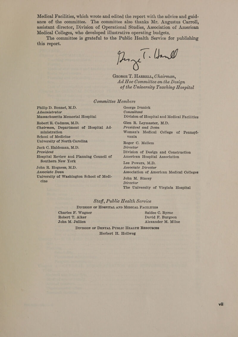 Medical Facilities, which wrote and edited the report with the advice and guid- ance of the committee. ‘The committee also thanks Mr. Augustus Carroll, assistant director, Division of Operational Studies, Association of American Medical Colleges, who developed illustrative operating budgets, The committee is grateful to the Public Health Service for publishing eee GxorcE T. Harretyi, Chairman, Ad Hoc Committee on the Design of the University Teaching Hospital Committee Members Philip D. Bonnet, M.D. Administrator Massachusetts Memorial Hospital Robert R. Cadmus, M.D. Chairman, Department of Hospital Ad- ministration School of Medicine University of North Carolina Jack C. Haldeman, M.D. President Hospital Review and Planning Council of Southern New York John R. Hogness, M.D. Associate Dean University of Washington School of Medi- ‘cine George Ivanick Consultant Division of Hospital and Medical Facilities Glen R. Leymaster, M.D. President and Dean Woman’s Medical College of Pennsyl- vania Roger C. Mellem Director Division of Design and Construction American Hospital Association Lee Powers, M.D. Associate Director Association of American Medical Colleges John M. Stacey Director The University of Virginia Hospital Charles F. Wagner Robert T. Alker John M. Jullien Saidee C. Byrne David F. Burgoon Alexander M. Milne