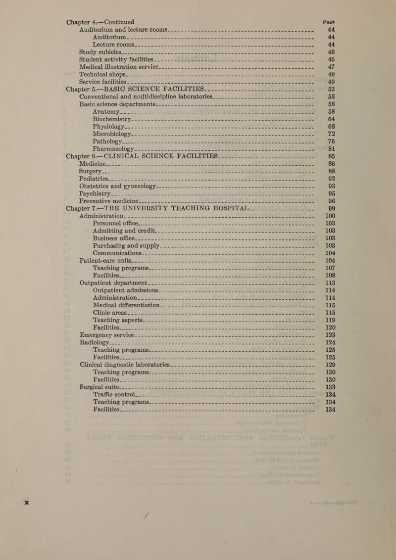 Chapter 4.—Continued Page Auditorium ‘and lecture rooms... . -. See ookee ree Sac n c ae ees 44 Auditornim oc ia. to dee eee ee oe nk ae ee 44 Lecture TOOMK. «ooo 2 ech a eee eee ee Cee eee ee eee 44 Study cubicles cece o oh ee eee Se natant Si ae ce ee ee a 45 Student activity facilities... Ee Reeaeee sso oes 55 «oe eee eee 46 Medical illustration service..- - 2-22 eee co aes See ba ee eee 47 Technical shops-2-2. 2.) ob ey ee ee eerie A ee eee 49 Service facilities &lt; &gt; &lt;252s.2.s-essl lee See ete eee See ce eee ae 49 Chapter 5.—BASIC SCIENCE FACILITIES--------------------------------- 53 Conventional and multidiscipline laboratories_____--__._.---.--------------- 53 Basic science :departmentss.&lt;= =. +2. = 2-224 ease eee ee ee ee 58 Anatomy .- --25- =s st 222: 225/225 22097 See Pee ee 58 Biochemistry-==&lt;=s=222- 224s bees taeeee eee ee ee ee 2 eee ee 64 Physiology--&lt;----2+~+--s=deset bases ten eee tie eeeeeeee ree oer * 63 Microbiology.:—2=22c¢ 22 send Leste tent epee ee eee eee eee 72 Pathologyoo-- 22 2422. eetecelcs ieee es ee ee Ae ae eee 76 Pharmacologys==2t-s&lt;2.2+2--22e &lt;5 SESE a eee 81 Chapter 6—CLINICAL SCIENCE FACILITIES----------------------------- 85 Medicine.w2.2c: - ese ase cues hen bee sbbes settee loo eens Hees 86 Surgery..224csh.dsatsscbesa tail de eo eR eee ee eee 88 Pediatrics. 2-ssstaiks eel acess chetesk dude: can Stee Oe ee 92 Obstetrics andi gynecology... 2s:e.osceeses+nsctceees eee ee 93 Psychiatry: === 2&lt;2=-&lt;e2k2-2eh+s-cccde aces tesa eee Pe eee 95 Preventive: medicines: .s 2ys2ss2 252s 52 SE tO Ba Ee ee ee 96 Chapter 7—THE UNIVERSITY TEACHING HOSPITAL-__------------------ 99 Administration. 2: . i239: 222. 2ee4hse2 252s enheu LO ae ee 100 Personnel office: =222&lt;2ecscs.laendse decent ecesess oo ee eee 103 Admitting and eredit=- 2.202.224: cede UU OE ee 103 Business officess-#2&lt;:-2-222dees2ectineceeedesis secese abel eee 103 Purchasing and supply 22222422: s:2csaseeecede ceceeketeeeuneee eee 103 Communications-&lt;2= 2 22c2s2c222tsshccsse22e BOR eae 104 Patient-care units.&lt; =.= 22 4222 2csss2sesscen SURE Ce ae 104 Teaching programs:: .2:4s 2s s2ss2ses224.222 RUM ee eee 107 Facilities..-&lt;-s&lt;22eceectugs stcteccesssecnes URS Bee eee 108 Outpatientdepartment - ==: 2422220 PA AE Se eee 113 Outpatient-admissionss == 2: =&lt;22.-009_2 A a Fr eee ee 114 Administrations ::==:.2s2sss&lt;2:-ss2e258il A A eee eee 114 Medical differentiation. =222 = 2220 H/9l01 LUU8 SIU BE ea 115 Clinic areas = 22 v2sSasterseceazanssssetedusenzs ethene eeeeees owe cree 115 Teaching aspect@.e:sssadestcsceccsscscadscencstedessdseetee eel eee 119 Facilitiesiis2sseessecsse¢seanncecacscess2 scee segs ces See eee 120 Emergency service--=---=++---: \Asccececdaccceseusned ce seeepe See Oe 123 Radiology..22-sccstsin2es2sseaseer scene ceseesises es ceue eee eee ee 124 Teaching program@s: 22 ts22e5sbonssesecsccctacsc sO OR eee 125 Facilitiesic222 228 sd#e¢eueseeess5c2ee4e522eeeReed sed ee ss eee 125 Clinieal diagnostic laboratories os 2-2 &lt;s2=2/SLU 0S 2 Ae ee 129 Teaching. program@s:2 .é2c8 1000. SS OeT Ae AUS ert eae Le 130 Facilities 22-5 sesvessdesteiseecacduseedqaseksducek steeaeeeee mee eee 130 Surgical suite.&lt;.2 #&lt;4224=se0e2222 2eNe0 cx euzer ce lt O75 133 Traffie-control..e22c Zt SFR ee ok ee A Be ae 134 Teaching programs::vevesscaucssessesccacssvscesecucdsecacee¥sssgeee 134 Pacilities..sceascseedassaessescscecsccacedeu cciesadeeeededs see 134