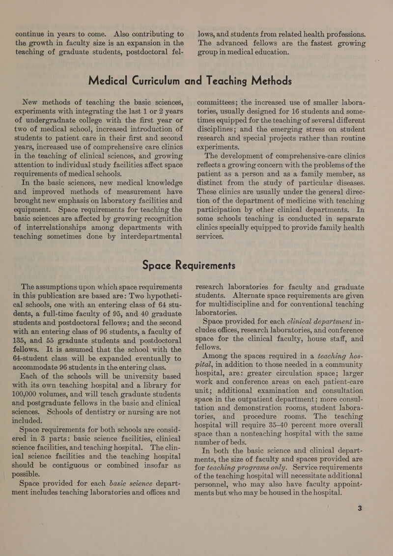 the growth in faculty size is an expansion in the teaching of graduate students, postdoctoral fel- The advanced fellows are the fastest growing group in medical education. New methods of teaching the basic sciences, experiments with integrating the last 1 or 2 years of undergradnate college with the first year or two of medical school, increased introduction of students to patient care in their first and second years, increased use of comprehensive care clinics in the teaching of clinical sciences, and growing attention to individual study facilities affect space requirements of medical schools. In the basic sciences, new medical knowledge and improved methods of measurement have brought new emphasis on laboratory facilities and equipment. Space requirements for teaching the basic sciences are affected by growing recognition of interrelationships among departments with teaching sometimes done by interdepartmental committees; the increased use of smaller labora- tories, usually designed for 16 students and some- times equipped for the teaching of several different disciplines; and the emerging stress on student research and special projects rather than routine experiments. The development of comprehensive-care clinics reflects a growing concern with the problems of the patient as a person and as a family member, as distinct from the study of particular diseases. These clinics are usually under the general direc- tion of the department of medicine with teaching participation by other clinical departments. In some schools teaching is conducted in separate clinics specially equipped to provide family health Services. The assumptions upon which space requirements in this publication are based are: Two hypotheti- cal schools, one with an entering class of 64 stu- dents, a full-time faculty of 95, and 40 graduate students and postdoctoral fellows; and the second with an entering class of 96 students, a faculty of 135, and 55 graduate students and postdoctoral fellows. It is assumed that the school with the 64-student class will be expanded eventually to accommodate 96 students in the entering class. Each of the schools will be university based with its own teaching hospital and a library for 100,000 volumes, and will teach graduate students and postgraduate fellows in the basic and clinical sciences. Schools of dentistry or nursing are not included. Space requirements for both schools are consid- ered in 8 parts: basic science facilities, clinical science facilities, and teaching hospital. The clin- ical science facilities and the teaching hospital should be contiguous or combined insofar as possible. Space provided for each basic science depart- ment includes teaching laboratories and offices and research laboratories for faculty and graduate students. Alternate space requirements are given for multidiscipline and for conventional teaching laboratories. Space provided for each clinical department in- cludes offices, research laboratories, and conference space for the clinical faculty, house staff, and fellows. Among the spaces required in a teaching hos- pital, in addition to those needed in a community hospital, are: greater circulation space; larger work and conference areas on each patient-care unit; additional examination and consultation space in the outpatient department; more consul- tation and demonstration rooms, student labora- tories, and procedure rooms. The _ teaching hospital will require 35-40 percent more overall space than a nonteaching hospital with the same number of beds. In both the basic science and clinical depart- ments, the size of faculty and spaces provided are for teaching programs only. Service requirements of the teaching hospital will necessitate additional personnel, who may also have faculty appoint- ments but who may be housed in the hospital.