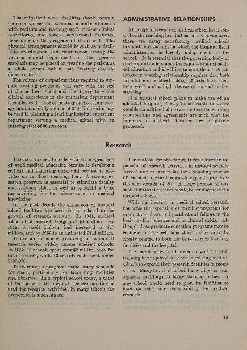 The outpatient clinic facilities should contain classrooms, space for examination and conferences with patients and teaching staff, student clinical laboratories, and special educational facilities, depending on the program of the school. The physical arrangements should be such as to facil- itate coordination and consultation among the various clinical departments, so that greater emphasis may be placed on treating the patient as a whole person rather than treating discrete disease entities. The volume of outpatient visits required to sup- port teaching programs will vary with the size of the medical school and the degree to which clinical experience in the outpatient department isemphasized. For estimating purposes, an aver- age minimum daily volume of 350 clinic visits may be used in planning a teaching hospital outpatient department serving a medical school with an entering class of 96 students. ADMINISTRATIVE RELATIONSHIPS Although university or medical school fiscal con- trol of the teaching hospital has many advantages, there are many satisfactory medical school- hospital relationships in which the hospital fiscal administration is largely independent of the school. It is essential that the governing body of the hospital understands the requirements of medi- cal education and is willing to meet them. A sat- isfactory working relationship requires that both hospital and medical school officials have com- mon goals and a high degree of mutual under- standing. If a medical school plans to make use of an affiliated hospital, it may. be advisable to secure outside consulting help to assure that the working relationships and agreements are such that the interests of medical education are adequately protected. The quest for new knowledge is an integral part of good medical education because it develops a critical and inquiring mind and because it pro- vides an excellent teaching tool. A strong re- search program is essential to stimulate faculty and students alike, as well as to fulfill a basic responsibility for the advancement of medical knowledge. In the past decade the expansion of medical school facilities has been closely related to the growth of research activity. In 1941, medical schools had research budgets of $4 million. By 1948, research budgets had increased to $17 million, and by 1959 to an estimated $114 million. The amount of money spent on grant-supported research varies widely among medical schools. In 1959, 19 schools spent over $2 million each for such research, while 13 schools each spent under $500,000. These research programs make heavy demands for space, particularly for laboratory facilities and libraries. In a typical school today, a third of the space in the medical sciences building is used for research activities; in many schools the proportion is much higher. The outlook for the future is for a further ex- pansion of research activities in medical schools. Recent studies have called for a doubling or more of national medical research expenditures over the next decade (4, 5). A large portion of any such additional research would be conducted in the medical schools. With the increase in medical school research has come the expansion of training programs for graduate students and postdoctoral fellows in the basic medical sciences and in clinical fields. Al- though these graduate education programs may be centered in research laboratories, they must be closely related to both the basic science teaching facilities and the hospital. The rapid growth of research and research training has required most of the existing medical schools to expand their research facilities in recent years. Many have had to build new wings or even separate buildings to house these activities. A new school would need to plan its facilities to meet an increasing responsibility for medical research.