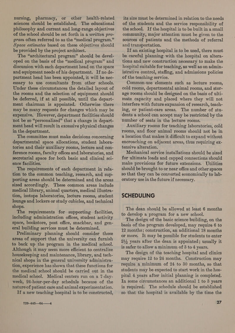 nursing, pharmacy, or other health-related sciences should be established. The educational philosophy and current and long-range objectives of the school should be set forth in a written pro- gram often referred to as the “medical program.” Space estimates based on these objectives should be provided by the project architect. The “architectural program” should be devel- oped on the basis of the “medical program” and discussion with each department head on the space and equipment needs of his department. If no de- partment head has been appointed, it will be nec- essary to use consultants from other schools. Under these circumstances the detailed layout of the rooms and the selection of equipment should be deferred, if at all possible, until the depart- ment chairman is appointed. Otherwise there may be many requests for changes which may be expensive. However, department facilities should not be so “personalized” that a change in depart- ment head will result in excessive physical changes in the department. The committee must make decisions concerning departmental space allocations, student labora- tories and their auxiliary rooms, lecture and con- ference rooms, faculty offices and laboratories, and secretarial space for both basic and clinical sci- ence facilities. The requirements of each department in rela- tion to the common teaching, research, and sup- porting areas should be determined and the areas sized accordingly. These common areas include medical library, animal quarters, medical illustra- tion, isotope laboratories, lecture rooms, student lounge and lockers or study cubicles, and technical shops. The requirements for supporting facilities, including administration offices, student activity space, bookstore, post office, snackbar, and gen- eral building services must be determined. Preliminary planning should consider those areas of support that the university can furnish to back up the program in the medical school. Although it may seem more efficient to centralize housekeeping and maintenance, library, and tech- nical shops in the general university administra- tion, experience has shown that these functions for the medical school should be carried out in the medical school. Medical centers run on a 7-day- week, 24-hour-per-day schedule because of the nature of patient care and animal experimentation. If a new teaching hospital is to be constructed, 729-445—64—__4. its size must be determined in relation to the needs of the students and the service responsibility of the school. If the hospital is to be built in a small community, major attention must be given to the sources of patients and the methods of referral and transportation. If an existing hospital is to be used, there must be careful planning with the hospital on altera- tions and new construction necessary to make the hospital suitable for teaching, as well as on admin- istrative control, staffing, and admissions policies of the teaching service. Common-use elements such as lecture rooms, cold rooms, departmental animal rooms, and stor- age rooms should be designed on the basis of ulti- mate capacity and placed where they will not interfere with future expansion of research, teach- ing, or patient-care areas. The number of stu- dents a school can accept may be restricted by the number of seats in the lecture rooms. Auxiliary rooms for teaching laboratories, cold rooms, and floor animal rooms should not be in a location that makes it difficult to expand without encroaching on adjacent areas, thus requiring ex- tensive alteration. Mechanical service installations should be sized for ultimate loads and capped connections should make provisions for future extensions. Utilities should be brought to or near office and other spaces so that they can be converted economically to lab- oratory use in the future if necessary. SCHEDULING The dean should be allowed at least 6 months to develop a program for a new school. The design of the basic science building, on the basis of the program developed, may require 6 to 12 months; construction, an additional 18 months or more. It may be possible for students to enter 214 years after the dean is appointed; usually it is safer to allow a minimum of 3 to 4 years. The design of the teaching hospital and clinics may require 12 to 24 months. Construction may require a minimum of 24 to 30 months, so that students may be expected to start work in the hos- pital 4 years after initial planning is completed. In some circumstances an additional 1 to 3 years is required. The schedule should be established so that the hospital is available by the time the