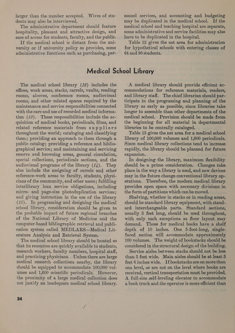 larger than the number accepted. Wives of stu- dents may also be interviewed. The administrative department should feature hospitality, pleasant and attractive design, and ease of access for students, faculty, and the public. If the medical school is distant from the uni- versity or if university policy so provides, some administrative functions such as purchasing, per- sonnel services, and accounting and budgeting may be duplicated in the medical school. If the medical school and teaching hospital are separate, some administrative and service facilities may also have to be duplicated in the hospital. Table 12 gives the net area for administration for hypothetical schools with entering classes of 64 and 96 students. The medical school library (22) includes the offices, work areas, stacks, carrels, vaults, reading rooms, alcoves, conference rooms, audiovisual rooms, and other related spaces required by the maintenance and service responsibilities connected with the care and use of recorded medical informa- tion (13). These responsibilities include the ac- quisition of medical books, periodicals, films, and related reference materials from suppliers throughout the world; cataloging and classifying them; providing an approach to them through a public catalog; providing a reference and biblio- graphical service; and maintaining and servicing reserve and browsing areas, general circulation, special collections, periodicals sections, and the audiovisual programs of the library (14). They also include the assigning of carrels and other reference-work areas to faculty, students, physi- cians of the community, and other users; fulfilling interlibrary loan service obligations, including micro- and page-size photoduplication services; and giving instruction in the use of the library (15). In programing and designing the medical school library, consideration should be given to the probable impact of future regional branches of the National Library of Medicine and the computer-based bibliographic retrieval and publi- cation system called MEDLARS—Medical Lit- erature Analysis and Retrieval System. The medical school library should be located so that its resources are quickly available to students, research workers, faculty members, hospital staff, and practicing physicians. Unless there are large medical research collections nearby, the library should be equipped to accommodate 100,000 vol- umes and 1,600 scientific periodicals. However, the proximity of a large medical collection does not justify an inadequate medical school library. 34 A medical library should provide efficient ac- commodations for reference materials, readers, and library staff. The chief librarian should par- ticipate in the programing and planning of the library as early as possible, since libraries take longer to assemble than other departments of the medical school. Provision should be made from the beginning for all material in departmental libraries to be centrally cataloged. Table 13 gives the net area for a medical school library of 100,000 volumes and 1,600 periodicals. Since medical library collections tend to increase rapidly, the library should be planned for future expansion. In designing the library, maximum flexibility should be a prime consideration. Changes take place in the way a library is used, and new devices may in the future change conventional library op- erations. Therefore, the modern medical library provides open space with necessary divisions in the form of partitions which can be moved. Shelving, whether in stacks or in reading areas, should be standard library equipment, with stand- ard interchangeable parts. Standard sections, usually 3 feet long, should be used throughout, with only such exceptions as floor layout may demand. Those for medical books have a shelf depth of 10 inches. One 3-foot-long, single- faced section will accommodate approximately 100 volumes. The weight of bookstacks should be considered in the structural design of the building. Service aisles between stacks should not be less than 8 feet wide. Main aisles should be at least 3 feet 6 inches wide. If bookstacks are on more than one level, or are not on the level where books are received, vertical transportation must be provided. A full-size self-leveling elevator to accommodate a book truck and the operator is more efficient than