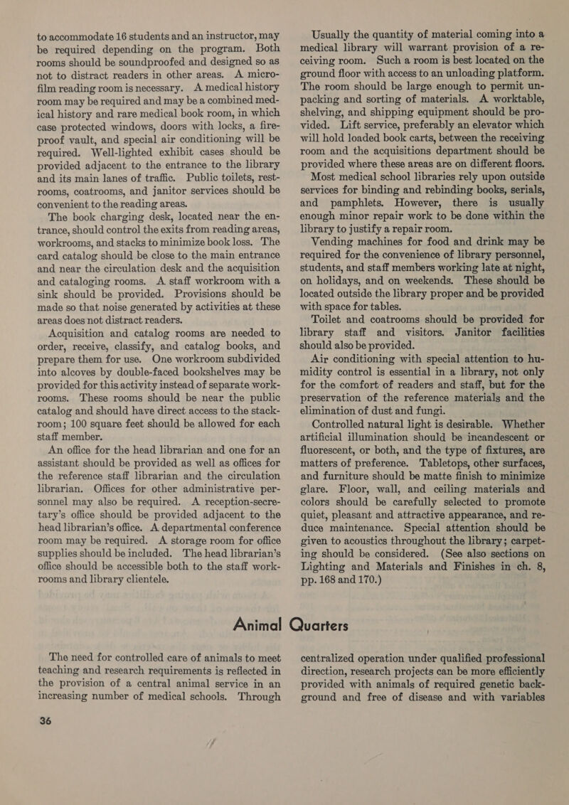 to accommodate 16 students and an instructor, may be required depending on the program. Both rooms should be soundproofed and designed so as not to distract readers in other areas. A micro- film reading room is necessary. A medical history room may be required and may be a combined med- ical history and rare medical book room, in which case protected windows, doors with locks, a fire- proof vault, and special air conditioning will be required. Well-lighted exhibit cases should be provided adjacent to the entrance to the library and its main lanes of traffic. Public toilets, rest- rooms, coatrooms, and janitor services should be convenient to the reading areas. The book charging desk, located near the en- trance, should control the exits from reading areas, workrooms, and stacks to minimize book loss. ‘The card catalog should be close to the main entrance and near the circulation desk and the acquisition and cataloging rooms. &lt;A staff workroom with a sink should be provided. Provisions should be made so that noise generated by activities at these areas does not distract readers. Acquisition and catalog rooms are needed to order, receive, classify, and catalog books, and prepare them for use. One workroom subdivided into alcoves by double-faced bookshelves may be provided for this activity instead of separate work- rooms. These rooms should be near the public catalog and should have direct access to the stack- room; 100 square feet should be allowed for each staff member. An office for the head librarian and one for an assistant should be provided as well as offices for the reference staff librarian and the circulation librarian. Offices for other administrative per- sonnel may also be required. A reception-secre- tary’s office should be provided adjacent to the head librarian’s office. A departmental conference room may be required. A storage room for office supplies should be included. The head librarian’s office should be accessible both to the staff work- rooms and library clientele. Usually the quantity of material coming into a medical library will warrant provision of a re- ceiving room. Such a room is best located on the ground floor with access to an unloading platform. The room should be large enough to permit un- packing and sorting of materials. A worktable, shelving, and shipping equipment should be pro- vided. Lift service, preferably an elevator which will hold loaded book carts, between the receiving room and the acquisitions department should be provided where these areas are on different floors. Most medical school libraries rely upon outside services for binding and rebinding books, serials, and pamphlets. However, there is usually enough minor repair work to be done within the library to justify a repair room. Vending machines for food and drink may be required for the convenience of library personnel, students, and staff members working late at night, on holidays, and on weekends. These should be located outside the library proper and be provided with space for tables. Toilet and coatrooms should be provided for library staff and visitors. Janitor facilities should also be provided. Air conditioning with special attention to hu- midity control is essential in a library, not only for the comfort: of readers and staff, but for the preservation of the reference materials and the elimination of dust and fungi. Controlled natural light is desirable. Whether artificial illumination should be incandescent or fluorescent, or both, and the type of fixtures, are matters of preference. Tabletops, other surfaces, and furniture should be matte finish to minimize glare. Floor, wall, and ceiling materials and colors should be carefully selected to promote — quiet, pleasant and attractive appearance, and re- duce maintenance. Special attention should be given to acoustics throughout the library; carpet- ing should be considered. (See also sections on Lighting and Materials and Finishes in ch. 8, pp. 168 and 170.) The need for controlled care of animals to meet teaching and research requirements is reflected in the provision of a central animal service in an increasing number of medical schools. Through 36 centralized operation under qualified professional direction, research projects can be more efficiently provided with animals of required genetic back- ground and free of disease and with variables